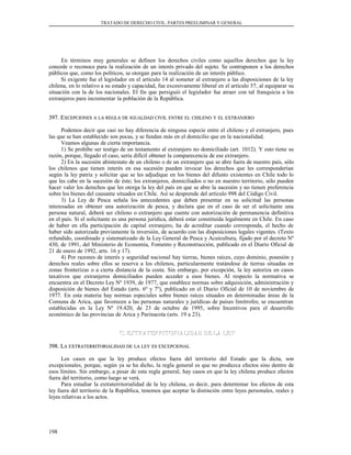 TRATADO DE DERECHO CIVIL. PARTES PREELIMINAR Y GENERAL
En términos muy generales se definen los derechos civiles como aquellos derechos que la ley
concede o reconoce para la realización de un interés privado del sujeto. Se contraponen a los derechos
públicos que, como los políticos, se otorgan para la realización de un interés público.
Si exigente fue el legislador en el artículo 14 al someter al extranjero a las disposiciones de la ley
chilena, en lo relativo a su estado y capacidad, fue excesivamente liberal en el artículo 57, al equiparar su
situación con la de los nacionales. El fin que persiguió el legislador fue atraer con tal franquicia a los
extranjeros para incrementar la población de la República.
397. E397. EXCEPCIONESXCEPCIONES AA LALA REGLAREGLA DEDE IGUALDADIGUALDAD CIVILCIVIL ENTREENTRE ELEL CHILENOCHILENO YY ELEL EXTRANJEROEXTRANJERO
Podemos decir que casi no hay diferencia de ninguna especie entre el chileno y el extranjero, pues
las que se han establecido son pocas, y se fundan más en el domicilio que en la nacionalidad.
Veamos algunas de cierta importancia.
1) Se prohíbe ser testigo de un testamento al extranjero no domiciliado (art. 1012). Y esto tiene su
razón, porque, llegado el caso, sería difícil obtener la comparecencia de ese extranjero.
2) En la sucesión abintestato de un chileno o de un extranjero que se abre fuera de nuestro país, sólo
los chilenos que tienen interés en esa sucesión pueden invocar los derechos que les corresponderían
según la ley patria y solicitar que se les adjudique en los bienes del difunto existentes en Chile todo lo
que les cabe en la sucesión de éste; los extranjeros, domiciliados o no en nuestro territorio, sólo pueden
hacer valer los derechos que les otorga la ley del país en que se abre la sucesión y no tienen preferencia
sobre los bienes del causante situados en Chile. Así se desprende del artículo 998 del Código Civil.
3) La Ley de Pesca señala los antecedentes que deben presentar en su solicitud las personas
interesadas en obtener una autorización de pesca, y declara que en el caso de ser el solicitante una
persona natural, deberá ser chileno o extranjero que cuente con autorización de permanencia definitiva
en el país. Si el solicitante es una persona jurídica, deberá estar constituida legalmente en Chile. En caso
de haber en ella participación de capital extranjero, ha de acreditar cuando corresponda, el hecho de
haber sido autorizada previamente la inversión, de acuerdo con las disposiciones legales vigentes. (Texto
refundido, coordinado y sistematizado de la Ley General de Pesca y Acuicultura, fijado por el decreto Nº
430, de 1991, del Ministerio de Economía, Fomento y Reconstrucción, publicado en el Diario Oficial de
21 de enero de 1992, arts. 16 y 17).
4) Por razones de interés y seguridad nacional hay tierras, bienes raíces, cuyo dominio, posesión y
derechos reales sobre ellos se reserva a los chilenos, particularmente tratándose de tierras situadas en
zonas fronterizas o a cierta distancia de la costa. Sin embargo, por excepción, la ley autoriza en casos
taxativos que extranjeros domiciliados pueden acceder a esos bienes. Al respecto la normativa se
encuentra en el Decreto Ley Nº 1939, de 1977, que establece normas sobre adquisición, administración y
disposición de bienes del Estado (arts. 6º y 7º), publicado en el Diario Oficial de 10 de noviembre de
1977. En esta materia hay normas especiales sobre bienes raíces situados en determinadas áreas de la
Comuna de Arica, que favorecen a las personas naturales y jurídicas de países limítrofes; se encuentran
establecidas en la Ley Nº 19.420, de 23 de octubre de 1995, sobre Incentivos para el desarrollo
económico de las provincias de Arica y Parinacota (arts. 19 a 23).
C. EXTRATERRITORIALIDAD DE LA LEYC. EXTRATERRITORIALIDAD DE LA LEY
398. L398. LAA EXTRATERRITORIALIDADEXTRATERRITORIALIDAD DEDE LALA LEYLEY ESES EXCEPCIONALEXCEPCIONAL
Los casos en que la ley produce efectos fuera del territorio del Estado que la dicta, son
excepcionales, porque, según ya se ha dicho, la regla general es que no produzca efectos sino dentro de
esos límites. Sin embargo, a pesar de esta regla general, hay casos en que la ley chilena produce efectos
fuera del territorio, como luego se verá.
Para estudiar la extraterritorialidad de la ley chilena, es decir, para determinar los efectos de esta
ley fuera del territorio de la República, tenemos que aceptar la distinción entre leyes personales, reales y
leyes relativas a los actos.
198
 