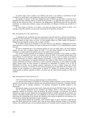 TRATADO DE DERECHO CIVIL. PARTES PREELIMINAR Y GENERAL
En primer lugar, sólo se refiere a los chilenos; por tanto, si un chileno se nacionaliza en país
extranjero, no estará sujeto a esta disposición, como no lo está cualquier extranjero.
En seguida, el artículo 15 sólo hace obligatorias para el chileno que está fuera el territorio de la
República las leyes chilenas relativas al estado de las personas y su capacidad para ejecutar actos que
hayan de tener efectos en Chile, y las relativas a las obligaciones y derechos que nacen de las relaciones
de familia. Las demás leyes chilenas, aunque sean personales, no obligan al chileno que se halla en el
extranjero.
En tercer lugar, el artículo 15 se refiere a los actos que hayan de tener efectos en Chile, y los
cónyuges y parientes chilenos, sin que la ley se preocupe de los parientes extranjeros.
403. A403. ANÁLISISNÁLISIS DELDEL NNºº 11ºº DELDEL ARTÍCULOARTÍCULO 1515
La disposición que estudiamos dice que están sujetos a las leyes patrias los chilenos domiciliados o
residentes en país extranjero, en lo relativo al estado de la persona y a la capacidad para ejecutar ciertos
actos que hayan de tener efecto en Chile. Un acto produce efectos en Chile cuando los derechos y
obligaciones que engendra se hacen valer a cumplir en Chile.
Si un chileno ejecuta en el extranjero un acto que haya de crear derechos u obligaciones en Chile,
deberá ajustarse a las leyes chilenas en lo que se relaciona con el estado civil y la capacidad para ejecutar
este acto.
De aquí se desprende que si un extranjero ejecuta ese acto, no estará sujeto a las leyes chilenas,
aunque ese acto vaya a producir efectos en Chile. Y en esta último hipótesis no hay que entrar a
averiguar si es capaz según la ley chilena, sino si lo es según la ley de su país.
A la inversa, el acto ejecutado por un chileno en el extranjero está sujeto a la ley chilena, en cuanto
al estado y a la capacidad, si ese acto va a producir efectos en Chile; si los produce queda sujeto a las
leyes chilenas; en caso contrario, se rige por las leyes del país en que el acto se realiza. Si un francés
contrae matrimonio en Francia, deberá ajustarse únicamente a la ley francesa; podrá divorciarse y
contraer nuevo matrimonio y su segundo matrimonio será válido en Chile. Pero si es un chileno el que
contrae matrimonio en Francia, se divorcia y vuelve a contraer matrimonio, no sería válido su segundo
enlace, porque según las leyes chilenas el matrimonio es indisoluble. El artículo 4º de la Ley de
Matrimonio Civil dice que no pueden contraer matrimonio los que se hallan unidos por vínculo
matrimonial no disuelto, y el artículo 15 de la misma ley expresa que el matrimonio de un chileno o una
chilena en país extranjero en contravención al artículo 4º, produce los mismos efectos que si la
contravención se hubiera cometido en Chile, y el efecto que esa contravención produce en Chile es la
nulidad.
404. A404. ANÁLISISNÁLISIS DELDEL NNºº 22ºº DELDEL ARTÍCULOARTÍCULO 1515
El Nº 2º del artículo 15 tiene por objeto proteger a la familia chilena.
Los chilenos domiciliados o residentes en el extranjero quedan sometidos a la ley chilena en lo que
respecta a las relaciones de familia; derechos que sólo pueden reclamar los parientes y cónyuges chilenos.
De tal manera que el cónyuge extranjero o los parientes extranjeros no pueden acogerse a esta
disposición.
Intimamente ligada con este precepto está la disposición del artículo 998 del Código Civil, que dice:
“En la sucesión abintestato de un extranjero que fallezca dentro o fuera del territorio de la
República, tendrán los chilenos a título de herencia, de porción conyugal o de alimentos, los mismos
derechos que según las leyes chilenas les corresponderían sobre la sucesión intestada de un chileno. Los
chilenos interesados podrán pedir que se les adjudique en los bienes del extranjero existentes en Chile
todo lo que les corresponda en la sucesión del extranjero. Esto mismo se aplicará en caso necesario a la
sucesión de un chileno que deja bienes en país extranjero”.
La regla general respecto de sucesiones, como veremos luego, es que la sucesión se regla por las
leyes del último domicilio del causante; pero como las leyes chilenas protegen siempre a los parientes
chilenos, han establecido que si en una sucesión abierta en el extranjero tiene el causante bienes en Chile,
200
 