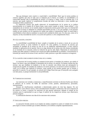 TRATADO DE DERECHO CIVIL. PARTES PREELIMINAR Y GENERAL
Hay que distinguir entre coactivo y coactividad o coercibilidad. Decir que la norma jurídica es
coactiva significa que ésta en todo caso es impuesta por la fuerza; en cambio, la coercibilidad y la
coactividad denotan sólo la posibilidad de recurrir a la fuerza o, mejor, como se entiende hoy, a la
sanción, que puede implicar el cumplimiento forzado del deber no observado u otras medidas que
reemplacen dicho cumplimiento.
La imposición externa que puede sobrevenir al incumplimiento de la norma no se traduce
necesariamente en el empleo de la fuerza bruta, como ocurre cuando se arroja “manu militari” a los
usurpadores de un terreno; en un sentido amplio la imposición externa quiere decir que a la voluntad del
infractor de la norma se sobrepone la voluntad sancionadora de ésta. Y así, por ejemplo, si una persona
celebra un acto jurídico sin los requisitos de validez que señala el ordenamiento legal, la coactividad o
coercibilidad se hará efectiva mediante la sanción de la nulidad de dicho acto. En este caso, como en la
mayoría, no hay necesidad de recurrir a la acción de la policía o a otro compelimiento físico.
34.34. FF) L) LAA SANCIÓNSANCIÓN;; CONCEPTOCONCEPTO
La coercibilidad o posibilidad de hacer cumplir el mandato de la norma a través de un acto de
imposición externa se actúa mediante la sanción. En otras palabras, la amenaza de sanción que
acompaña al mandato de la norma en caso de no ser obedecido espontáneamente, se hace efectiva
mediante la aplicación de tal sanción. Esta no es algo distinto de la norma sino ella misma considerada
en el momento de su reacción contra la violación de que ha sido objeto. Representa la consecuencia
jurídica que debe soportar el infractor de la norma por haber desobedecido su mandato. Concretamente se
entiende por sanción de la norma el mal, sacrificio o daño justiciero a que debe someterse su trasgresor.
35. L35. LAA SANCIÓNSANCIÓN COMOCOMO ELEMENTOELEMENTO ESTRUCTURALESTRUCTURAL DEDE LALA NORMANORMA
La estructura de la norma jurídica se compone de dos partes: el mandato de conducta, que señala el
hacer o no hacer a que está obligado el destinatario de la norma y la sanción. En buenas cuentas hay dos
normas: una que establece la conducta y la otra, la sanción; esta última tiene por presupuesto la
trasgresión de aquélla. El mandato de conducta es la norma primaria y la sanción la norma secundaria. A
veces, en la última está implícita la primera, como sucede en las normas penales que se limitan a
prescribir la sanción. Si, por ejemplo, un artículo del Código Penal dice que el homicidio será castigado
con tales penas, es porque tácitamente lo está prohibiendo.
36. V36. VARIEDADARIEDAD DEDE SANCIONESSANCIONES
Las sanciones son variadas y numerosas, y específicamente consisten en diversos hechos que afectan
al infractor de la norma. Se habla de sanciones civiles, penales, administrativas, procesales,
internacionales.
Ensayos de clasificaciones atendiendo a determinados puntos de vista hay algunos. No son
satisfactorios. Unos ofrecen vacíos y otros encuadramientos forzados o artificiosos. Por eso la mayoría de
los autores se limita a enunciar las sanciones de más general aplicación, dejando el estudio de las
restantes para la oportunidad en que se haga el análisis de las respectivas normas cuya observancia
procura asegurar.
A continuación daremos una idea de las sanciones más comunes.
37. E37. EJECUCIÓNJECUCIÓN FORZADAFORZADA
La ejecución forzada consiste en el empleo de medios compulsivos contra el violador de la norma
para lograr el mismo resultado que se habría obtenido si él la hubiera cumplido espontáneamente.
24
 