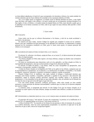 TEORÍA DE LA LEY
en éstos deberá adjudicarse el total de lo que corresponda a los herederos chilenos, los cuales tendrán los
mismos derechos que las leyes chilenas les acuerdan en las sucesiones abiertas en Chile.
Así, si un inglés muere en Inglaterra, en donde existe la libertad absoluta de testar, y este inglés
tiene dos hijos, uno inglés y otro chileno, y al morir resulta que en su testamento instituye heredero a su
hijo inglés, el otro, el chileno, si el padre común ha dejado bienes en Chile, tiene derecho a pedir que se
le adjudique en los bienes existentes en Chile, todo lo que según las leyes chilenas debe percibir a título
de herencia.
2. Leyes reales2. Leyes reales
405. C405. CONCEPTOONCEPTO
Leyes reales son las que se refieren directamente a los bienes, y sólo de un modo accidental o
accesorio a las personas.
En materia de leyes reales, nuestro Código ha seguido por completo la teoría de los estatutos.
Hemos visto que, tratándose de leyes personales se ha apartado de la doctrina, no admitiendo el estatuto
personal de los extranjeros residentes en Chile; pero sí, hasta cierto punto, el estatuto personal del
chileno en el extranjero.
406. L406. LOSOS BIENESBIENES SITUADOSSITUADOS ENEN CCHILEHILE SESE RIGENRIGEN PORPOR LALA LEYLEY CHILENACHILENA
El artículo 16, referente a los bienes, acepta de lleno, en su inciso 2º, el efecto territorial del estatuto
real. Dice el citado precepto.
“Los bienes situados en Chile están sujetos a las leyes chilenas, aunque sus dueños sean extranjeros
y no residan en Chile”.
No toma en consideración para determinar cuál es la ley aplicable a un bien situado en Chile, la
nacionalidad del propietario, sino que exclusivamente el lugar de la ubicación del bien.
El artículo 16 habla de bienes, y son bienes, todas las cosas susceptibles de apropiación, sean
corporales o incorporales, muebles o inmuebles.
A todos los bienes situados en la República de Chile se les aplica la ley chilena, cualquiera que sea
la nacionalidad de su propietario: en lo referente a su clasificación en muebles o inmuebles, a los modos
de adquirir, conservar, transmitir y transferir su dominio o adquirir y perder su posesión.
Nuestro Código Civil, al establecer esta regla, rechaza la antigua y tradicional doctrina que
distingue entre bienes muebles e inmuebles, aplicando a aquéllos la ley nacional o del domicilio del
propietario, según la máxima mobilia personam sequntur (los muebles siguen a la persona del
propietario), y a los inmuebles la ley del país en que están ubicados, sitos, de acuerdo con la fórmula lex
rei sitae (la cosa se rige por la ley del lugar en que está sita).
Con esta teoría pueden suscitarse conflictos gravísimos, sobre todo cuando un bien mueble
pertenece a varias personas de distintas nacionalidades, conflictos que se evitan con la doctrina adoptada
por nuestro Código.
A contrario sensu, se desprende del artículo 16 del Código Civil que los bienes situados en el
extranjero no están sujetos a las leyes chilenas, aunque sus dueños sean chilenos y residan en el territorio
nacional.
407. E407. EXCEPCIONESXCEPCIONES ALAL PRINCIPIOPRINCIPIO SEGÚNSEGÚN ELEL CUALCUAL LALA LEYLEY CHILENACHILENA RIGERIGE LOSLOS BIENESBIENES SITUADOSSITUADOS ENEN CCHILEHILE
El principio del inciso 1º del artículo 16 tiene dos excepciones: la primera es la establecida en el
artículo 955 y la segunda hállase en el inciso 2º del mismo artículo 16.
1) Dice el artículo 955: “La sucesión en los bienes de una persona se abre al momento de su muerte
en su último domicilio, salvo los casos expresamente exceptuados. La sucesión se regla por la ley del
domicilio en que se abre, salvas las excepciones legales”.
Dislexia Virt u a l 201
 