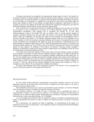 TRATADO DE DERECHO CIVIL. PARTES PREELIMINAR Y GENERAL
Constituye este artículo una excepción a la regla general, porque según el inciso 1º del artículo 16,
la manera de adquirir los bienes situados en Chile se rige por las leyes chilenas, y según el artículo 955,
la sucesión, que es un modo de adquirir, se regla por la ley del último domicilio del causante; de manera
que si éste fallece en el extranjero, se reglará por la ley del país en que murió, aun cuando todos sus
bienes estén situados en Chile. Si, por ejemplo, un inglés fallece en Inglaterra y deja bienes en Chile, su
sucesión se rige por la ley inglesa, de acuerdo con el artículo 955, disposición excepcional y, por ende, de
aplicación preferente a la del artículo 16, que contiene la regla general.
Pero el artículo 955, excepción del artículo 16, después de establecer que la sucesión en los bienes
de una persona se abre al momento de su muerte en su último domicilio, agrega: “salvo los casos
expresamente exceptuados”. Esto significa que la excepción del artículo 16, el 955, tiene
contraexcepciones, como la del artículo 998, que, en síntesis, vuelve a la regla general respecto al
cónyuge y parientes chilenos, pues dice que todos ellos tienen en la sucesión del extranjero fallecido
dentro o fuera de la República, los derechos que según las leyes chilenas les corresponderían sobre la
sucesión intestada de un chileno; y los chilenos interesados pueden pedir que se les adjudique en los
bienes existentes en Chile de la persona extranjera fallecida, todo lo que les corresponda en la sucesión
de ésta. Aclaremos con el ejemplo de más arriba este juego de excepciones y contraexcepciones. Si el
inglés fallecido en Inglaterra deja bienes en Chile, según la regla general del artículo 16 la sucesión de
sus bienes debería regirse por la ley chilena; pero en virtud de la excepción del artículo 995, procede
aplicar las leyes inglesas; sin embargo, si hay chilenos con derecho a herencia, porción conyugal o
alimentos, sus derechos se reglan por las leyes chilenas y podrán pedir se les adjudique el total de lo que
les corresponde en los bienes existentes en Chile.
2) La regla de que los bienes situados en Chile están sujetos a las leyes chilenas, aunque sus dueños
sean extranjeros y no residan en Chile, tiene una segunda excepción. Según ésta, la regla se entiende sin
perjuicio de las estipulaciones contenidas en los contratos otorgados válidamente en país extraño (art. 16,
inc. 2º). Esto significa que no obstante que los bienes situados en Chile están sujetos a la ley chilena, las
estipulaciones contractuales que a ellos se refieren, otorgadas válidamente en el extranjero, tienen pleno
valor y efecto en Chile. Tal excepción tiene una contraexcepción, pues el mismo artículo 16 declara, en
su inciso 3º: “pero los efectos de los contratos otorgados en país extraño para cumplirse en Chile, se
arreglarán a la ley chilena”. De esta disposición se hablará más adelante.
Por ahora, basta subrayar que las dos excepciones al inciso 1º del artículo 16 son el precepto del
inciso 2º del mismo artículo 16 y el precepto del artículo 955.
3. Leyes relativas a los actos o contratos3. Leyes relativas a los actos o contratos
408. G408. GENERALIDADESENERALIDADES
En esta materia reciben aplicación conjuntamente los principios expuestos, tanto los de la leyes
personales como los de las leyes reales. Por tal razón al conjunto de las leyes relativas a los actos y
contratos se le llama estatuto mixto.
Para determinar la ley por la que se rige un acto ejecutado en país extranjero, es menester distinguir
entre los requisitos internos o de fondo y los requisitos externos o de forma.
Son requisitos internos o de fondo los que se relacionan con la capacidad del sujeto, el
consentimiento, el objeto y la causa del acto o contrato. Y son requisitos externos o de forma los que se
relacionan con la manera de hacer constar fehacientemente su existencia; constituyen la manifestación
exterior del acto; tocan, como decía Ihering, a su “visibilidad”.
Así, en la compraventa de bienes raíces son requisitos internos o de fondo el consentimiento de las
partes, la capacidad de las mismas, la causa y el objeto; son requisitos externos o de forma, la escritura
pública.
En el matrimonio, son requisitos de fondo la capacidad y el consentimiento de las partes y la
diferencia de sexos entre los contrayentes, y son requisitos de forma, la presencia del oficial del Registro
Civil y la de dos testigos.
202
 