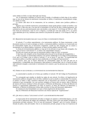 TRATADO DE DERECHO CIVIL. PARTES PREELIMINAR Y GENERAL
serán válidos en Chile si se han observado esas formas.
Así, el matrimonio celebrado en Francia ante el alcalde, el celebrado en Italia bajo el rito católico
(que es una de las formas de matrimonio reconocidas en Italia), el matrimonio consuetudinario etíope,
son válidos en Chile.
Lo mismo cabe decir de los testamentos, de los contratos y demás actos jurídicos públicos o
privados.
Digamos que el referido matrimonio consuetudinario etíope queda perfecto cuando un hombre y una
mujer llevan a cabo ritos que, a los ojos de la comunidad a la cual uno de ellos o ambos pertenecen, son
constitutivos de una unión permanente entre este hombre y esta mujer (C. Civil Etíope de 1960, art. 580).
Esta forma de matrimonio, como la civil y religiosa, se prueba por actas del estado civil o, en ciertos
casos admitidos por la ley, mediante actos notorios o de posesión de estado (C. Civil Etíope de 1960, art.
47).
411. R411. REQUISITOSEQUISITOS NECESARIOSNECESARIOS PARAPARA QUEQUE VALGAVALGA ENEN CCHILEHILE UNUN INSTRUMENTOINSTRUMENTO PÚBLICOPÚBLICO
El artículo 17 se refiere especialmente a los instrumentos públicos. Se llama instrumento a todo
documento escrito en el cual se consigna un hecho, e instrumento público o auténtico es el autorizado con
las solemnidades legales por el funcionario competente; cuando ha sido otorgado ante un notario e
incorporado en un registro público o protocolo, se llama escritura pública (artículo 1699).
La forma de los instrumentos públicos se rige por la ley del país en que hayan sido otorgados. (La
forma, dice el inciso 2º del artículo 17, se refiere a las solemnidades externas.)
De todo esto resulta que para que un instrumento público valga en Chile, es menester:
1º Que haya sido otorgado con las formalidades prescritas por la ley del país del otorgamiento, y
2º Que se pruebe su autenticidad conforme a las normas establecidas en el Código de Procedimiento
Civil, que es el Código a que se refiere el artículo 17, en su inciso 2º, que dice: “La autenticidad del
instrumento público se probará según las leyes establecidas en el Código de Enjuiciamiento”.
Es preciso, pues, que se hayan observado las solemnidades según las leyes del país de su
otorgamiento, y comprobada esta circunstancia, debe probarse la autenticidad, esto es, el hecho de haber
sido realmente otorgado y autorizado el instrumento de la manera y por las personas que el instrumento
expresa.
412. F412. FORMAORMA ENEN QUEQUE SESE PRUEBAPRUEBA LALA AUTENTICIDADAUTENTICIDAD DEDE LOSLOS INSTRUMENTOSINSTRUMENTOS PÚBLICOSPÚBLICOS
La autenticidad se prueba en la forma que establece el artículo 345 del Código de Procedimiento
Civil.
No corresponde aquí estudiar en detalle las reglas de este artículo. Se refiere a la legalización de
instrumentos públicos otorgados fuera de Chile, mediante la cual se prueba su autenticidad. En resumen,
el trámite se reduce a dejar constancia fehaciente que el funcionario que autorizó el instrumento es
realmente el que correspondía. Así, una escritura otorgada en Francia ante un notario, debe el Ministro
de Justicia de Francia certificar la firma del notario; el Ministro de Relaciones, la firma del Ministro de
Justicia; el representante Diplomático de Chile en Francia, la firma del Ministro de Relaciones y,
finalmente, el Ministro de Relaciones chileno debe certificar la firma del funcionario diplomático.
El conjunto de estas formalidades es lo que se llama legalización del documento.
Hay en el Ministerio de Relaciones Exteriores una oficina especial de “Legalizaciones”.
413. ¿S413. ¿SEE APLICAAPLICA LALA REGLAREGLA ““LOCUSLOCUS REGITREGIT ACTUMACTUM”” AA LOSLOS INSTRUMENTOSINSTRUMENTOS PRIVADOSPRIVADOS??
La mayor parte de los instrumentos privados se otorgan sin sujetarse a solemnidad alguna, y en este
caso no cabe la aplicación del adagio que estudiamos. Pero hay ciertos actos que pueden extenderse en
instrumentos privados solemnes. Tal es el caso del testamento “ológrafo”, que es el escrito, fechado y
firmado de puño y letra del testador. Este es un instrumento privado, porque no hay en él injerencia de
204
 