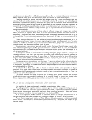 TRATADO DE DERECHO CIVIL. PARTES PREELIMINAR Y GENERAL
mirarán como no ejecutados o celebrados, aun cuando en ellos se prometa reducirlos a instrumento
público dentro de cierto plazo, bajo una cláusula penal: esta cláusula no tendrá efecto alguno”.
Para bien entender las normas precitadas debe señalarse que hay ciertos actos jurídicos que son
solemnes. Todo acto jurídico necesita para su existencia la voluntad de las partes; esta voluntad puede
manifestarse sin solemnidad alguna, y entonces se dice que el acto es consensual; puede manifestarse por
la materialización de ciertos hechos, como el de la entrega de la cosa sobre que recae (acto real) o por la
realización de formalidades preestablecidas por la ley en consideración al acto mismo (actos solemnes).
Tratándose de actos solemnes, la ley considera que no hay manifestación de la voluntad si no se
realizan las formalidades.
Así, el contrato de compraventa de bienes raíces es solemne, porque debe otorgarse por escritura
pública; lo mismo la hipoteca. Estos actos no existen jurídicamente mientras no se ha realizado la
solemnidad, y siendo así, es evidente que no podrá probarse su existencia por medio alguno que no sea la
escritura pública. El acto no existe y no puede probarse la existencia de lo que no existe en concepto de la
ley.
De ahí que diga el artículo 1701 que la falta de instrumento público en los casos en que la ley lo
exige no puede suplirse por ningún otro medio de prueba, principio que se traduce en este otro: “los actos
solemnes no pueden ser probados sino por las respectivas solemnidades, porque si la solemnidad no se ha
cumplido, no hay acto, y no puede probarse lo que no existe”.
Consecuente con este principio, que es de sentido común, el artículo 18 establece que cuando la ley
exige instrumento público para pruebas que han de rendirse y producir efecto en Chile, no valdrán los
instrumentos privados otorgados en país extranjero, cualquiera que sea el valor que éstos tengan en el
país de su otorgamiento.
El precepto del artículo 18 se aplica a los nacionales y extranjeros, porque se refiere a actos que van
a producir efectos en Chile, y en Chile sólo rige la ley chilena. Todo extranjero que fuera del territorio de
la República ejecuta un acto que haya de tener efecto en Chile, y que según las leyes chilenas debe
otorgarse por escritura pública, no valdrá en Chile si no llena ese requisito, aun cuando las leyes del país
en que el acto se otorga no exijan escritura pública.
Esto puede parecer contradictorio con el artículo 17; pero en realidad no hay tal contradicción,
como tampoco una excepción; no es sino una aplicación a un caso particular de lo dispuesto en el artículo
16, inciso final, que dice que los efectos de un contrato otorgado en país extraño para cumplirse en Chile,
se arreglarán a las leyes chilenas.
El artículo 18 no dicta reglas sobre la eficacia o ineficacia de los actos ejecutados en el país
extranjero, ni fija reglas sobre la forma a que éstos deben sujetarse; únicamente reglamenta los efectos en
Chile de un acto celebrado en un país extranjero, cuando ese acto o contrato debe cumplirse en Chile, y la
prueba es uno de los efectos del acto.
Un ejemplo aclarará estas ideas. Si en un país los bienes raíces pueden venderse por escritura
privada, ésta no podrá operar en Chile tratándose de un inmueble situado en nuestro país, porque la ley
chilena exige escritura pública, y no podría solicitarse la inscripción con la escritura privada.
417. L417. LEYEY QUEQUE RIGERIGE LOSLOS REQUISITOSREQUISITOS INTERNOSINTERNOS DELDEL ACTOACTO YY SUSSUS EFECTOSEFECTOS
Los requisitos de fondo se refieren a la capacidad, consentimiento, objeto y causa.
Por regla general, los requisitos internos, lo mismo que los externos, se rigen por la ley del país en
que el acto se celebra. Pero como estos requisitos miran ya al estado y capacidad de las personas, ya a los
bienes, hay que tener presente la distinción que hemos hecho entre leyes personales y reales, y al mismo
tiempo es menester considerar si el acto va a producir o no efectos en Chile.
Si no los va a producir, no hay cuestión: la legislación chilena no tiene por qué inmiscuirse en el
caso, y es indiferente que el acto otorgado en el extranjero lo sea por un chileno o por un extranjero.
Pero si el acto va a producir efectos en Chile, debemos distinguir, en cuanto a estado y capacidad,
entre el chileno y el extranjero: el primero debe sujetarse a nuestra ley; y el segundo, a la del país en que
el acto se otorgó.
206
 