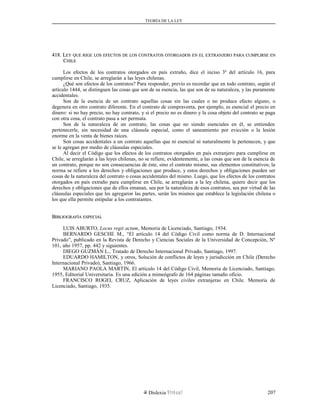 TEORÍA DE LA LEY
418. L418. LEYEY QUEQUE RIGERIGE LOSLOS EFECTOSEFECTOS DEDE LOSLOS CONTRATOSCONTRATOS OTORGADOSOTORGADOS ENEN ELEL EXTRANJEROEXTRANJERO PARAPARA CUMPLIRSECUMPLIRSE ENEN
CCHILEHILE
Los efectos de los contratos otorgados en país extraño, dice el inciso 3º del artículo 16, para
cumplirse en Chile, se arreglarán a las leyes chilenas.
¿Qué son efectos de los contratos? Para responder, previo es recordar que en todo contrato, según el
artículo 1444, se distinguen las cosas que son de su esencia, las que son de su naturaleza, y las puramente
accidentales.
Son de la esencia de un contrato aquellas cosas sin las cuales o no produce efecto alguno, o
degenera en otro contrato diferente. En el contrato de compraventa, por ejemplo, es esencial el precio en
dinero: si no hay precio, no hay contrato, y si el precio no es dinero y la cosa objeto del contrato se paga
con otra cosa, el contrato pasa a ser permuta.
Son de la naturaleza de un contrato, las cosas que no siendo esenciales en él, se entienden
pertenecerle, sin necesidad de una cláusula especial, como el saneamiento por evicción o la lesión
enorme en la venta de bienes raíces.
Son cosas accidentales a un contrato aquellas que ni esencial ni naturalmente le pertenecen, y que
se le agregan por medio de cláusulas especiales.
Al decir el Código que los efectos de los contratos otorgados en país extranjero para cumplirse en
Chile, se arreglarán a las leyes chilenas, no se refiere, evidentemente, a las cosas que son de la esencia de
un contrato, porque no son consecuencias de éste, sino el contrato mismo, sus elementos constitutivos; la
norma se refiere a los derechos y obligaciones que produce, y estos derechos y obligaciones pueden ser
cosas de la naturaleza del contrato o cosas accidentales del mismo. Luego, que los efectos de los contratos
otorgados en país extraño para cumplirse en Chile, se arreglarán a la ley chilena, quiere decir que los
derechos y obligaciones que de ellos emanan, sea por la naturaleza de esos contratos, sea por virtud de las
cláusulas especiales que les agregaron las partes, serán los mismos que establece la legislación chilena o
los que ella permite estipular a los contratantes.
BBIBLIOGRAFÍAIBLIOGRAFÍA ESPECIALESPECIAL
LUIS ABURTO, Locus regit actum, Memoria de Licenciado, Santiago, 1934.
BERNARDO GESCHE M., “El artículo 14 del Código Civil como norma de D. Internacional
Privado”, publicado en la Revista de Derecho y Ciencias Sociales de la Universidad de Concepción, Nº
101, año 1957, pp. 442 y siguientes.
DIEGO GUZMÁN L., Tratado de Derecho Internacional Privado, Santiago, 1997.
EDUARDO HAMILTON, y otros, Solución de conflictos de leyes y jurisdicción en Chile (Derecho
Internacional Privado), Santiago, 1966.
MARIANO PAOLA MARTIN, El artículo 14 del Código Civil, Memoria de Licenciado, Santiago,
1955, Editorial Universitaria. Es una edición a mimeógrafo de 164 páginas tamaño oficio.
FRANCISCO ROGEL CRUZ, Aplicación de leyes civiles extranjeras en Chile. Memoria de
Licenciado, Santiago, 1935.
Dislexia Virt u a l 207
 