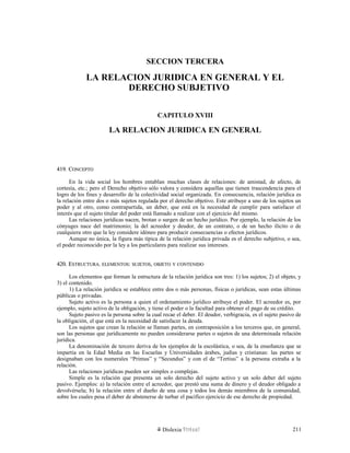 SECCION TERCERA
LA RELACION JURIDICA EN GENERAL Y EL
DERECHO SUBJETIVO
CAPITULO XVIII
LA RELACION JURIDICA EN GENERAL
419. C419. CONCEPTOONCEPTO
En la vida social los hombres entablan muchas clases de relaciones: de amistad, de afecto, de
cortesía, etc.; pero el Derecho objetivo sólo valora y considera aquellas que tienen trascendencia para el
logro de los fines y desarrollo de la colectividad social organizada. En consecuencia, relación jurídica es
la relación entre dos o más sujetos regulada por el derecho objetivo. Este atribuye a uno de los sujetos un
poder y al otro, como contrapartida, un deber, que está en la necesidad de cumplir para satisfacer el
interés que el sujeto titular del poder está llamado a realizar con el ejercicio del mismo.
Las relaciones jurídicas nacen, brotan o surgen de un hecho jurídico. Por ejemplo, la relación de los
cónyuges nace del matrimonio; la del acreedor y deudor, de un contrato, o de un hecho ilícito o de
cualquiera otro que la ley considere idóneo para producir consecuencias o efectos jurídicos.
Aunque no única, la figura más típica de la relación jurídica privada es el derecho subjetivo, o sea,
el poder reconocido por la ley a los particulares para realizar sus intereses.
420. E420. ESTRUCTURASTRUCTURA.. ELEMENTOSELEMENTOS:: SUJETOSSUJETOS,, OBJETOOBJETO YY CONTENIDOCONTENIDO
Los elementos que forman la estructura de la relación jurídica son tres: 1) los sujetos; 2) el objeto, y
3) el contenido.
1) La relación jurídica se establece entre dos o más personas, físicas o jurídicas, sean estas últimas
públicas o privadas.
Sujeto activo es la persona a quien el ordenamiento jurídico atribuye el poder. El acreedor es, por
ejemplo, sujeto activo de la obligación, y tiene el poder o la facultad para obtener el pago de su crédito.
Sujeto pasivo es la persona sobre la cual recae el deber. El deudor, verbigracia, es el sujeto pasivo de
la obligación, el que está en la necesidad de satisfacer la deuda.
Los sujetos que crean la relación se llaman partes, en contraposición a los terceros que, en general,
son las personas que jurídicamente no pueden considerarse partes o sujetos de una determinada relación
jurídica.
La denominación de tercero deriva de los ejemplos de la escolástica, o sea, de la enseñanza que se
impartía en la Edad Media en las Escuelas y Universidades árabes, judías y cristianas: las partes se
designaban con los numerales “Primus” y “Secundus” y con el de “Tertius” a la persona extraña a la
relación.
Las relaciones jurídicas pueden ser simples o complejas.
Simple es la relación que presenta un solo derecho del sujeto activo y un solo deber del sujeto
pasivo. Ejemplos: a) la relación entre el acreedor, que prestó una suma de dinero y el deudor obligado a
devolvérsela; b) la relación entre el dueño de una cosa y todos los demás miembros de la comunidad,
sobre los cuales pesa el deber de abstenerse de turbar el pacífico ejercicio de ese derecho de propiedad.
Dislexia Virt u a l 211
 
