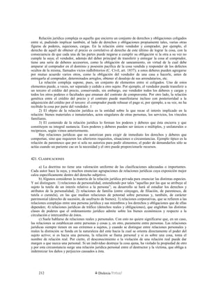 Relación jurídica compleja es aquella que encierra un conjunto de derechos y obligaciones coligados
entre sí, pudiendo implicar también, al lado de derechos y obligaciones propiamente tales, varias otras
figuras de poderes, sujeciones, cargas. En la relación entre vendedor y comprador, por ejemplo, el
derecho de aquél de obtener el precio es correlativo al derecho de este último de lograr la cosa, con la
consecuencia de que cada una de las partes puede negarse a cumplir su obligación si la otra a su vez no
cumple la suya; el vendedor, además del deber principal de transferir y entregar la cosa al comprador,
tiene una serie de deberes accesorios, como la obligación de saneamiento, en virtud de la cual debe
amparar al comprador en el dominio y posesión pacífica de la cosa vendida y responder de los defectos
ocultos de la misma, llamados vicios redhibitorios (C. Civil, art. 1837); a estos deberes pueden agregarse
por mutuo acuerdo varios otros, como la obligación del vendedor de una casa a hacerle, antes de
entregarla al comprador, determinados arreglos, obtener el desalojo de sus arrendatarios, etc.
La relación compleja supone, pues, un conjunto de elementos entre sí coligados. Uno de estos
elementos puede, a veces, ser separado y cedido a otro sujeto. Por ejemplo, el vendedor puede transferir a
un tercero el crédito del precio, conservando, sin embargo, ese vendedor todos los deberes y cargas y
todos los otros poderes o facultades que emanan del contrato de compraventa. Por otro lado, la relación
genética entre el crédito del precio y el contrato puede manifestarse incluso con posterioridad a la
adquisición del crédito por el tercero: el comprador puede rehusar el pago si, por ejemplo, a su vez, no ha
recibido la cosa por parte del vendedor. 1
2) El objeto de la relación jurídica es la entidad sobre la que recae el interés implicado en la
relación: bienes materiales o inmateriales, actos singulares de otras personas, los servicios, los vínculos
familiares.
3) El contenido de la relación jurídica lo forman los poderes y deberes que ésta encierra y que
constituyen su integral sustancia. Esos poderes y deberes pueden ser únicos o múltiples, y unilaterales o
recíprocos, según vimos anteriormente.
Hay relaciones jurídicas que no autorizan para exigir de inmediato los derechos y deberes que
comportan, sino que requieren los ulteriores requisitos, situaciones o circunstancias. Ejemplo típico es la
relación de parentesco que por sí sola no autoriza para pedir alimentos; el poder de demandarlos sólo se
actúa cuando un pariente cae en la necesidad y el otro puede proporcionarle recursos.
421. C421. CLASIFICACIONESLASIFICACIONES
a) La doctrina no tiene una valoración uniforme de las clasificaciones adecuadas o importantes.
Cada autor hace la suya, y muchos enuncian agrupaciones de relaciones jurídicas cuya exposición mejor
calza específicamente dentro del derecho subjetivo.
b) Algunos consideran la materia de la relación jurídica privada para enunciar las distintas especies.
Y así distinguen: 1) relaciones de personalidad, entendiendo por tales “aquellas por las que se atribuye al
sujeto la tutela de un interés relativo a la persona”; su desarrollo se hará al estudiar los derechos y
atributos de la personalidad; 2) relaciones de familia (entre cónyuges, de filiación, de parentesco, de
tutela o curatela), en las que median relaciones de potestad sobre personas y, también, de carácter
patrimonial (derecho de sucesión, de usufructo de bienes); 3) relaciones corporativas, que se refieren a las
relaciones complejas entre una persona jurídica y sus miembros y los derechos y obligaciones que de ellas
dependen; 4) relaciones jurídicas de tráfico (derechos reales y obligaciones), que engloban las distintas
clases de poderes que el ordenamiento jurídico admite sobre los bienes económicos y respecto a la
circulación e intercambio de éstos.
c) Suele hablarse de relaciones reales y personales. Con esto no quiere significarse que, en un caso,
las relaciones se establezcan entre personas y cosas y, en otro, puramente entre personas. Las relaciones
jurídicas siempre tienen en sus extremos a sujetos, y cuando se distingue entre relaciones personales y
reales la distinción se funda en la naturaleza del ente hacia la cual se orienta directamente el poder del
sujeto activo; si es hacia una persona, la relación se llama personal y si es sobre una cosa, toma el
nombre de relación real. Por cierto, el desconocimiento o la violación de una relación real puede dar
margen a que nazca una personal. Si un individuo destruye la cosa ajena, ha violado la propiedad de otro
y por esta circunstancia surge una relación jurídica personal entre el destructor y la víctima, que obliga a
indemnizar los daños y perjuicios causados a ésta.
Dislexia Virt u a l212
 