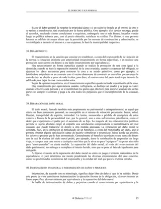 EL DERECHO Y SUS NORMAS
Existe el deber general de respetar la propiedad ajena y si un sujeto se instala en el terreno de otro y
se resiste a abandonarlo, será expulsado por la fuerza pública. Otro ejemplo: si el deudor no paga, puede
el acreedor, mediando ciertas condiciones o requisitos, embargarle uno o más bienes, hacerlos vender
luego en pública subasta para, con el precio obtenido, satisfacer su crédito. Por último, si una persona
levanta un edificio de mayor altura que la permitida por las normas de construcción y urbanización, se
verá obligada a demoler el exceso o, a sus expensas, lo hará la municipalidad respectiva.
38. R38. RESARCIMIENTOESARCIMIENTO
El resarcimiento es la sanción que consiste en restablecer, a costa del responsable de la violación de
la norma, la situación existente con anterioridad (resarcimiento en forma específica), o en realizar una
prestación equivalente (en dinero) a ese daño (resarcimiento por equivalencia).
Hay resarcimiento en forma específica cuando se realiza la prestación de una cosa igual a la
destruida; cuando se hace la reparación material de la cosa averiada; cuando a expensas del obligado, se
ejecutan las obras necesarias para restaurar la cosa a su estado primitivo, como por ejemplo, si
habiéndose estipulado en un contrato con el vecino abstenerse de construir un murallón que oscurece la
casa de éste, se efectúa a pesar de todo la obra; pues bien, el contraventor del pacto tendrá que demoler lo
edificado para dejar la cosa como estaba antes.
Según la opinión mayoritaria, en el resarcimiento específico queda incluida la restitución de la cosa.
Hay resarcimiento por equivalencia cuando, verbigracia, se destruye un cuadro y se paga su valor;
cuando se hiere a una persona y se le reembolsan los gastos que ella hizo para curarse; cuando una de las
partes no cumple el contrato y paga a la otra todos los perjuicios que el incumplimiento le ha causado,
etc.
39. R39. REPARACIÓNEPARACIÓN DELDEL DAÑODAÑO MORALMORAL
El daño moral, llamado también más propiamente no patrimonial o extrapatrimonial, es aquel que
afecta un bien puramente personal, no susceptible en sí mismo de valuación pecuniaria: honor, salud,
libertad, tranquilidad de espíritu, intimidad. La lesión, menoscabo o pérdida de cualquiera de estos
valores o bienes de la personalidad trae, por lo general, uno o más sufrimientos psicofísicos, como el
dolor que experimenta el padre por el asesinato de su hijo. La mayoría de los ordenamientos jurídicos
permite al sujeto afectado exigir al culpable una satisfacción compensatoria o neutralizadora del mal
causado, que puede traducirse en dinero u otra medida adecuada. La reparación del daño moral se
concreta, pues, en la atribución al perjudicado de un beneficio, a costa del responsable del daño, que le
permita obtener alguna satisfacción capaz de hacerlo sobrellevar o neutralizar, hasta donde sea posible,
los dolores y pesares que lo han atormentado. Generalmente el beneficio acordado es una suma de dinero
con la cual la víctima del daño moral podrá, por ejemplo, darse la satisfacción de emprender un largo
viaje, o comprar una casa nueva o cualquier otro bien que le sirva no para “equiparar” las penas sino sólo
para “contrapesarlas” en cierta medida. La reparación del daño moral, al revés del resarcimiento del
daño patrimonial, no subroga o reemplaza al interés herido, sino que se pone al lado del quebranto para
mitigarlo.
Al fijarse el monto de la reparación del daño moral no entra en juego el criterio matemático de la
equivalencia; el juez determina ese monto ponderando las diversas circunstancias del caso concreto,
como las posibilidades económicas del responsable y la entidad del mal que para la víctima entraña.
40. I40. INDEMNIZACIÓNNDEMNIZACIÓN ENEN GENERALGENERAL EE INDEMNIZACIÓNINDEMNIZACIÓN DEDE DAÑOSDAÑOS YY PERJUICIOSPERJUICIOS
Indemnizar, de acuerdo con su etimología, significa dejar libre de daño al que lo ha sufrido. Desde
este punto de vista constituyen indemnización la ejecución forzosa de la obligación, el resarcimiento en
forma específica, el resarcimiento por equivalencia y la reparación del daño moral.
Se habla de indemnización de daños y perjuicios cuando el resarcimiento por equivalencia y la
Dislexia Virt u a l 25
 