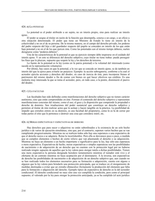 TRATADO DE DERECHO CIVIL. PARTES PREELIMINAR Y GENERAL
424.424. BB) L) LAA POTESTADPOTESTAD
La potestad es el poder atribuido a un sujeto, no en interés propio, sino para realizar un interés
ajeno.
El poder se asigna al titular en razón de la función que desempeña, conexa a un cargo, a un oficio u
otra situación determinada. El poder que tiene un Ministro de Estado lo tiene en interés de la
colectividad y no en el de su persona. De la misma manera, en el campo del derecho privado, los poderes
del padre respecto del hijo o del guardador respecto del pupilo se conceden en interés de los que están
bajo potestad y no en el de los que ejercen ésta. Como las potestades son al mismo tiempo deberes, suelen
designarse como “poderes-deberes”.
Una de las características de la potestad es que su ejercicio siempre debe inspirarse en el cuidado del
interés ajeno. Y en esto se diferencia del derecho subjetivo, cuyo titular no tiene trabas: puede perseguir
los fines que le plazcan, supuesto que respete la ley y los derechos de terceros.
La fuente de la potestad es la ley (como en la patria potestad) o la voluntad del interesado (como
sucede en la representación voluntaria).
Por último, hay casos en que la potestad, a la vez que se concede en interés ajeno, se da también en
interés del que la ejerce para evitarle un perjuicio. Ejemplo: la acción subrogatoria, conforme a la cual el
acreedor ejercita acciones y derechos del deudor, en caso de inercia de éste, para incorporar bienes al
patrimonio del mismo deudor a fin de contar con bienes en qué hacer efectivos sus créditos. Es una
molestia muy interesada la que se toma el acreedor, pero, en todo caso, a la postre, disminuirá el pasivo
del deudor.
425.425. CC) L) LAA FACULTADFACULTAD
Las facultades han sido definidas como manifestaciones del derecho subjetivo que no tienen carácter
autónomo, sino que están comprendidas en éste. Forman el contenido del derecho subjetivo y representan
manifestaciones concretas del mismo, como el uso, el goce y la disposición que comprende la propiedad o
derecho de dominio. Son irradiaciones del poder sustancial que constituye un derecho subjetivo y
permiten al titular de éste realizar actos que lo actúan y hacen tangible en la práctica. La posibilidad de
impedir que extraños entren en su dominio, es una facultad del propietario, como lo es la de cerrar por
todas partes el sitio que le pertenece o destruir una cosa que considera inútil, etc.
426.426. DD) M) MERASERAS EXPECTATIVASEXPECTATIVAS YY EXPECTATIVASEXPECTATIVAS DEDE DERECHODERECHO
Hay derechos que para nacer o adquirirse no están subordinados a la existencia de un solo hecho
jurídico o de varios de ejecución simultánea, sino que, por el contrario, suponen varios hechos que se van
cumpliendo progresivamente. Mientras no se realicen todos sólo hay una esperanza o una expectativa de
que el derecho nazca o se adquiera. Reina la incertidumbre. Pero ella se desvanece poco a poco, a medida
que se cumplen elementos o hechos de cierto relieve que van plasmando el derecho o su adquisición.
Mientras no haya un elemento o un hecho importante o significativo para la ley, hay sólo una esperanza
o mera expectativa. Expectativas de hecho, meras expectativas o simples esperanzas son las posibilidades
de nacimiento o de adquisición de un derecho que no cuentan con la protección legal por no haberse
realizado ningún supuesto de aquellos que la ley valora para otorgar tutela a dichas posibilidades. Tienen
una mera expectativa la persona designada heredero testamentario mientras el testador está vivo y el
ofertante de un contrato mientras no haya aceptación por el destinatario. A la inversa, son expectativas
de derecho las posibilidades de nacimiento o de adquisición de un derecho subjetivo que, aun cuando no
se han realizado todos los elementos necesarios para su formación o adquisición, cuenta con alguno o
algunos que la ley valora para brindarle una protección anticipada, que se traduce en el otorgamiento de
medidas destinadas a evitar que un extraño obstaculice ilícitamente la producción del elemento que falta
para la formación o adquisición del derecho. Ejemplo típico de expectativa de derecho es la del acreedor
condicional. El derecho condicional no nace sino una vez cumplida la condición, pero como el principal
supuesto, el valorado por la ley para otorgar la protección anticipada, ya se ha cumplido (el acto jurídico
214
 