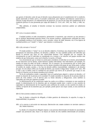 LA RELACION JURÍDICA EN GENERAL Y EL DERECHO SUBJETIVO
que genera el derecho), antes de que el derecho nazca plenamente por el cumplimiento de la condición,
queda autorizado el titular activo, el acreedor condicional, para implorar providencias conservativas y
solicitar el pago del precio y la indemnización de perjuicios, en caso de que antes del cumplimiento de la
condición perezca la cosa prometida por culpa del deudor (C. Civil, arts. 1492, inc. final, y 1486, inc.
1º).
Más adelante, al estudiar el derecho eventual, las nociones anteriores podrán ser cabalmente
comprendidas.
427.427. EE) L) LAA CUALIDADCUALIDAD JURÍDICAJURÍDICA
Cualidad jurídica es toda circunstancia, permanente o transitoria, que concurre en una persona y
que le atribuye determinada posición frente a las normas jurídicas, singularmente calificada por éstas:
son cualidades jurídicas el ser heredero, socio, acreedor, menor de edad, demente, etc.4 Una especie de
cualidad jurídica es el “estado” o “status”, que tratamos a continuación.
428.428. FF) E) ELL ESTADOESTADO OO ““STATUSSTATUS””
El estado jurídico o “status” no es un derecho subjetivo. Constituye una situación-base. Importa un
presupuesto de relaciones jurídicas, de derechos y deberes. Es una cualidad jurídica del individuo que
denota la posición que tiene en una colectividad humana. Está integrado por un conjunto de
circunstancias en que el individuo es considerado en sí mismo o en relación con grupos sociales más
amplios de que forma parte, como son la familia, la nación, el Estado.
Las circunstancias que se toman en cuenta para considerar al individuo en sí mismo, prescindiendo
de sus relaciones con los demás, suelen llamarse estados individuales. Son individuales, por ejemplo, los
estados de mayor de edad, de lúcido o demente. Por el contrario, las circunstancias que se miran para
considerar al individuo en sus relaciones con los demás miembros del grupo de que forma parte, reciben
el nombre de estados sociales, y los hay de derecho público (nacionalidad, ciudadanía) y de derecho
privado. En esta última órbita cae el estado de familia, que nuestro Código llama “estado civil” (arts. 304
a 320) y que se define como la cualidad de una persona que deriva de la posición que ocupa en una
familia en relación con los demás miembros de la misma.
No ha de confundirse estado y capacidad: ésta es la aptitud para adquirir o ejercer un derecho, y el
estado la situación de la persona en la sociedad. El estado considera la situación de la persona desde un
punto de vista estático y de él derivan para su titular derechos y obligaciones, como también su
capacidad, que tiene por supuesto al estado.
La determinación de las condiciones según las cuales se es chileno o extranjero es una cuestión de
estado; la determinación de los derechos que un extranjero pueda tener y ejercer es una cuestión de
capacidad. La determinación de los requisitos para calificarse de casado, es una cuestión de estado; en
cambio, la fijación de los derechos que, por ejemplo, puede ejercer una mujer casada, es una cuestión de
capacidad.
429. II. S429. II. SITUACIONESITUACIONES JURÍDICASJURÍDICAS PASIVASPASIVAS
Son: la deuda o situación de obligado, el deber genérico de abstención, la sujeción, la carga, la
responsabilidad y la garantía.
430.430. AA) L) LAA DEUDADEUDA OO SITUACIÓNSITUACIÓN DEDE OBLIGADOOBLIGADO. D. DISTINCIÓNISTINCIÓN DELDEL DEBERDEBER JURÍDICOJURÍDICO ENEN SENTIDOSENTIDO AMPLIOAMPLIO YY
DELDEL DEBERDEBER PERSONALPERSONAL
La deuda o la situación de obligado impone a una persona determinada (el deudor) la necesidad de
cumplir una prestación (dar, hacer o no hacer) en interés de otra también determinada (el acreedor),
Dislexia Virt u a l 215
 