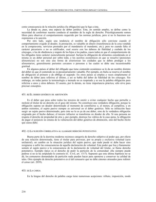 TRATADO DE DERECHO CIVIL. PARTES PREELIMINAR Y GENERAL
como consecuencia de la relación jurídica (la obligación) que la liga a ésta.
La deuda es, pues, una especie de deber jurídico. Este, en sentido amplio, se define como la
necesidad de conformar nuestra conducta al mandato de la regla de derecho. Psicológicamente somos
libres para observar el comportamiento requerido por las normas jurídicas, pero si no lo hacemos nos
exponemos a la sanción.
Por otro lado, según una tendencia el nombre de obligación sólo conviene cuando el
comportamiento exigido al deudor, la prestación, es valuable en dinero (transferencia de la cosa vendida
en la compraventa, servicios prestados por el mandatario al mandante, etc.); pero no cuando falta el
carácter pecuniario o no es calificador, cual ocurre con los deberes de fidelidad y cuidado de los
cónyuges, o los de obediencia y respeto de los hijos a los padres, casos todos en que el comportamiento de
los obligados tiene carácter esencialmente personal. Incluso la obligación de alimentos considerada en sí
misma es un deber personal por sobre todo, y los auxilios económicos en que se resuelve (pensiones
alimenticias) no son sino una forma de exteriorizar los cuidados que se deben prodigar a los
alimentarios, generalmente parientes cercanos o personas a las cuales se debe una incuestionable
gratitud.
En algunos países al deber del obligado que tiene contenido económico se le da un nombre distinto
del deber en que el contenido no es pecuniariamente valuable. Por ejemplo, en Italia se reserva el nombre
de obligación al primero y de obbligo al segundo. En otros países se emplea a veces simplemente el
nombre de deber para referirse al último, y así se habla del deber de fidelidad de los cónyuges. Sin
embargo, en todas partes la terminología a menudo no es respetada y se usa la palabra obligación para
referirse a unos y otros deberes. El asunto, por lo demás, no tiene importancia práctica; sólo sirve para
precisar conceptos.
431.431. BB) E) ELL DEBERDEBER GENÉRICOGENÉRICO DEDE ABSTENCIÓNABSTENCIÓN
Es el deber que pesa sobre todos los terceros de omitir o evitar cualquier hecho que perturbe o
moleste al titular de un derecho en el goce del mismo. No constituye una verdadera obligación, porque la
obligación supone un deudor determinado al momento de constituirse o, al menos, al cumplirse, y en
ambos extremos, el sujeto pasivo siempre es universal en el deber genérico. Sólo su infracción hace
surgir un sujeto pasivo determinado; pero éste no lo es ya de ese deber, sino de la verdadera obligación
originada por el hecho dañoso; el tercero infractor se transforma en deudor de ella. Si una persona no
respeta el derecho de propiedad de otra y, por ejemplo, destruye los vidrios de la casa ajena, la obligación
de pagar el perjuicio no emana de la vulneración del deber genérico de abstención, sino del hecho ilícito
que causa daño.
432.432. CC) L) LAA SUJECIÓNSUJECIÓN CORRELATIVACORRELATIVA ALAL LLAMADOLLAMADO DERECHODERECHO POTESTATIVOPOTESTATIVO
Buena parte de la doctrina moderna reconoce categoría de derecho subjetivo al poder que, por efecto
de una relación determinada, tiene el titular para provocar, por su propia y exclusiva voluntad (acto
unilateral), un cambio en la situación jurídica del sujeto pasivo, que nada puede ni debe hacer sino
resignarse a sufrir las consecuencias de aquella declaración de voluntad. Este poder que lisa y llanamente
somete al sujeto pasivo a la consecuencia de la declaración de voluntad del titular, se llama derecho
potestativo. Ejemplo típico es el derecho de pedir la partición de la comunidad: ella siempre puede
pedirse si no se ha estipulado lo contrario (C. Civil, art. 1317). Supuesto que esta última hipótesis no se
dé, los comuneros demandados de partición nada pueden hacer para oponerse y conservar su calidad de
tales. Otro ejemplo de derecho potestativo es el del censuario que no debe cánones atrasados para redimir
el censo (art. 2039).
433.433. DD) L) LAA CARGACARGA
En la lengua del derecho de palabra carga tiene numerosas acepciones: tributo, imposición, modo
216
 