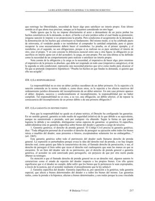 LA RELACION JURÍDICA EN GENERAL Y EL DERECHO SUBJETIVO
que restringe las liberalidades, necesidad de hacer algo para satisfacer un interés propio. Este último
sentido es el que ahora toca precisar, aunque ya lo hayamos considerado en otro lugar.
Nadie ignora que la ley no impone directamente al actor o demandante de un juicio probar los
hechos constitutivos de la demanda, es decir, el hecho o el acto jurídico sobre el cual funda su pretensión;
ninguna sanción le impone si no proporciona la prueba. Pero condiciona el acogimiento de la demanda a
la demostración de los hechos que constituyen su fundamento. Del mismo modo, si se ha celebrado pacto
de retroventa, el vendedor puede o no reembolsar al comprador la cantidad estipulada; pero si quiere
recuperar la cosa necesariamente deberá hacer el reembolso. La prueba, en el primer ejemplo, y el
reembolso, en el segundo, no son obligaciones, porque si se realizan no es para satisfacer el interés de
otro, sino el propio. Y en esto consiste la diferencia esencial entre una y otra figura: la obligación es un
sacrificio en interés ajeno (en el del acreedor); la carga, en uno propio. Por eso esta última se ha definido
como la necesidad de un comportamiento para realizar o satisfacer un interés propio.
Nota común de la obligación y la carga es la necesidad, el imperativo de hacer algo; pero mientras
el imperativo de la primera es absoluto, que debe ser respetado en todo caso (imperativo categórico), el de
la segunda es sólo condicional, representa una necesidad práctica que sirve como medio para alcanzar el
fin que se pretende (imperativo hipotético): “Prueba los hechos en que fundas tu demanda, si quieres que
ella sea acogida”.
434.434. EE) L) LAA RESPONSABILIDADRESPONSABILIDAD
La responsabilidad no es sino un deber jurídico sucedáneo de un deber primario. Es la sujeción a la
sanción contenida en la norma violada o, como dicen otros, es la sujeción a los efectos reactivos del
ordenamiento jurídico dimanante del incumplimiento de un deber anterior. En este caso primero aparece
el deber; después, sucesiva y condicionalmente al incumplimiento, la responsabilidad por no haber
cumplido. Tal responsabilidad no es sino, a su vez, una obligación, un débito ulterior, el de reparar la
consecuencia del incumplimiento de un primer débito o de una primera obligación.5
435.435. FF) L) LAA GARANTÍAGARANTÍA ENEN SENTIDOSENTIDO PASIVOPASIVO
Para que la responsabilidad no quede en el plano teórico, el Derecho ha configurado las garantías.
En un sentido general, garantía es todo medio de seguridad (relativa) de lo que debido a su equivalente,
aunque no suministrado o prestado, será por cualquier vía obtenido. Según la forma en que puede
lograrse lo debido y no cumplido, distínguense varias especies de garantías: a) genérica; b) específica,
subdividiéndose ésta en garantía específica sobre bienes del deudor y garantía a cargo de terceros.
1. Garantía genérica; el derecho de prenda general. El Código Civil precisa la garantía genérica;
dice: “Toda obligación personal da al acreedor el derecho de perseguir su ejecución sobre todos los bienes
raíces o muebles del deudor, sean presentes o futuros, exceptuándose solamente los no embargables...”
(art. 2465).
Esta garantía genérica sobre todo el patrimonio del deudor suele llamarse derecho de prenda
general. La expresión es perturbadora porque evoca la idea del derecho real de prenda, y no hay ningún
derecho real, como quiera que falta la característica de éste, el llamado derecho de persecución, o sea, el
derecho de perseguir el bien sobre que recae el derecho real cualesquiera que sean las manos en que se
encuentre. Si un bien del deudor sale de su patrimonio, por el derecho de prenda general o garantía
genérica, el acreedor no está autorizado para perseguirlo, sin perjuicio de que por otra razón pueda
obtener su reintegro.
En atención a que el llamado derecho de prenda general no es un derecho real, algunos autores lo
caracterizan como el estado de sujeción del deudor respecto a los propios bienes. Con ello quiere
significarse que si el deudor no cumple, debe sufrir que los bienes que le pertenecen le sean expropiados,
a través de la justicia, por el acreedor mediante el procedimiento que la ley señala.6
2. Garantía específica del deudor. Garantía específica es, por oposición a la genérica, toda garantía
especial, que afecta a bienes determinados del deudor o a todos los bienes del mismo. Las garantías
reales, como la prenda o la hipoteca, afectan a bienes determinados; y son reales porque la cosa vinculada
Dislexia Virt u a l 217
 