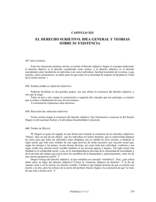 CAPITULO XIX
EL DERECHO SUBJETIVO. IDEA GENERAL Y TEORIAS
SOBRE SU EXISTENCIA
437. I437. IDEADEA GENERALGENERAL
Entre las situaciones jurídicas activas, se cuenta el derecho subjetivo. Según el concepto tradicional,
el derecho objetivo es el derecho considerado como norma, y el derecho subjetivo es el derecho
considerado como facultad de un individuo o de varios individuos; facultad resultante de la norma, y que
entraña, como consecuencia, un deber para los que están en la necesidad de respetar tal facultad en virtud
de la norma misma. 1
438. T438. TEORÍASEORÍAS SOBRESOBRE ELEL DERECHODERECHO SUBJETIVOSUBJETIVO
Podemos dividirlas en dos grandes grupos: uno que afirma la existencia del derecho subjetivo, y
otro que la niega.
Tanto en uno y otro campo la construcción o negación del concepto que nos preocupa, es materia
que se enfoca y fundamenta de muy diversa manera.
A continuación exponemos estas doctrinas.
439. N439. NEGACIÓNEGACIÓN DELDEL DERECHODERECHO SUBJETIVOSUBJETIVO
Varias teorías niegan la existencia del derecho subjetivo. Nos limitaremos a enunciar la del francés
Duguit, la del austríaco Kelsen y la del polaco Koschembahr-Lyskowski.
440. T440. TEORÍAEORÍA DEDE DDUGUITUGUIT
M. Duguit es quien ha negado en una forma más rotunda la existencia de los derechos subjetivos.
“Pienso –dice en una de sus obras2– que los individuos no tienen derechos, que la colectividad tampoco
los tiene; pero que todos los individuos están obligados, por su calidad de seres sociales, a obedecer la
regla social; que todo acto violador de esta regla provoca de modo necesario una reacción social que,
según los tiempos y los países, reviste formas diversas, así como todo acto individual, conforme a esa
regla, recibe una sanción social variable también en las diversas épocas y lugares. Tal regla social está
fundada en la solidaridad social, o sea, en la interdependencia derivada de la comunidad de necesidades y
de la división del trabajo que existe entre los miembros de la humanidad y, particularmente, entre los de
una misma agrupación social” .3
Duguit reniega del derecho subjetivo, al que considera un concepto “metafísico”. Pero, ¿qué coloca
dicho autor en lugar del derecho subjetivo? Coloca la “situación subjetiva de derecho”. Y al fin de
cuentas viene a ser lo mismo con distinto nombre. Verdad es que Duguit protesta de que se asimile una
noción a la otra, pero los críticos de la teoría del profesor francés llegan a la conclusión de que “se trata
de una sola y misma cosa” .4
Dislexia Virt u a l 219
 