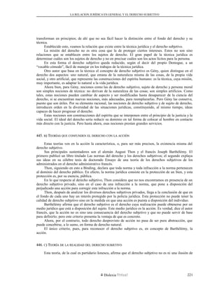 LA RELACION JURÍDICA EN GENERAL Y EL DERECHO SUBJETIVO
transforman en principios; de ahí que no sea fácil hacer la distinción entre el fondo del derecho y su
técnica.
Establecido esto, veamos la relación que existe entre la técnica jurídica y el derecho subjetivo.
La misión del derecho no es otra cosa que la de proteger ciertos intereses. Estos no son sino
relaciones que se establecen entre los sujetos de derecho. El gran papel de la técnica jurídica es
determinar cuáles son los sujetos de derecho y no en precisar cuáles son los actos lícitos para la persona.
En esta forma el derecho subjetivo queda reducido, según el decir del propio Demogue, a un
“vocablo cómodo”, fácil de manejar en los trabajos de la técnica jurídica.
Otro autor que basa en la técnica el concepto de derecho subjetivo es Gény, quien distingue en el
derecho dos aspectos: uno natural, que emana de la naturaleza misma de las cosas, de la propia vida
social, y otro artificial, que representa las construcciones del espíritu humano: es la técnica, cuya misión,
muy importante, es adaptar lo natural a la vida jurídica.
Ahora bien, para Gény, nociones como las de derecho subjetivo, sujeto de derecho y persona moral
son simples nociones de técnica: no derivan de la naturaleza de las cosas; son simples artificios. Como
tales, estas nociones pueden cambiar de aspecto y ser modificadas hasta desaparecer de la ciencia del
derecho, si se encuentran nuevas nociones, más adecuadas, para reemplazarlas. Pero Gény las conserva,
puesto que son útiles. Por su elemento racional, las nociones de derecho subjetivo y de sujeto de derecho,
introducen orden en la diversidad de las situaciones jurídicas, constituyendo, al mismo tiempo, ideas
capaces de hacer progresar el derecho.
Estas nociones son construcciones del espíritu que se interponen entre el principio de la justicia y la
vida social. El ideal del derecho sería reducir su dominio en tal forma de colocar al hombre en contacto
más directo con la justicia. Pero hasta ahora, esas nociones prestan grandes servicios.
445.445. BB) T) TEORÍASEORÍAS QUEQUE CONFUNDENCONFUNDEN ELEL DERECHODERECHO CONCON LALA ACCIÓNACCIÓN
Estas teorías ven en la acción la característica, o, para ser más precisos, la existencia misma del
derecho subjetivo.
Sus principales sustentadores son el alemán August Thon y el francés Joseph Barthélémy. El
primero publicó un libro titulado Las normas del derecho y los derechos subjetivos; el segundo explaya
sus ideas en su célebre tesis de doctorado Ensayo de una teoría de los derechos subjetivos de los
administrados en el derecho administrativo francés.
Thon, siguiendo en esto a Binding, declara que toda norma y toda infracción a la norma pertenecen
al dominio del derecho público. En efecto, la norma jurídica consiste en la protección de un bien, y esta
protección es, por su esencia, pública.
En lo que respecta al derecho subjetivo, Thon considera que no nos encontramos en presencia de un
derecho subjetivo privado, sino en el caso de una infracción a la norma, que pone a disposición del
perjudicado una acción para corregir esta infracción a la norma.
Thon, después de analizar los diversos derechos subjetivos privados, llega a la conclusión de que en
el fondo de cada uno hay un interés protegido por la policía jurídica. Esta protección no puede tener la
calidad de derecho subjetivo sino en la medida en que una acción es puesta a disposición del individuo.
Barthélémy afirma que el derecho subjetivo es el derecho cuya realización puede obtenerse por un
medio jurídico que está a disposición del sujeto. Este medio jurídico es la acción. Es verdad, dice el autor
francés, que la acción no es sino una consecuencia del derecho subjetivo y que no puede servir de base
para definirlo; pero este criterio presenta la ventaja de que es concreto.
Ahora, por el contrario, todo derecho desprovisto de acción no pasa de ser pura abstracción, que
puede concebirse, a lo sumo, en forma de derecho natural.
El único criterio, pues, para reconocer el derecho subjetivo es, en concepto de Barthélémy, la
acción.
446.446. CC) T) TEORÍAEORÍA DEDE LALA REALIDADREALIDAD DELDEL DERECHODERECHO SUBJETIVOSUBJETIVO
Esta teoría, de la cual es partidario Ionescu, afirma que el derecho subjetivo no es ni una ilusión de
Dislexia Virt u a l 221
 