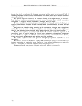 TRATADO DE DERECHO CIVIL. PARTES PREELIMINAR Y GENERAL
jurista, ni un simple procedimiento de técnica; es una realidad jurídica, que se impone como tal. Todo el
derecho se basa sobre esta noción, según universalmente se reconoce, incluso por los mismos adversarios
del derecho subjetivo.
Los derechos subjetivos consisten en las relaciones jurídicas que se establecen entre los individuos.
Estas relaciones pueden ser de naturaleza puramente personal o real, es decir, teniendo como objeto
ciertas cosas. En uno y otro caso hay algo efectivo e innegable: la relación misma.
El hecho de celebrar un contrato, de ejercer el derecho de propiedad, de recurrir a la fuerza, si es
necesario, para asegurar su respeto, no son conceptos vacíos; son realidades que se llaman derechos
subjetivos.
La existencia de relaciones supone siempre la de los principios que forman su base y de los cuales
derivan. Por lo que se refiere a los derechos subjetivos, estos principios son las normas objetivas de
Derecho; éstas tienen por misión permitir el natural desenvolvimiento físico y espiritual del hombre.
De las normas objetivas, el hombre saca la facultad de constituir una familia originada en el
matrimonio. Tendrá así derechos de padre, de hijo, etc. (nótese que algunos, como Capitant, sólo admiten
la noción del derecho subjetivo en el dominio patrimonial). Asimismo, conforme a las normas objetivas,
es justo que el hombre tenga bienes; de aquí deriva el derecho de propiedad.
Los derechos subjetivos vienen a ser la aplicación de los principios generales de derecho a los casos
individuales.
Resumiendo: por realidad del derecho subjetivo debe entenderse la existencia de ciertas relaciones
jurídicas sancionadas por una acción, que se establece en virtud de los principios objetivos de derecho
entre dos o más sujetos, con la mira de realizar un interés protegido por la ley.
En qué consiste más concretamente el derecho subjetivo, lo veremos a continuación.
222
 