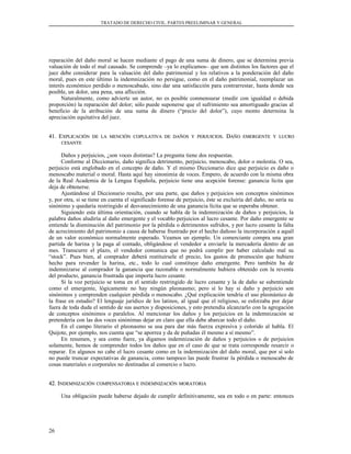 TRATADO DE DERECHO CIVIL. PARTES PREELIMINAR Y GENERAL
reparación del daño moral se hacen mediante el pago de una suma de dinero, que se determina previa
valuación de todo el mal causado. Se comprende –ya lo explicamos– que son distintos los factores que el
juez debe considerar para la valuación del daño patrimonial y los relativos a la ponderación del daño
moral, pues en este último la indemnización no persigue, como en el daño patrimonial, reemplazar un
interés económico perdido o menoscabado, sino dar una satisfacción para contrarrestar, hasta donde sea
posible, un dolor, una pena, una aflicción.
Naturalmente, como advierte un autor, no es posible conmensurar (medir con igualdad o debida
proporción) la reparación del dolor; sólo puede suponerse que el sufrimiento sea amortiguado gracias al
beneficio de la atribución de una suma de dinero (“precio del dolor”), cuyo monto determina la
apreciación equitativa del juez.
41. E41. EXPLICACIÓNXPLICACIÓN DEDE LALA MENCIÓNMENCIÓN COPULATIVACOPULATIVA DEDE DAÑOSDAÑOS YY PERJUICIOSPERJUICIOS. D. DAÑOAÑO EMERGENTEEMERGENTE YY LUCROLUCRO
CESANTECESANTE
Daños y perjuicios, ¿son voces distintas? La pregunta tiene dos respuestas.
Conforme al Diccionario, daño significa detrimento, perjuicio, menoscabo, dolor o molestia. O sea,
perjuicio está englobado en el concepto de daño. Y el mismo Diccionario dice que perjuicio es daño o
menoscabo material o moral. Hasta aquí hay sinonimia de voces. Empero, de acuerdo con la misma obra
de la Real Academia de la Lengua Española, perjuicio tiene una acepción forense: ganancia lícita que
deja de obtenerse.
Ajustándose al Diccionario resulta, por una parte, que daños y perjuicios son conceptos sinónimos
y, por otra, si se tiene en cuenta el significado forense de perjuicio, éste se excluiría del daño, no sería su
sinónimo y quedaría restringido al desvanecimiento de una ganancia lícita que se esperaba obtener.
Siguiendo esta última orientación, cuando se habla de la indemnización de daños y perjuicios, la
palabra daños aludiría al daño emergente y el vocablo perjuicios al lucro cesante. Por daño emergente se
entiende la disminución del patrimonio por la pérdida o detrimentos sufridos, y por lucro cesante la falta
de acrecimiento del patrimonio a causa de haberse frustrado por el hecho dañoso la incorporación a aquél
de un valor económico normalmente esperado. Veamos un ejemplo. Un comerciante compra una gran
partida de harina y la paga al contado, obligándose el vendedor a enviarle la mercadería dentro de un
mes. Transcurre el plazo, el vendedor comunica que no podrá cumplir por haber calculado mal su
“stock”. Pues bien, al comprador deberá restituírsele el precio, los gastos de promoción que hubiere
hecho para revender la harina, etc., todo lo cual constituye daño emergente. Pero también ha de
indemnizarse al comprador la ganancia que razonable o normalmente hubiera obtenido con la reventa
del producto, ganancia frustrada que importa lucro cesante.
Si la voz perjuicio se toma en el sentido restringido de lucro cesante y la de daño se subentiende
como el emergente, lógicamente no hay ningún pleonasmo; pero sí lo hay si daño y perjuicio son
sinónimos y comprenden cualquier pérdida o menoscabo. ¿Qué explicación tendría el uso pleonástico de
la frase en estudio? El lenguaje jurídico de los latinos, al igual que el religioso, se esforzaba por dejar
fuera de toda duda el sentido de sus asertos y disposiciones, y esto pretendía alcanzarlo con la agregación
de conceptos sinónimos o paralelos. Al mencionar los daños y los perjuicios en la indemnización se
pretendería con las dos voces sinónimas dejar en claro que ella debe abarcar todo el daño.
En el campo literario el pleonasmo se usa para dar más fuerza expresiva y colorido al habla. El
Quijote, por ejemplo, nos cuenta que “se aporrea y da de puñadas él mesmo a sí mesmo”.
En resumen, y sea como fuere, ya digamos indemnización de daños y perjuicios o de perjuicios
solamente, hemos de comprender todos los daños que en el caso de que se trata corresponde resarcir o
reparar. En algunos no cabe el lucro cesante como en la indemnización del daño moral, que por sí solo
no puede truncar expectativas de ganancia, como tampoco las puede frustrar la pérdida o menoscabo de
cosas materiales o corporales no destinadas al comercio o lucro.
42. I42. INDEMNIZACIÓNNDEMNIZACIÓN COMPENSATORIACOMPENSATORIA EE INDEMNIZACIÓNINDEMNIZACIÓN MORATORIAMORATORIA
Una obligación puede haberse dejado de cumplir definitivamente, sea en todo o en parte: entonces
26
 