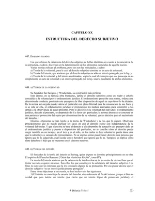 CAPITULO XX
ESTRUCTURA DEL DERECHO SUBJETIVO
447. D447. DIVERSASIVERSAS TEORÍASTEORÍAS
Los que afirman la existencia del derecho subjetivo se hallan divididos en cuanto a la naturaleza de
su estructura, es decir, discrepan en la determinación de los elementos esenciales de aquella noción.
Varias teorías enfocan el problema, pero tres son las principales, a saber:
a) Teoría de la voluntad, para la cual el derecho subjetivo consiste en un acto de voluntad;
b) Teoría del interés, que sostiene que el derecho subjetivo es sólo un interés protegido por la ley, y
c) Teoría de la voluntad y del interés combinados, según la cual el concepto que nos preocupa no es
simplemente un acto de voluntad o un interés protegido por la ley, sino la resultante de ambos elementos.
448.448. AA) T) TEORÍAEORÍA DEDE LALA VOLUNTADVOLUNTAD
Su fundador fue Savigny, y Windscheid, su constructor más perfecto.
Este último, en su famosa obra Pandectas, define el derecho subjetivo como un poder o señorío
concedido a la voluntad por el ordenamiento jurídico. El ordenamiento prescribe una norma, ordena una
determinada conducta, poniendo este precepto a la libre disposición de aquel en cuyo favor lo ha dictado.
De la norma así surgida puede valerse el particular con plena libertad para la consecución de sus fines, y
si se vale de ella, el ordenamiento jurídico le proporciona los medios adecuados para constreñir a los
demás a la observancia de aquel precepto. Pero lo decisivo es la voluntad del individuo: el ordenamiento
jurídico, dictado el precepto, se desprende de él a favor del particular; la norma abstracta se concreta en
una particular protección del sujeto por determinación de su voluntad, que es decisiva para el nacimiento
del derecho. 1
Diversas objeciones se han hecho a la teoría de Windscheid y de los que lo siguen. Obsérvase
principalmente que no puede explicar los casos en que el derecho existe con independencia de la
voluntad del titular. Y que si en ésta se basa el derecho y ella determina la actuación del precepto dado en
el ordenamiento jurídico y puesto a disposición del particular, no se concibe cómo el derecho puede
surgir también en un incapaz, en el loco y en el niño, en los cuales no hay voluntad ni puede darse otra
que la substituya si carecen de representantes. Ni se explica cómo puede tener derecho una persona que
ignora que lo ha adquirido, cual sucede con el heredero que ignora que lo es. Tampoco se explica cómo
tiene derechos el hijo que se encuentra en el claustro materno.
449.449. BB) T) TEORÍAEORÍA DELDEL INTERÉSINTERÉS
El fundador de la teoría del interés es Ihering, quien expuso su doctrina principalmente en su obra
El espíritu del Derecho Romano (“Geist des römischen Rechts”, tomo IV).
La teoría del interés sostiene que la existencia de los derechos se da en razón de ciertos fines que el
titular necesita o quiere alcanzar. Son ellos los que constituyen la substancia del derecho subjetivo. Los
fines no son sino los intereses que la ley considera dignos de su protección. Por eso puede decirse que el
derecho subjetivo “es un interés jurídicamente protegido”.
Entre otras objeciones a esta teoría, se han hecho valer las siguientes:
1) El interés no constituye la esencia del derecho, sino solamente el fin del mismo, ya que si bien es
verdad que para tutelar un interés (por cierto que un interés digno de protección jurídica), el
Dislexia Virt u a l 223
 