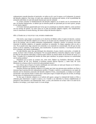 ordenamiento concede derechos al particular, no radica en él o, por lo menos, en él solamente, la esencia
del derecho subjetivo. Este tiene, en todo caso, además del momento del interés, el de la posibilidad de
actuación individual, lo cual sólo puede hacerse por acto de voluntad.
2) ¿Cómo conciliar la fundamentación del derecho subjetivo en el interés con la circunstancia de
que, en muchas legislaciones, se admite que un derecho pueda ser ejercitado por un mero querer, porque
sí, sin interés alguno?
3) Existen intereses garantizados por la ley que no constituyen un derecho subjetivo, como acontece
con las normas de policía. En estos casos no se trata de derecho subjetivo alguno, sino simplemente,
como lo manifiesta el mismo Ihering, del efecto reflejo del derecho objetivo.
450.450. CC) T) TEORÍAEORÍA DEDE LALA VOLUNTADVOLUNTAD YY DELDEL INTERÉSINTERÉS COMBINADOSCOMBINADOS
Esta teoría, cuyo origen se encuentra en la doctrina de Bekker sobre el sujeto de derecho, sostiene
que la estructura del derecho subjetivo no se basa ni en un puro acto de voluntad ni tan sólo en un interés
que la ley protege, sino en ambos elementos conjuntamente: voluntad e interés. La primera sirve para
concretar el derecho subjetivo; el segundo constituye su contenido. Es ilógico apoyarse sólo en uno u
otro. No se puede tener algo concreto sin contenido o un contenido no concretizado. De ahí que las dos
teorías, la de la voluntad y la del interés, sean insuficientes. Es preciso reunirlas. Y así tenemos la teoría
de la voluntad y del interés combinados.2
En todo derecho, pues, hay que distinguir dos elementos: el goce, interés o provecho, y el poder de
actuar, de hacer valer el interés, de disponer. Por eso puede definirse el derecho subjetivo como “el poder
de obrar de una persona individual o colectiva para realizar un interés dentro de los límites de la ley”,3 o
bien, “el poder de la voluntad del hombre de obrar para satisfacer los propios intereses en conformidad
con la norma jurídica”.
Partidarios de la teoría en examen son, entre otros, Bekker (su fundador), Bernatzik, Jellinek,
Vanni, Miceli, M. M. Lévi, Richard, el profesor rumano Mircea Djuvara, y, sobre todo, M. Leon
Michoud en su famosa obra La teoría de la personalidad moral.4
Las críticas que se hacen a la teoría combinada son motivadas un tanto por basarse en el interés y
otro tanto por apoyarse en el poder de la voluntad.
Nosotros diremos que derecho subjetivo es el poder que tiene una persona para satisfacer sus fines o
intereses bajo la protección del ordenamiento jurídico. El poder o señorío y su pertenencia a un sujeto de
derecho son los elementos esenciales del derecho subjetivo.5 Este, concretamente, se traduce en el poder
reconocido a una persona frente o contra otra u otras para exigir el respeto del goce de un bien, la entrega
de una cosa o la realización de un servicio.6
Se dice que el derecho subjetivo es el señorío del querer, porque la voluntad del titular es libre y
soberana para determinar si aquél se ejerce o no. Cuando a un individuo le chocan culpablemente el
automóvil, tiene derecho a ser indemnizado. Pero, a veces, este derecho no se hace valer si el autor de la
hazaña es un amigo, y con mayor razón si es una amiga.
Dislexia Virt u a l224
 