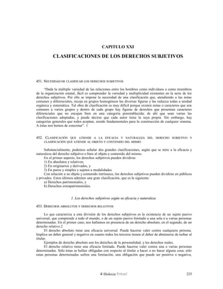 CAPITULO XXI
CLASIFICACIONES DE LOS DERECHOS SUBJETIVOS
451. N451. NECESIDADECESIDAD DEDE CLASIFICARCLASIFICAR LOSLOS DERECHOSDERECHOS SUBJETIVOSSUBJETIVOS
“Dada la múltiple variedad de las relaciones entre los hombres como individuos o como miembros
de la organización estatal, fácil es comprender la variedad y multiplicidad existentes en la serie de los
derechos subjetivos. Por ello se impone la necesidad de una clasificación que, atendiendo a las notas
comunes y diferenciales, recoja en grupos homogéneos las diversas figuras y las reduzca todas a unidad
orgánica y sistemática. Tal obra de clasificación es muy difícil porque existen notas o caracteres que son
comunes a varios grupos y dentro de cada grupo hay figuras de derechos que presentan caracteres
diferenciales que no encajan bien en una categoría preestablecida; de ahí que sean varias las
clasificaciones adoptadas, y puede decirse que cada autor tiene la suya propia. Sin embargo, hay
categorías generales que todos aceptan, siendo fundamentales para la construcción de cualquier sistema.
A éstas nos hemos de concretar”. 1
452. C452. CLASIFICACIÓNLASIFICACIÓN QUEQUE ATIENDEATIENDE AA LALA EFICACIAEFICACIA YY NATURALEZANATURALEZA DELDEL DERECHODERECHO SUBJETIVOSUBJETIVO YY
CLASIFICACIÓNCLASIFICACIÓN QUEQUE ATIENDEATIENDE ALAL OBJETOOBJETO YY CONTENIDOCONTENIDO DELDEL MISMOMISMO
Substancialmente, podemos señalar dos grandes clasificaciones, según que se mire a la eficacia y
naturaleza del derecho subjetivo o bien al objeto y contenido del mismo.
En el primer aspecto, los derechos subjetivos pueden dividirse:
1) En absolutos y relativos;
2) En originarios y derivados, y
3) En puros y simples y sujetos a modalidades.
Con relación a su objeto y contenido intrínseco, los derechos subjetivos pueden dividirse en públicos
y privados. Estos últimos admiten una gran clasificación, que es la siguiente:
a) Derechos patrimoniales, y
b) Derechos extrapatrimoniales.
1. Los derechos subjetivos según su eficacia y naturaleza1. Los derechos subjetivos según su eficacia y naturaleza
453. D453. DERECHOSERECHOS ABSOLUTOSABSOLUTOS YY DERECHOSDERECHOS RELATIVOSRELATIVOS
Lo que caracteriza a esta división de los derechos subjetivos es la existencia de un sujeto pasivo
universal, que comprende a todo el mundo, o de un sujeto pasivo limitado a una sola o a varias personas
determinadas. En el primer caso, nos hallamos en presencia de un derecho absoluto; en el segundo, de un
derecho relativo.2
El derecho absoluto tiene una eficacia universal. Puede hacerse valer contra cualquiera persona.
Implica un deber general y negativo en cuanto todos los terceros tienen el deber de abstenerse de turbar al
titular.
Ejemplos de derecho absoluto son los derechos de la personalidad, y los derechos reales.
El derecho relativo tiene una eficacia limitada. Puede hacerse valer contra una o varias personas
determinadas. Sólo éstas se hallan obligadas con respecto al titular a hacer o no hacer alguna cosa; sólo
estas personas determinadas sufren una limitación, una obligación que puede ser positiva o negativa,
Dislexia Virt u a l 225
 