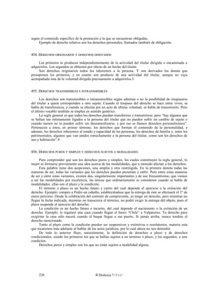 según el contenido específico de la prestación a la que se encuentran obligadas.
Ejemplo de derecho relativo son los derechos personales, llamados también de obligación.
454. D454. DERECHOSERECHOS ORIGINARIOSORIGINARIOS YY DERECHOSDERECHOS DERIVADOSDERIVADOS
Los primeros se producen independientemente de la actividad del titular dirigida o encaminada a
adquirirlos. Los segundos se obtienen por efecto de un hecho del titular.
Son derechos originarios todos los inherentes a la persona. Y son derivados los demás que
presuponen los primeros, y en cuanto son producto de una actividad del titular, aunque no vaya
acompañada ésta de la voluntad dirigida precisamente a adquirirlos.3
455. D455. DERECHOSERECHOS TRANSMISIBLESTRANSMISIBLES EE INTRANSMISIBLESINTRANSMISIBLES
Los derechos son transmisibles o intransmisibles según admitan o no la posibilidad de traspasarse
del titular a quien corresponden a otro sujeto. Cuando el traspaso del derecho se hace entre vivos, se
habla de transferencia, y cuando se efectúa por un acto de última voluntad, se habla de transmisión. Pero
el último vocablo también se emplea en sentido genérico.
La regla general es que todos los derechos puedan transferirse y transmitirse; pero “hay algunos que
se hallan tan íntimamente ligados a la persona del titular que no pueden sufrir un cambio de sujeto o
cuando menos no lo pueden sufrir sin desnaturalizarse, y por eso se llamen derechos personalísimos”.
Pertenecen a éstos, en primer término, los derechos que forman el contenido de la personalidad, y
además, los derechos inherentes al estado y capacidad de las personas, los derechos de familia y, entre los
patrimoniales, algunos que van unidos estrechamente a la persona del titular, como son los derechos de
uso y habitación”.4
456. D456. DERECHOSERECHOS PUROSPUROS YY SIMPLESSIMPLES YY DERECHOSDERECHOS SUJETOSSUJETOS AA MODALIDADESMODALIDADES
Para comprender qué son los derechos puros y simples, los cuales constituyen la regla general, lo
mejor es formarse previamente una idea acerca de las modalidades, que a menudo afectan a los derechos.
Esta palabra tiene dos acepciones, una amplia y otra restringida. En la primera denota todas las
maneras de ser, todas las variantes que los derechos pueden presentar y sufrir. Pero entre estas maneras
de ser y entre estas variantes, existen dos, singularmente importantes y de uso frecuentísimo, que vienen
a ser las modalidades por excelencia, las únicas que ordinariamente se consideran cuando se habla de
modalidades: ellas son el plazo y la condición.
El término o plazo es un hecho futuro y cierto del cual depende el ejercicio o la extinción del
derecho. Ejemplo: compro a Pedro un caballo, estableciéndose que la entrega de éste se efectuará el 1º de
enero próximo. Desde la celebración del contrato de compraventa, yo tengo un derecho, pero mientras no
llegue la fecha indicada, mientras no transcurra el término, no podré exigir la entrega del objeto, pues el
plazo suspende el ejercicio del derecho.
La condición es un hecho futuro e incierto, del cual depende el nacimiento o la extinción de un
derecho. Ejemplo: le regalaré una casa cuando llegue el barco “Chile” a Valparaíso. Tu derecho para
exigirme la casa sólo nacerá cuando el buque llegue a ese puerto. Si jamás arriba, nunca tendrás el
derecho mencionado.
Tanto el plazo como la condición pueden ser suspensivos y extintivos o resolutorios, materia esta
que tocaremos más adelante al hablar de los actos jurídicos, por lo cual ahora no nos detendrá.
De todo lo anterior fluye, naturalmente, la definición de derechos a plazo y de derechos
condicionales, siendo los primeros los que se hallan sujetos a un término o plazo, y los segundos, a una
condición.
Derechos puros y simples son los que no están sujetos a modalidad alguna.
Dislexia Virt u a l226
 