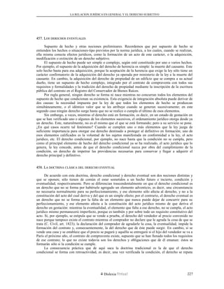 LA RELACION JURÍDICA EN GENERAL Y EL DERECHO SUBJETIVO
457. L457. LOSOS DERECHOSDERECHOS EVENTUALESEVENTUALES
Supuesto de hecho y otras nociones preliminares. Recordemos que por supuesto de hecho se
entienden los hechos o situaciones-tipo previstos por la norma jurídica, a los cuales, cuando se realizan,
ella misma conecta efectos jurídicos, como la formación de un acto de este carácter, o la adquisición,
modificación o extinción de un derecho subjetivo.
El supuesto de hecho puede ser simple o complejo, según esté constituido por uno o varios hechos.
Por ejemplo, el supuesto de la adquisición del derecho de herencia es simple: la muerte del causante. Este
solo hecho basta para esa adquisición, porque la aceptación de la herencia que exige la ley sólo tiene un
carácter confirmatorio de la adquisición del derecho ya operada por ministerio de la ley a la muerte del
causante. En cambio, la adquisición del derecho de propiedad de un edificio que se compra a su actual
dueño, tiene un supuesto de hecho complejo, integrado por el contrato de compraventa con todos sus
requisitos y formalidades y la tradición del derecho de propiedad mediante la inscripción de la escritura
pública del contrato en el Registro del Conservador de Bienes Raíces.
Por regla general, ningún derecho se forma ni nace mientras no concurran todos los elementos del
supuesto de hecho que condicionan su existencia. Esta exigencia de integración absoluta puede derivar de
dos causas: la necesidad impuesta por la ley de que todos los elementos de hecho se produzcan
simultáneamente, o el idéntico valor que se les atribuye cuando se generan sucesivamente; en este
segundo caso ningún derecho surge hasta que no se realice o cumpla el último de esos elementos.
Sin embargo, a veces, mientras el derecho está en formación, es decir, en un estado de gestación en
que se han verificado uno o algunos de los elementos sucesivos, el ordenamiento jurídico otorga desde ya
un derecho. Este, naturalmente, no es el mismo que el que se está formando; pero a su servicio se pone.
¿En qué casos ocurre tal fenómeno? Cuando se cumplen uno o más elementos que la ley juzga de
suficiente importancia para otorgar ese derecho destinado a proteger al definitivo en formación; uno de
esos elementos calificados es la voluntad de los sujetos manifestada en conformidad a la ley, el acto
jurídico, etc. El derecho condicional, por ejemplo, no nace hasta que la condición no se cumpla, pero
como el principal elemento de hecho del derecho condicional ya se ha realizado, el acto jurídico que lo
genera, la ley concede, antes de que el derecho condicional nazca por obra del cumplimiento de la
condición, un derecho de impetrar las providencias necesarias para conservar y llegar a adquirir el
derecho principal y definitivo.
458. L458. LAA DOCTRINADOCTRINA CLÁSICACLÁSICA DELDEL DERECHODERECHO EVENTUALEVENTUAL
De acuerdo con esta doctrina, derecho condicional y derecho eventual son dos nociones distintas y
que se oponen; sólo tienen de común el estar sometidos a un hecho futuro e incierto, condición y
eventualidad, respectivamente. Pero se diferencian trascendentalmente en que el derecho condicional es
un derecho que no se forma por habérsele agregado un elemento adventicio, es decir, una circunstancia
no necesaria normalmente para su perfeccionamiento, y ese elemento sólo afecta al derecho, y no a la
constitución del acto del cual deriva y del que es un simple efecto; por el contrario, el derecho eventual es
un derecho que no se forma por la falta de un elemento que nunca puede dejar de concurrir para su
perfeccionamiento, y ese elemento afecta a la constitución del acto jurídico mismo de que deriva el
derecho en gestación: mientras la eventualidad, el elemento que falta a ese derecho, no se cumpla, el acto
jurídico mismo permanecerá imperfecto, porque es también y por sobre todo un requisito constitutivo del
acto. Si, por ejemplo, se estipula que se vende a prueba, el derecho del vendedor al precio convenido no
nace porque tampoco existe el contrato mientras el comprador no declare que le agrada la cosa de que se
trata (C. Civil, art. 1823); la declaración del comprador de agradarle la cosa, la eventualidad, impide la
formación del contrato y, consecuentemente, la del derecho que de éste puede surgir. En cambio, si se
vende una casa y se establece que el precio se pagará y aquélla se entregará si el hijo del vendedor se va a
París el próximo año, el contrato de compraventa existe, supuesto que se han llenado todos los requisitos
de ese contrato; lo que no existe todavía son los derechos y obligaciones que de él emanan: éstos se
formarán sólo si la condición se cumple.
La consecuencia práctica que de aquí saca la doctrina tradicional es la de que el derecho
condicional se forma con retroactividad, es decir, una vez verificada la condición, el derecho se reputa
Dislexia Virt u a l 227
 