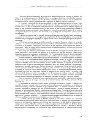 LA RELACION JURÍDICA EN GENERAL Y EL DERECHO SUBJETIVO
c) La órbita del derecho eventual. No entran en los dominios del derecho eventual los derechos sin
titular ni las simples expectativas o derechos futuros no protegidos desde ya, como el de los presuntos
herederos de una persona mientras ésta vive. El terreno propio del derecho eventual es el de la formación
sucesiva del derecho subjetivo que ha alcanzado cierto grado de gestación o perfeccionamiento.
d) Existencia y contenido del derecho provisional en todos los casos de derecho eventual. Todo
derecho futuro protegido ofrece un derecho actual, incluso los llamados específicamente eventuales por la
doctrina clásica: si bien la eventualidad, en razón de afectar a un elemento esencial del acto, impide que
nazca no sólo el derecho futuro sino también el acto mismo, la falta de dicho elemento no se opone al
surgimiento del derecho provisional y actual. Este deriva como consecuencia de la reunión de un mínimo
de requisitos legales en la persona del interesado o de la obligación o compromiso asumido por el
cocontratante.
El derecho provisional (que es el actual, puro y simple, que precede al derecho futuro antes de que
este mismo se transforme en puro y simple por el cumplimiento de la eventualidad) tiene como contenido
facultades dirigidas a preparar y proteger la adquisición del derecho futuro y no prerrogativas de goce de
este último.
e) El derecho eventual supone un titular actual. Por su esencia, el derecho subjetivo es un poder
atribuido a una persona; en ésta recibe aplicación concreta la norma abstracta que confiere ese poder. Si
el eventual es un derecho, consecuencia lógica resulta de que debe tener necesariamente por soporte a
una persona. Luego, no pueden calificarse de derechos eventuales las situaciones jurídicas cuyo titular no
existe todavía o aún no está determinado.
Nadie niega que el derecho positivo habla a veces de derechos sin exigir la existencia actual de un
titular. El Código Civil se refiere, por ejemplo, a los derechos del que está por nacer, y dice que se
suspenden hasta que el nacimiento se efectúe (art. 77). Pero en todas las hipótesis al estilo de ésta la
explicación del fenómeno deberá buscarse en otro campo de ideas, ajeno al concepto de derecho eventual.
f) Distinción entre la simple expectativa y el derecho eventual. En un sentido amplio, se entiende
por “expectativa” la posibilidad de adquirir un derecho, protegida o no por la ley. Pero en un sentido
estricto y más propio, expectativa o, mejor, simple o mera expectativa, es la posibilidad extrajurídica de
adquirir un derecho, basada en la concurrencia de uno o algunos elementos del supuesto de hecho de esa
adquisición, pero sin que tal concurrencia sea valorada por la ley para otorgar protección a la posibilidad.
Precisamente, la simple expectativa se distingue del derecho eventual en que éste, al contrario de aquélla,
encierra elementos de hecho calificados, que por sí solos mueven a la ley a otorgar protección a la
posibilidad de adquirir el derecho futuro; la protección se traduce en el otorgamiento del llamado derecho
provisional que sirve de medio para preparar la adquisición del derecho futuro y definitivo. Los
elementos de la simple expectativa carecen por sí solos de trascendencia jurídica; por eso, la posibilidad
de suceder a una persona mientras ésta todavía vive, no autoriza al heredero presuntivo para pedir
ninguna medida conservativa de los bienes de la sucesión que espera recoger a la muerte del causante.
Como no constituyen derecho, las meras expectativas no son transmisibles, y pueden ser frustradas
por una ley sin que ésta dé margen a la tacha de ser retroactiva (Ley sobre el efecto retroactivo de las
leyes, art. 7º).
g) Justificación de la incorporación del derecho condicional en el genérico eventual. La doctrina que
considera el derecho eventual como un concepto genérico está de acuerdo con la clásica en la diferencia
entre eventualidad y condición, consistente en que la primera afecta a un elemento constitutivo del acto o
contrato, retardando la formación del acto o contrato mismo, y en que la segunda sólo afecta a un
elemento de la formación del derecho, impidiéndole nacer desde luego. Pero observa que el efecto o la
proyección sobre la génesis del derecho en uno y otro caso resulta el mismo: el derecho condicional no
nacerá mientras no se cumpla el hecho futuro en que consiste la condición, por muy perfeccionado que
esté el acto o contrato generador; y el derecho eventual tampoco nacerá hasta que no se realice el
elemento que falta a la constitución completa del acto, la eventualidad.
La doctrina clásica que opone el derecho eventual al condicional establece una diferencia
consecuente de su afirmación anterior. El derecho condicional opera, en principio, con retroactividad, el
derecho se reputa desde el día en que se celebró el acto o contrato, y no sólo desde la fecha en que se
cumple la condición; el derecho eventual, en cambio, no opera con retroactividad, sino desde el día en
que se realiza la eventualidad, esto es, el perfeccionamiento del acto o contrato. La doctrina del derecho
eventual genérico responde que esta diferencia no altera la naturaleza común de los derechos eventuales
Dislexia Virt u a l 229
 