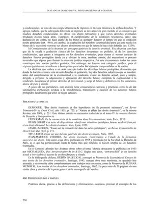 TRATADO DE DERECHO CIVIL. PARTES PREELIMINAR Y GENERAL
y condicionales; se trata de una simple diferencia de régimen en la etapa dinámica de ambos derechos. Y
agrega, todavía, que la subrayada diferencia de régimen se desvanece en gran medida si se considera que
muchos derechos condicionales no obran con efecto retroactivo y que varios derechos eventuales
producen efectos hacia atrás. Ejemplos: el cumplimiento de la condición resolutoria, salvo una
declaración en contra, no hace dueño de los frutos al acreedor durante el tiempo en que la condición
estaba pendiente (art. 1488); en cambio, la aceptación del heredero (eventualidad para que éste recoja los
bienes de la sucesión) retrotrae sus efectos al momento en que la herencia haya sido deferida (art. 1239).
h) Consecuencias de la doctrina del concepto genérico de derecho eventual. Esta doctrina concluye
que de la escala o gradación clásica de los derechos desaparece un peldaño, el de los derechos
condicionales, que pasan a integrarse en los derechos eventuales, pues tienen el mismo carácter de
derechos futuros protegidos desde ya y ofrecen la nota, también común, del mecanismo o proceso
invariable que siguen para formar la situación jurídica respectiva. Por esta circunstancia todos los casos
constituyen una noción jurídica genérica. Sin embargo, no forman una categoría jurídica, pues el
régimen jurídico no es uniforme u homogéneo para todas las hipótesis comprendidas en la noción.
La doctrina que reduce a un solo concepto todos los derechos futuros protegidos, demuestra que
donde la doctrina clásica veía un solo derecho en gestación, hay dos derechos subjetivos que se suceden:
antes del cumplimiento de la eventualidad o la condición, existe un derecho actual, puro y simple,
dirigido a preparar la adquisición y aplicación del derecho futuro; cumplida la eventualidad o la
condición, desaparece el primer derecho, el provisional, y surge el futuro y definitivo con los caracteres,
ahora, de puro y simple.
A juicio de sus partidarios, este análisis tiene consecuencias teóricas y prácticas, como la de dar
satisfactoria explicación jurídica a la transferencia, transmisión y caución de los derechos futuros
protegidos desde antes que ellos se hagan actuales.
BBIBLIOGRAFÍAIBLIOGRAFÍA ESPECIALESPECIAL
DEMOGUE, “Des droits éventuels et des hypotheses ou ils prennent naissance”, en Revue
Trimestrielle de Droit Civil, año 1905, p. 723, y “Nature et effets des droits éventuels”, en la misma
Revista, año 1906, p. 231. Este último estudio se encuentra traducido en el tomo IV de nuestra Revista
de Derecho y Jurisprudencia.
FILDERMAN, De la retroactivité de la condition dans les conventions, tesis, París, 1935.
REGIS GIRAR, Les actes de dispositions relatifs aux situations juridiques futures en droit français
et en droit allemand. Les droits éventuels, tesis, Lyon, 1939.
JAMBU-MERLIN, “Essai sur la retroactivité dans les actes juridiques”, en Revue Trimestrielle de
Droit Civil, año 1948, p. 271.
TITULESCO, Essai sur une théorie générale des droits éventuels, París, 1907.
JEAN-MAURICE VERDIER, Les droits éventuels. Contribution a l’étude de la formation
succesive des droits. Este autor, cuya obra, publicada en 1955 y premiada por la Facultad de Derecho de
París, es el que ha perfeccionado hasta la fecha más que ninguno la noción amplia de los derechos
eventuales.
En el Derecho Alemán hay diversas obras sobre el tema. Merece destacarse la publicada en 1933
por MICHAELSEN, Das Anwartschaftrecht en B.G.C. Según este autor, “anwartschaft” es un derecho
actual e irrevocable al acceso de un derecho puro y simple.
En la bibliografía chilena, RUBÉN GALECIO G. consagró su Memoria de Licenciado al Ensayo de
una teoría de los derechos eventuales, Santiago, 1943; aunque obra muy meritoria, ha quedado hoy
atrasada, y su consulta debe complementarse con trabajos más recientes, como la Memoria de SUSANA
MUÑOZ R., Las teorías de los derechos eventuales, Santiago, 1962. En poco más de 50 páginas da una
visión clara y sintética de la parte general de la monografía de Verdier.
460. D460. DERECHOSERECHOS PUROSPUROS YY SIMPLESSIMPLES
Podemos ahora, gracias a las definiciones y eliminaciones sucesivas, precisar el concepto de los
230
 