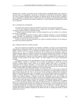 LA RELACION JURÍDICA EN GENERAL Y EL DERECHO SUBJETIVO
derechos puros y simples: son aquellos que no se hallan sujetos a modalidad alguna, cuya existencia y
ejecución nunca son suspendidas, y que desde su nacimiento se desenvuelven normalmente. Ejemplo:
una venta al contado celebrada entre dos personas; los derechos que de ahí derivan para el vendedor y
para el comprador, son derechos puros y simples, que nacen en seguida y cuya ejecución puede exigirse
de inmediato. Son los derechos más actuales y definitivos; su vida se desarrolla normalmente de acuerdo
con su naturaleza.
461. L461. LAA JERARQUÍAJERARQUÍA DEDE LOSLOS DERECHOSDERECHOS
Las explicaciones anteriores ponen de manifiesto la existencia de una jerarquía de derechos:
1º En la cima, hállanse los derechos puros y simples, que son actuales y definitivos, perfectos,
investidos de todos los atributos; constituyen la regla;
2º Después vienen los derechos sujetos a un plazo (suspensivo), que son actuales en su existencia,
pero no en su exigibilidad;
3º Más abajo están los derechos eventuales, sujetos a condición suspensiva o a una eventualidad en
sentido restringido. Su imperfección es notoriamente más grande; su existencia misma se encuentra
subordinada a un acontecimiento futuro e incierto
La lista se cierra con las meras expectativas, las cuales no constituyen derechos; no son intereses a
los cuales la ley acuerde su protección.
461-461-AA. D. DERECHOERECHO SUBJETIVOSUBJETIVO EE INTERÉSINTERÉS LEGÍTIMOLEGÍTIMO
Para que el interés de un particular sea respetado o satisfecho es necesario que esté directamente
protegido por el ordenamiento jurídico, es decir, que constituya un derecho subjetivo. Sin embargo, en los
últimos tiempos la doctrina y aun la legislación de algunos países como la de Italia (Constitución
Política, arts. 24, 103 y 113) admiten la protección de los intereses de los particulares aunque no
importen derechos subjetivos, cuando esos intereses se encuentran estrechamente vinculados a un interés
público. Se habla entonces de intereses legítimos. Se ha definido el interés legítimo como “un interés
individual estrechamente vinculado a un interés general o público y protegido por el ordenamiento sólo
mediante la tutela jurídica de este último interés”. El interés legítimo es un interés indirectamente
protegido.
Los órganos del Estado, de las municipalidades y de otros entes públicos están obligados a velar por
el interés público o general y a satisfacerlo. Si no lo hacen, los particulares, a menos que la ley les
conceda al respecto alguna acción, carecen de un derecho subjetivo para exigir a la autoridad el
cumplimiento de las normas vulneradas; a lo sumo pueden hacer presente, formular denuncias de las
violaciones, que la autoridad respectiva puede o no tomar en cuenta. Se estima que otra cosa debe suceder
cuando el interés público está ligado estrechamente a un interés individual.
Esclarezcamos el asunto con algunos ejemplos. Si yo tengo una casa con vista al mar y el dueño del
terreno intermedio me priva de esa vista levantando una construcción, no puedo impedirlo, porque no
tengo derecho alguno para ello. Pero si una ley, por razones estratégicas, prohíbe hacer construcción
alguna en dicha heredad, puedo exigir a la autoridad o a la justicia que haga cumplir la ley prohibitiva,
porque su violación, además de vulnerar el interés general, también daña el mío. Otro ejemplo: si se
establece una industria peligrosa o insalubre en una calle, infringiendo una ley que lo prohíbe, los
vecinos, aunque no tienen un derecho subjetivo correlativo para impedirlo, pueden reclamar la infracción
legal, porque su interés particular o individual está vinculado estrechamente al general o público.
La figura del interés legítimo campea, sin discusión, en el Derecho Administrativo de algunos
países; pero se considera que también tiene cabida en el Derecho Privado. Un ejemplo en este sentido: las
normas que regulan el funcionamiento de la asamblea de una corporación o de una sociedad por acciones
se encuentran establecidas en interés de la corporación o de la sociedad, pero cualquier socio que se
considere perjudicado por una deliberación puede pedir al juez que la anule, si ha sido adoptada con
violación de la norma susodicha, impugnación que deberá por tanto ser acogida para tutelar un interés
legítimo de los socios.5
Dislexia Virt u a l 231
 