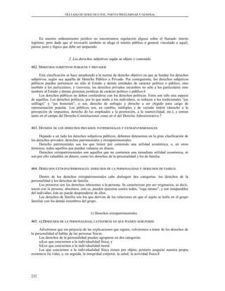 TRATADO DE DERECHO CIVIL. PARTES PREELIMINAR Y GENERAL
En nuestro ordenamiento jurídico no encontramos regulación alguna sobre el llamado interés
legítimo; pero dado que al invocarlo también se alega el interés público o general vinculado a aquél,
parece justo y lógico que debe ser amparado.
2. Los derechos subjetivos según su objeto y contenido2. Los derechos subjetivos según su objeto y contenido
462. D462. DERECHOSERECHOS SUBJETIVOSSUBJETIVOS PÚBLICOSPÚBLICOS YY PRIVADOSPRIVADOS
Esta clasificación se hace atendiendo a la norma de derecho objetivo en que se fundan los derechos
subjetivos, según sea aquélla de Derecho Público o Privado. Por consiguiente, los derechos subjetivos
públicos pueden pertenecer no sólo al Estado y demás entidades de carácter político o público, sino
también a los particulares, y viceversa, los derechos privados incumben no sólo a los particulares sino
también al Estado y demás personas jurídicas de carácter político o público.6
Los derechos públicos no deben confundirse con los derechos políticos. Estos son sólo una especie
de aquéllos. Los derechos políticos, por lo que atañe a los individuos, se reducen a los tradicionales “jus
suffragii” y “jus honorum”, o sea, derecho de sufragio y derecho a ser elegido para cargo de
representación popular. Los públicos son, en cambio, múltiples y de variada índole (derecho a la
percepción de impuestos, derecho de los empleados a la promoción, a la inamovilidad, etc.), y entran
tanto en el campo del Derecho Constitucional como en el del Derecho Administrativo.7
463. D463. DIVISIÓNIVISIÓN DEDE LOSLOS DERECHOSDERECHOS PRIVADOSPRIVADOS:: PATRIMONIALESPATRIMONIALES YY EXTRAPATRIMONIALESEXTRAPATRIMONIALES
Dejando a un lado los derechos subjetivos públicos, debemos detenernos en la gran clasificación de
los derechos privados: derechos patrimoniales y extrapatrimoniales.
Derecho patrimoniales son los que tienen por contenido una utilidad económica, o, en otros
términos, todos aquéllos que pueden valuarse en dinero.
Derechos extrapatrimoniales son aquellos que no contienen una inmediata utilidad económica, ni
son por ello valuables en dinero, como los derechos de la personalidad y los de familia.
464. D464. DERECHOSERECHOS EXTRAPATRIMONIALESEXTRAPATRIMONIALES:: DERECHOSDERECHOS DEDE LALA PERSONALIDADPERSONALIDAD YY DERECHOSDERECHOS DEDE FAMILIAFAMILIA
Dentro de los derechos extrapatrimoniales cabe distinguir dos categorías: los derechos de la
personalidad y los derechos de familia.
Los primeros son los derechos inherentes a la persona. Se caracterizan por ser originarios, es decir,
nacen con la persona; absolutos, esto es, pueden ejercerse contra todos, “erga omnes”, y son inseparables
del individuo; éste no puede desprenderse de ellos.
Los derechos de familia son los que derivan de las relaciones en que el sujeto se halla en el grupo
familiar con los demás miembros del grupo.
1) Derechos extrapatrimoniales
465.465. AA) D) DERECHOSERECHOS DEDE LALA PERSONALIDADPERSONALIDAD;; CATEGORÍASCATEGORÍAS ENEN QUEQUE PUEDENPUEDEN AGRUPARSEAGRUPARSE
Advertimos que sin perjuicio de las explicaciones que siguen, volveremos a tratar de los derechos de
la personalidad al hablar de las personas físicas.
Los derechos de la personalidad pueden agruparse en dos categorías:
a)Los que conciernen a la individualidad física, y
b)Los que conciernen a la individualidad moral.
Los que conciernen a la individualidad física tienen por objeto, primero asegurar nuestra propia
existencia (la vida), y, en seguida, la integridad corporal, la salud, la actividad física.8
232
 