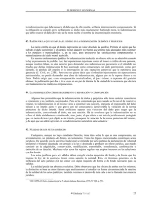 EL DERECHO Y SUS NORMAS
la indemnización que debe resarcir el daño que de ello resulta, se llama indemnización compensatoria. Si
la obligación se cumple, pero tardíamente o, dicho más exactamente, habiendo mora, la indemnización
que debe resarcir el daño derivado de la mora recibe el nombre de indemnización moratoria.
43. R43. RAZÓNAZÓN PORPOR LALA QUEQUE SESE EMPLEAEMPLEA ELEL DINERODINERO ENEN LALA INDEMNIZACIÓNINDEMNIZACIÓN DEDE DAÑOSDAÑOS YY PERJUICIOSPERJUICIOS
La razón estriba en que el dinero representa un valor absoluto de cambio. Permite al sujeto que ha
sufrido el daño económico o el agravio moral adquirir los bienes que estime más adecuados para sustituir
a los perdidos o menoscabados o, en su caso, para procurarse las satisfacciones compensatorias o
neutralizadoras del daño moral padecido.
En nuestro ordenamiento jurídico la indemnización traducida en dinero sólo no es admisible cuando
la ley expresamente lo prohíbe. Así, las imputaciones injuriosas contra el honor o crédito de una persona,
aunque resulten falsas, no dan derecho para demandar una indemnización pecuniaria si el ofendido no
prueba que dichas imputaciones le han acarreado como consecuencia un daño patrimonial, como, por
ejemplo, la pérdida del empleo o la interrupción de una operación comercial que le reportaría una
ganancia (C. Civil, art. 2331). Pero esto no quiere decir que el ofendido injustamente sin repercusiones
patrimoniales, no pueda demandar otra clase de indemnización, alguna que no le reporte dinero a su
favor. Podría exigir que, como compensación neutralizadora, el juez ordene, a expensas del gratuito
ofensor, la publicación por dos o tres veces en un par de diarios de la ciudad de la sentencia que declara
sin fundamentos las malévolas imputaciones.
44. L44. LAA INDEMNIZACIÓNINDEMNIZACIÓN COMOCOMO RESARCIMIENTORESARCIMIENTO OO REPARACIÓNREPARACIÓN YY COMOCOMO SANCIÓNSANCIÓN
Algunos han pretendido que la indemnización de daños y perjuicios sólo tiene carácter resarcitorio
o reparatorio y no, también, sancionador. Pero se ha contestado que aun cuando su fin sea el de resarcir o
reparar, la indemnización en sí misma viene a constituir una sanción, impuesta al responsable del daño
injusto a un interés ajeno y que grava con tal consecuencia desfavorable la violación de la norma
protectora de dicho interés. Sería artificioso separar esta violación del daño para negar que la
indemnización, concerniendo al daño, sea una sanción. Ha de resaltarse que la indemnización no se
refiere al daño aisladamente considerado, sino, justo, al que afecta a un interés jurídicamente protegido
que, en razón de tener por objeto a este interés, presupone la violación de la norma protectora del mismo,
y de aquí que sea dable apreciar en la indemnización naturaleza sancionadora.1
45. N45. NULIDADULIDAD DEDE LOSLOS ACTOSACTOS JURÍDICOSJURÍDICOS
Cualquiera, aunque no haya estudiado Derecho, tiene idea sobre lo que es una compraventa, un
arrendamiento, un préstamo de dinero, un testamento. Todas las figuras mencionadas constituyen actos
jurídicos. De acuerdo con la doctrina tradicional se entiende por acto jurídico la declaración de voluntad
unilateral o bilateral ejecutada con arreglo a la ley y destinada a producir un efecto jurídico, que puede
consistir en la adquisición, conservación, modificación, transmisión, transferencia, confirmación o
extinción de un derecho. Mediante tales actos los sujetos regulan sus propios intereses en las relaciones
con los demás.
Los actos jurídicos para ser válidos deben cumplir ciertos requisitos de fondo y de forma que les
impone la ley; de lo contrario tienen como sanción la nulidad. Esta, en términos generales, es la
ineficacia del acto jurídico por no contar con algún requisito de forma o de fondo necesario para su
validez.
La nulidad puede ser absoluta o relativa. Debe observarse que los efectos de ambas son los mismos;
la distinción se basa en otros factores que analizaremos al estudiar en forma circunstanciada la sanción
de la nulidad de los actos jurídicos; también veremos si dentro de ésta cabe o no la llamada inexistencia
jurídica.
1
DE CUPIS, El Daño, traducción de la 2ª edición italiana, Barcelona, 1975, Nº 144, p. 751.
Dislexia Virt u a l 27
 