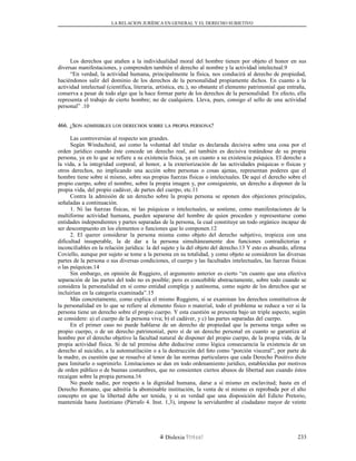 LA RELACION JURÍDICA EN GENERAL Y EL DERECHO SUBJETIVO
Los derechos que atañen a la individualidad moral del hombre tienen por objeto el honor en sus
diversas manifestaciones, y comprenden también el derecho al nombre y la actividad intelectual.9
“En verdad, la actividad humana, principalmente la física, nos conducirá al derecho de propiedad,
haciéndonos salir del dominio de los derechos de la personalidad propiamente dichos. En cuanto a la
actividad intelectual (científica, literaria, artística, etc.), no obstante el elemento patrimonial que entraña,
conserva a pesar de todo algo que la hace formar parte de los derechos de la personalidad. En efecto, ella
representa el trabajo de cierto hombre; no de cualquiera. Lleva, pues, consigo el sello de una actividad
personal” .10
466. ¿S466. ¿SONON ADMISIBLESADMISIBLES LOSLOS DERECHOSDERECHOS SOBRESOBRE LALA PROPIAPROPIA PERSONAPERSONA??
Las controversias al respecto son grandes.
Según Windscheid, así como la voluntad del titular es declarada decisiva sobre una cosa por el
orden jurídico cuando éste concede un derecho real, así también es decisiva tratándose de su propia
persona, ya en lo que se refiere a su existencia física, ya en cuanto a su existencia psíquica. El derecho a
la vida, a la integridad corporal, al honor, a la exteriorización de las actividades psíquicas o físicas y
otros derechos, no implicando una acción sobre personas o cosas ajenas, representan poderes que el
hombre tiene sobre sí mismo, sobre sus propias fuerzas físicas o intelectuales. De aquí el derecho sobre el
propio cuerpo, sobre el nombre, sobre la propia imagen y, por consiguiente, un derecho a disponer de la
propia vida, del propio cadáver, de partes del cuerpo, etc.11
Contra la admisión de un derecho sobre la propia persona se oponen dos objeciones principales,
señaladas a continuación.
1. Ni las fuerzas físicas, ni las psíquicas o intelectuales, se sostiene, como manifestaciones de la
multiforme actividad humana, pueden separarse del hombre de quien proceden y representarse como
entidades independientes y partes separadas de la persona, la cual constituye un todo orgánico incapaz de
ser descompuesto en los elementos o funciones que lo componen.12
2. El querer considerar la persona misma como objeto del derecho subjetivo, tropieza con una
dificultad insuperable, la de dar a la persona simultáneamente dos funciones contradictorias e
inconciliables en la relación jurídica: la del sujeto y la del objeto del derecho.13 Y esto es absurdo, afirma
Coviello, aunque por sujeto se tome a la persona en su totalidad, y como objeto se consideren las diversas
partes de la persona o sus diversas condiciones, el cuerpo y las facultades intelectuales, las fuerzas físicas
o las psíquicas.14
Sin embargo, en opinión de Ruggiero, el argumento anterior es cierto “en cuanto que una efectiva
separación de las partes del todo no es posible; pero es concebible abstractamente, sobre todo cuando se
considera la personalidad en sí como entidad compleja y autónoma, como sujeto de los derechos que se
incluirían en la categoría examinada”.15
Más concretamente, como explica el mismo Ruggiero, si se examinan los derechos constitutivos de
la personalidad en lo que se refiere al elemento físico o material, todo el problema se reduce a ver si la
persona tiene un derecho sobre el propio cuerpo. Y esta cuestión se presenta bajo un triple aspecto, según
se considere: a) el cuerpo de la persona viva; b) el cadáver, y c) las partes separadas del cuerpo.
En el primer caso no puede hablarse de un derecho de propiedad que la persona tenga sobre su
propio cuerpo, o de un derecho patrimonial, pero sí de un derecho personal en cuanto se garantiza al
hombre por el derecho objetivo la facultad natural de disponer del propio cuerpo, de la propia vida, de la
propia actividad física. Si de tal premisa debe deducirse como lógica consecuencia la existencia de un
derecho al suicidio, a la automutilación o a la destrucción del feto como “porción visceral”, por parte de
la madre, es cuestión que se resuelve al tenor de las normas particulares que cada Derecho Positivo dicte
para limitarlo o suprimirlo. Limitaciones se dan en todo ordenamiento jurídico, establecidas por motivos
de orden público o de buenas costumbres, que no consienten ciertos abusos de libertad aun cuando éstos
recaigan sobre la propia persona.16
No puede nadie, por respeto a la dignidad humana, darse a sí mismo en esclavitud; hasta en el
Derecho Romano, que admitía la abominable institución, la venta de sí mismo es reprobada por el alto
concepto en que la libertad debe ser tenida, y si es verdad que una disposición del Edicto Pretorio,
mantenida hasta Justiniano (Párrafo 4. Inst. 1,3), impone la servidumbre al ciudadano mayor de veinte
Dislexia Virt u a l 233
 