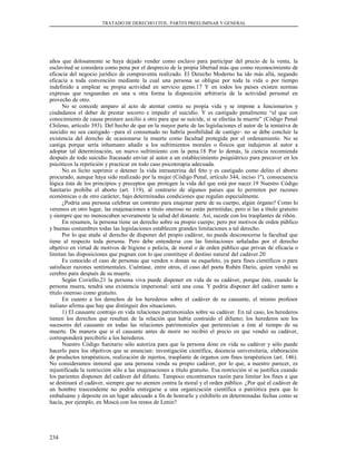 TRATADO DE DERECHO CIVIL. PARTES PREELIMINAR Y GENERAL
años que dolosamente se haya dejado vender como esclavo para participar del precio de la venta, la
esclavitud se considera como pena por el desprecio de la propia libertad más que como reconocimiento de
eficacia del negocio jurídico de compraventa realizado. El Derecho Moderno ha ido más allá, negando
eficacia a toda convención mediante la cual una persona se obligue por toda la vida o por tiempo
indefinido a emplear su propia actividad en servicio ajeno.17 Y en todos los países existen normas
expresas que resguardan en una u otra forma la disposición arbitraria de la actividad personal en
provecho de otro.
No se concede amparo al acto de atentar contra su propia vida y se impone a funcionarios y
ciudadanos el deber de prestar socorro e impedir el suicidio. Y es castigado penalmente “el que con
conocimiento de causa prestare auxilio a otro para que se suicide, si se efectúa la muerte” (Código Penal
Chileno, artículo 393). Del hecho de que en la mayor parte de las legislaciones el autor de la tentativa de
suicidio no sea castigado –para el consumado no habría posibilidad de castigo– no se debe concluir la
existencia del derecho de ocasionarse la muerte como facultad protegida por el ordenamiento. No se
castiga porque sería inhumano añadir a los sufrimientos morales o físicos que indujeron al autor a
adoptar tal determinación, un nuevo sufrimiento con la pena.18 Por lo demás, la ciencia recomienda
después de todo suicidio fracasado enviar al autor a un establecimiento psiquiátrico para precaver en los
psicóticos la repetición y practicar en todo caso psicoterapia adecuada.
No es lícito suprimir o detener la vida intrauterina del feto y es castigado como delito el aborto
procurado, aunque haya sido realizado por la mujer (Código Penal, artículo 344, inciso 1º), consecuencia
lógica ésta de los principios y preceptos que protegen la vida del que está por nacer.19 Nuestro Código
Sanitario prohíbe el aborto (art. 119), al contrario de algunos países que lo permiten por razones
económicas o de otro carácter, bajo determinadas condiciones que regulan especialmente.
¿Podría una persona celebrar un contrato para enajenar parte de su cuerpo, algún órgano? Como lo
veremos en otro lugar, las enajenaciones a título oneroso no están permitidas; pero sí las a título gratuito
y siempre que no menoscaben severamente la salud del donante. Así, sucede con los trasplantes de riñón.
En resumen, la persona tiene un derecho sobre su propio cuerpo; pero por motivos de orden público
y buenas costumbres todas las legislaciones establecen grandes limitaciones a tal derecho.
Por lo que atañe al derecho de disponer del propio cadáver, no puede desconocerse la facultad que
tiene al respecto toda persona. Pero debe entenderse con las limitaciones señaladas por el derecho
objetivo en virtud de motivos de higiene o policía, de moral o de orden público que privan de eficacia o
limitan las disposiciones que pugnan con lo que constituye el destino natural del cadáver.20
Es conocido el caso de personas que venden o donan su esqueleto, ya para fines científicos o para
satisfacer razones sentimentales. Cuéntase, entre otros, el caso del poeta Rubén Darío, quien vendió su
cerebro para después de su muerte.
Según Coviello,21 la persona viva puede disponer en vida de su cadáver, porque éste, cuando la
persona muera, tendrá una existencia impersonal: será una cosa. Y podría disponer del cadáver tanto a
título oneroso como gratuito.
En cuanto a los derechos de los herederos sobre el cadáver de su causante, el mismo profesor
italiano afirma que hay que distinguir dos situaciones.
1) El causante contrajo en vida relaciones patrimoniales sobre su cadáver. En tal caso, los herederos
tienen los derechos que resultan de la relación que había contraído el difunto; los herederos son los
sucesores del causante en todas las relaciones patrimoniales que pertenecían a éste al tiempo de su
muerte. De manera que si el causante antes de morir no recibió el precio en que vendió su cadáver,
corresponderá percibirlo a los herederos.
Nuestro Código Sanitario sólo autoriza para que la persona done en vida su cadáver y sólo puede
hacerlo para los objetivos que se enuncian: investigación científica, docencia universitaria, elaboración
de productos terapéuticos, realización de injertos, trasplante de órganos con fines terapéuticos (art. 146).
No consideramos inmoral que una persona venda su propio cadáver, por lo que, a nuestro parecer, es
injustificada la restricción sólo a las enajenaciones a título gratuito. Esa restricción sí se justifica cuando
los parientes disponen del cadáver del difunto. Tampoco encontramos razón para limitar los fines a que
se destinará el cadáver, siempre que no atenten contra la moral y el orden público. ¿Por qué el cadáver de
un hombre trascendente no podría entregarse a una organización científica o patriótica para que lo
embalsame y deposite en un lugar adecuado a fin de honrarlo y exhibirlo en determinadas fechas como se
hacía, por ejemplo, en Moscú con los restos de Lenin?
234
 