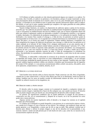 LA RELACION JURÍDICA EN GENERAL Y EL DERECHO SUBJETIVO
2) El difunto no había contraído en vida relación patrimonial alguna con respecto a su cadáver. En
tal evento, dice Coviello, el cadáver no pertenece a los herederos, porque el cuerpo inanimado se torna
cosa precisamente desde el momento de la muerte; antes no lo era, pues formaba parte integrante de la
persona, y el heredero en tal calidad no tiene ni puede tener derecho patrimonial alguno sobre el cadáver
del difunto, el cual, por lo tanto, quedará sometido por completo a las reglas generales de orden público
concernientes a la policía de los cementerios.
Nuestro Código Sanitario, en cuanto a la disposición de cadáveres ajenos o partes de los mismos,
prescribe que “los cadáveres de personas fallecidas en establecimientos hospitalarios públicos o privados,
o que se encuentren en establecimientos del Servicio Médico Legal, que no fueren reclamados dentro del
plazo que señala el reglamento, podrán ser destinados a estudios e investigación científica, y sus órganos
y tejidos, destinados a la elaboración de productos terapéuticos y a la realización de injertos. Podrán ser
destinados a los mismos fines cuando el cónyuge o, a falta de éste, los parientes en primer grado de
consanguinidad en la línea recta o en el segundo de la colateral (hermanos) no manifestaren su oposición
dentro del plazo y en la forma que señale el reglamento. Podrán también destinarse a trasplantes con
fines terapéuticos los órganos de cadáveres de personas cuyo cónyuge o, a falta de éste, los parientes en el
orden señalado en el artículo 42 del Código Civil, otorguen autorización en un acta suscrita ante el
director del establecimiento hospitalario donde hubiere ocurrido el fallecimiento” (artículos 147 y 148).
El referido artículo 42 señala el siguiente orden aplicable a los parientes del difunto: sus consanguíneos
legítimos de uno y otro sexo mayores de edad, y si fuere hijo natural, su padre y madre que le hayan
reconocido, y sus hermanos naturales mayores de edad. A falta de consanguíneos se consideran los
afines. Son preferidos los ascendientes y descendientes a los colaterales, y entre éstos los de más cercano
parentesco.
Finalmente, es indiscutible e indiscutida la existencia de un derecho de propiedad sobre las partes
ya separadas del cuerpo: éstas se convierten en cosas independientes y comerciables, y en tal concepto
son, en principio, propiedad de aquella persona de cuyo cuerpo se han separado. También cabe, por regla
general, celebrar negocios jurídicos válidos con relación a miembros que forzosamente han de separarse
del cuerpo.22 Por ejemplo, si a una persona necesariamente deben cortarle una pierna, ella podría, antes
de la operación, comprometerse a venderla, donarla, etc.23
467. D467. DERECHOERECHO AA LALA FUERZAFUERZA MUSCULARMUSCULAR
Todo hombre tiene derecho sobre su fuerza muscular. Puede comerciar con ella. Pero el legislador,
velando por su sana conservación y a fin de evitar abusos que irían en su detrimento, limita las horas de
trabajo, establece que los sacos no podrán exceder de determinado número de kilos, con el objeto de
impedir un esfuerzo excesivo en los cargadores, etc.
468. D468. DERECHOERECHO SOBRESOBRE LALA PROPIAPROPIA IMAGENIMAGEN
El derecho sobre la propia imagen consiste en la potestad de impedir a cualquiera retratar sin
permiso nuestra imagen y reproducirla o hacer de ella cualquier uso, aun cuando sea inocuo. El derecho
sobre la propia imagen sería, por decirlo así, una prolongación del derecho sobre el propio cuerpo.
En general, las legislaciones establecen que no puede publicarse la imagen de una persona o
comerciarse con ella, sin su consentimiento y, después de su muerte, sin el de los parientes de cierto
grado más o menos próximo.
Algunas normas de nuestra legislación sobre el derecho a la imagen las veremos en el capítulo
Derechos de la Personalidad.
Es evidente que el fotógrafo no puede fotografiar a una persona sin su autorización expresa o tácita,
aun cuando de la imagen no vaya a hacerse un uso ulterior. Sin embargo, una tendencia niega que uno
pueda oponerse a ser fotografiado, a menos que de ello se siga un daño. Más adelante veremos que el
derecho para obtener y utilizar la propia imagen es uno de los derechos de la personalidad, o sea,
esencial, natural e innato de toda persona por el solo hecho de serlo y que, como tal, no necesita de un
reconocimiento explícito de la ley.
Dislexia Virt u a l 235
 