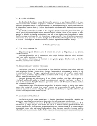 LA RELACION JURÍDICA EN GENERAL Y EL DERECHO SUBJETIVO
471.471. BB) D) DERECHOSERECHOS DEDE FAMILIAFAMILIA
Los derechos de familia son los que derivan de las relaciones en que el sujeto se halla en el grupo
familiar con los demás miembros del grupo. Su fundamento es el matrimonio, que crea vínculos entre los
cónyuges, entre padres e hijos y, consiguientemente, los poderes paternos y las instituciones supletorias
de estos poderes, como la tutela.24 Ejemplo: derecho de los padres para exigir obediencia y respeto a sus
hijos, etc.
Los derechos de familia se dividen en dos categorías: derechos de familia propiamente tales, que
son los que no persiguen ventaja o utilidad pecuniaria alguna, como la calidad de hijo legítimo, la patria
potestad; y derechos de familia patrimoniales, que son los que influyen en el patrimonio y pueden
significar ventajas económicas. Por esta circunstancia son patrimoniales, y son de familia porque emanan
precisamente de las relaciones de familia. Ejemplo típico de derecho de familia patrimonial es el derecho
de sucesión. Otro ejemplo: el derecho de usufructo que tiene el padre sobre los bienes del hijo.
2) Derechos patrimoniales
472. C472. CONCEPTOONCEPTO YY CLASIFICACIÓNCLASIFICACIÓN
El patrimonio puede definirse como el conjunto de derechos y obligaciones de una persona,
valuables en dinero.
Derechos patrimoniales son, en consecuencia, todos los que tienen por objeto una ventaja pecuniaria
y, por ende, pueden apreciarse en dinero.
Los derechos patrimoniales se clasifican en dos grandes grupos: derechos reales y derechos
personales, de obligación o de crédito.
473. D473. DERECHOSERECHOS REALESREALES YY DERECHOSDERECHOS PERSONALESPERSONALES
Derecho real (jure in re) es el que concede al titular un poder inmediato sobre la cosa, poder que
puede ser pleno o ilimitado y menos pleno o limitado. Cuando es de la primera especie, se ejerce en toda
su extensión sobre la cosa y da lugar a la propiedad, que es el derecho real más completo; cuando es de la
segunda especie, se limita a algunas utilidades económicas de la cosa y da lugar a los derechos reales
menores, a los derechos en cosa ajena.
Derechos personales son los que nacen de una relación inmediata entre dos o más personas, en
virtud de la cual una (el deudor) es obligada a una determinada prestación (dar, hacer o no hacer) en
favor de otra (acreedor). Ejemplo: el derecho que tiene el acreedor a la devolución del dinero prestado,
más los intereses respectivos.
Una de las principales diferencias entre ambas clases de derechos, consiste en que los reales pueden
hacerse valer contra toda persona, “erga omnes”; mientras que los personales sólo pueden ejercerse en
contra de la persona o personas obligadas. Los primeros son absolutos; los segundos, relativos. Más
adelante nos explayamos sobre ambos derechos.
474. L474. LOSOS DERECHOSDERECHOS INTELECTUALESINTELECTUALES
Noción previa de los bienes inmateriales. La doctrina llama bienes inmateriales a aquellos que
representan una realidad no perceptible por los sentidos sino sólo a través del entendimiento.
Algunos de estos bienes son objeto de derechos extrapatrimoniales, pues son emanación de la
personalidad, y aunque de gran valor moral, no son en sí mismos valuables pecuniariamente. Por
ejemplo, el nombre civil. Pero hay otros bienes inmateriales que, al mismo tiempo de ser emanación de la
personalidad, tienen valor patrimonial independiente: obras literarias, musicales, inventos, modelos
industriales, marcas comerciales, diseños. Todas estas cosas tienen una existencia puramente intelectual,
Dislexia Virt u a l 237
 
