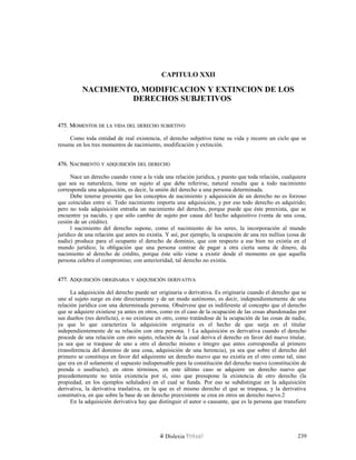CAPITULO XXII
NACIMIENTO, MODIFICACION Y EXTINCION DE LOS
DERECHOS SUBJETIVOS
475. M475. MOMENTOSOMENTOS DEDE LALA VIDAVIDA DELDEL DERECHODERECHO SUBJETIVOSUBJETIVO
Como toda entidad de real existencia, el derecho subjetivo tiene su vida y recorre un ciclo que se
resume en los tres momentos de nacimiento, modificación y extinción.
476. N476. NACIMIENTOACIMIENTO YY ADQUISICIÓNADQUISICIÓN DELDEL DERECHODERECHO
Nace un derecho cuando viene a la vida una relación jurídica, y puesto que toda relación, cualquiera
que sea su naturaleza, tiene un sujeto al que debe referirse, natural resulta que a todo nacimiento
corresponda una adquisición, es decir, la unión del derecho a una persona determinada.
Debe tenerse presente que los conceptos de nacimiento y adquisición de un derecho no es forzoso
que coincidan entre sí. Todo nacimiento importa una adquisición, y por eso todo derecho es adquirido;
pero no toda adquisición entraña un nacimiento del derecho, porque puede que éste preexista, que se
encuentre ya nacido, y que sólo cambie de sujeto por causa del hecho adquisitivo (venta de una cosa,
cesión de un crédito).
l nacimiento del derecho supone, como el nacimiento de los seres, la incorporación al mundo
jurídico de una relación que antes no existía. Y así, por ejemplo, la ocupación de una res nullius (cosa de
nadie) produce para el ocupante el derecho de dominio, que con respecto a ese bien no existía en el
mundo jurídico; la obligación que una persona contrae de pagar a otra cierta suma de dinero, da
nacimiento al derecho de crédito, porque éste sólo viene a existir desde el momento en que aquella
persona celebra el compromiso; con anterioridad, tal derecho no existía.
477. A477. ADQUISICIÓNDQUISICIÓN ORIGINARIAORIGINARIA YY ADQUISICIÓNADQUISICIÓN DERIVATIVADERIVATIVA
La adquisición del derecho puede ser originaria o derivativa. Es originaria cuando el derecho que se
une al sujeto surge en éste directamente y de un modo autónomo, es decir, independientemente de una
relación jurídica con una determinada persona. Obsérvese que es indiferente al concepto que el derecho
que se adquiere existiese ya antes en otros, como en el caso de la ocupación de las cosas abandonadas por
sus dueños (res derelicta), o no existiese en otro, como tratándose de la ocupación de las cosas de nadie,
ya que lo que caracteriza la adquisición originaria es el hecho de que surja en el titular
independientemente de su relación con otra persona. 1 La adquisición es derivativa cuando el derecho
procede de una relación con otro sujeto, relación de la cual deriva el derecho en favor del nuevo titular,
ya sea que se traspase de uno a otro el derecho mismo e íntegro que antes correspondía al primero
(transferencia del dominio de una cosa, adquisición de una herencia), ya sea que sobre el derecho del
primero se constituya en favor del adquirente un derecho nuevo que no existía en el otro como tal, sino
que era en él solamente el supuesto indispensable para la constitución del derecho nuevo (constitución de
prenda o usufructo); en otros términos, en este último caso se adquiere un derecho nuevo que
precedentemente no tenía existencia por sí, sino que presupone la existencia de otro derecho (la
propiedad, en los ejemplos señalados) en el cual se funda. Por eso se subdistingue en la adquisición
derivativa, la derivativa traslativa, en la que es el mismo derecho el que se traspasa, y la derivativa
constitutiva, en que sobre la base de un derecho preexistente se crea en otros un derecho nuevo.2
En la adquisición derivativa hay que distinguir el autor o causante, que es la persona que transfiere
Dislexia Virt u a l 239
 