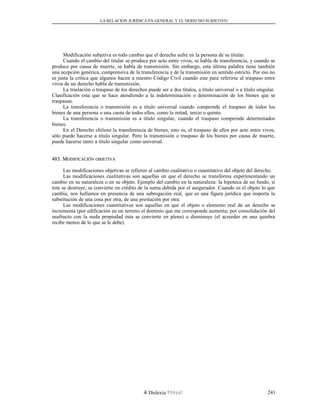 LA RELACION JURÍDICA EN GENERAL Y EL DERECHO SUBJETIVO
Modificación subjetiva es todo cambio que el derecho sufre en la persona de su titular.
Cuando el cambio del titular se produce por acto entre vivos, se habla de transferencia, y cuando se
produce por causa de muerte, se habla de transmisión. Sin embargo, esta última palabra tiene también
una acepción genérica, comprensiva de la transferencia y de la transmisión en sentido estricto. Por eso no
es justa la crítica que algunos hacen a nuestro Código Civil cuando este para referirse al traspaso entre
vivos de un derecho habla de transmisión.
La traslación o traspaso de los derechos puede ser a dos títulos, a título universal o a título singular.
Clasificación esta que se hace atendiendo a la indeterminación o determinación de los bienes que se
traspasan.
La transferencia o transmisión es a título universal cuando comprende el traspaso de todos los
bienes de una persona o una cuota de todos ellos, como la mitad, tercio o quinto.
La transferencia o transmisión es a título singular, cuando el traspaso comprende determinados
bienes.
En el Derecho chileno la transferencia de bienes, esto es, el traspaso de ellos por acto entre vivos,
sólo puede hacerse a título singular. Pero la transmisión o traspaso de los bienes por causa de muerte,
puede hacerse tanto a título singular como universal.
483. M483. MODIFICACIÓNODIFICACIÓN OBJETIVAOBJETIVA
Las modificaciones objetivas se refieren al cambio cualitativo o cuantitativo del objeto del derecho.
Las modificaciones cualitativas son aquellas en que el derecho se transforma experimentando un
cambio en su naturaleza o en su objeto. Ejemplo del cambio en la naturaleza: la hipoteca de un fundo, si
éste se destruye, se convierte en crédito de la suma debida por el asegurador. Cuando es el objeto lo que
cambia, nos hallamos en presencia de una subrogación real, que es una figura jurídica que importa la
substitución de una cosa por otra, de una prestación por otra.
Las modificaciones cuantitativas son aquellas en que el objeto o elemento real de un derecho se
incrementa (por edificación en un terreno el dominio que me corresponde aumenta; por consolidación del
usufructo con la nuda propiedad ésta se convierte en plena) o disminuye (el acreedor en una quiebra
recibe menos de lo que se le debe).
Dislexia Virt u a l 241
 