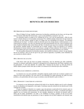 CAPITULO XXIII
RENUNCIA DE LOS DERECHOS
484. D484. DERECHOSERECHOS QUEQUE PUEDENPUEDEN RENUNCIARSERENUNCIARSE
Dice el Código Civil que “podrán renunciarse los derechos conferidos por las leyes, con tal que sólo
miren al interés individual del renunciante, y que no esté prohibida su renuncia” (art. 12).
Los derechos tienen su origen en la voluntad de la ley y en la de los particulares. ¿Sólo los que
tienen su fuente directa en la ley pueden renunciarse? No, también pueden renunciarse los que tienen su
origen en las otras fuentes, porque al decir el Código que son susceptibles de renuncia “los derechos
conferidos por las leyes”, se refiere a todos los derechos que la ley otorga directa o indirectamente y a los
cuales presta su sanción, y no sólo a los derechos que nacen directamente de la ley, como el usufructo que
tiene el padre de familia sobre ciertos bienes del hijo. Un derecho que nace de un contrato celebrado entre
dos personas, también puede ser renunciado por el titular, porque si bien ese derecho se lo confiere
directamente el mismo contrato, la ley se lo reconoce u otorga en forma indirecta. Por lo demás, no se ve
qué razón habría para que no pudieran renunciarse los derechos cuya fuente directa es un contrato.
No sólo pueden renunciarse los derechos actuales, sino también los futuros, es decir, los que después
han de ser nuestros: salvo el caso de que la ley, por motivos especiales, lo prohíba, como tratándose de
una sucesión no abierta todavía.
484-484-AA. R. RENUNCIAENUNCIA DEDE LASLAS LEYESLEYES
Cabe hacer notar que las leyes no pueden renunciarse, sino los derechos por ellas conferidos.
Sostener lo contrario equivaldría a permitir la derogación de las disposiciones del Poder Legislativo por
los particulares. Y esto sería absurdo. En verdad, decir “renuncia de las leyes” es sólo una forma de
hablar elíptica, porque resulta claro que se alude a la renuncia de los derechos por ellas conferidos.
484-484-BB. R. REGLASEGLAS QUEQUE GOBIERNANGOBIERNAN LALA RENUNCIARENUNCIA
La renuncia no es un acto sometido a disciplina especial; puede existir por sí misma o puede ser el
efecto de otros actos jurídicos. Por esta razón le son aplicables las reglas generales de todos los actos
jurídicos, y las particulares del acto en que se contiene y aun del derecho a que se refiere. 1
484-484-CC. D. DEFINICIÓNEFINICIÓN YY CARACTERESCARACTERES DEDE LALA RENUNCIARENUNCIA
La renuncia es una declaración unilateral del titular de un derecho subjetivo por la cual se despoja
de éste; lo abandona sin traspasarlo a otro sujeto. Constituye causa de extinción de un derecho por la sola
voluntad de su titular.
El que no traspase el derecho no se opone a que otra persona se aproveche de la renuncia; pero su
ventaja deriva ocasional e indirectamente de la pérdida del derecho de su titular, y el derecho que llega a
adquirir no es el mismo del renunciante. Si, por ejemplo, abandono mi derecho de dominio sobre el
diario que he leído, arrojándolo a la calle, y un viandante lo recoge y guarda, no hay de mi parte
transferencia del derecho que me pertenecía; el que se apodera de ese diario adquiere otro derecho, que
Dislexia Virt u a l 243
 