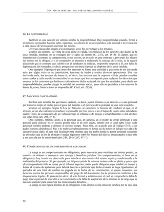 TRATADO DE DERECHO CIVIL. PARTES PREELIMINAR Y GENERAL
46. L46. LAA INOPONIBILIDADINOPONIBILIDAD
También es una sanción en sentido amplio la inoponibilidad. Hay inoponibilidad cuando, frente a
un tercero, no pueden hacerse valer, oponerse, los efectos de un acto jurídico, o la nulidad o la revocación
u otra causal de terminación anormal del mismo.
Diversas causas dan origen a la institución, cuyo fin es proteger a los terceros.
Veamos un ejemplo. La venta de cosa ajena es válida, sin perjuicio de los derechos del dueño de la
cosa vendida, mientras no se extingan por el lapso de tiempo (C. Civil, art. 1815). El dueño, que no
intervino en el contrato de compraventa, es un tercero, un extraño en este contrato y, por ende, los efectos
del mismo no lo obligan, y si el comprador se presenta a reclamarle la entrega de la cosa, se la negará
aduciendo que el contrato que celebró con el vendedor es ineficaz, inoponible respecto a él, por falta de
legitimación del vendedor, es decir, porque éste no tenía el poder de disponer de la cosa vendida.
Otro ejemplo. Supóngase que entre dos personas se forme una sociedad y que antes de ser declarada
nula por algún vicio en su constitución, funcione de hecho y realice diversas operaciones. Una vez
declarada nula, los terceros de buena fe, es decir, los terceros que la creyeron válida, pueden entablar
contra todos y cada uno de los asociados las acciones que les corresponda para reclamar los derechos que
emanen de los contratos que hubieren celebrado con dicha sociedad, sin que los asociados, para eludir sus
responsabilidades, puedan alegar la nulidad del contrato social, pues ella no perjudica a los terceros de
buena fe, o sea, frente a éstos es inoponible (C. Civil, art. 2058).
47. S47. SANCIONESANCIONES CANCELATORIASCANCELATORIAS
Reciben este nombre las que hacen caducar, es decir, ponen término a un derecho o a una potestad
por tornarse inepto el titular para el goce del derecho o el ejercicio de la potestad de que está investido.
Veamos un ejemplo. Según la Ley de Tránsito, se cancelará la licencia de conducir al que, en el
término de un año calendario resultare responsable por tres veces, o en el lapso de cuatro años calendario
cuatro veces, de conducción de un vehículo bajo la influencia de drogas o estupefacientes o del alcohol,
sin estar ebrio (art. 204, Nº 1).
Otro ejemplo, referido ahora a la potestad que, en general, es el poder de obrar atribuido a una
persona para realizar no el interés propio sino el de otro sujeto, interés por el cual debe velar; toda
potestad entraña poderes y deberes al mismo tiempo. Pues bien, de acuerdo con el Código Civil, si un
padre legítimo abandona al hijo o lo maltrata habitualmente en forma tal de poner en peligro su vida o de
causarle grave daño, el juez está facultado para ordenar que ese padre pierda la patria potestad (conjunto
de derechos que la ley da al padre o madre legítimos sobre los bienes del hijo no emancipado) y pase ella
a ser ejercida por la madre (artículos 240, 264 y 267, Nº 1º).
48. C48. CONSECUENCIASONSECUENCIAS DELDEL INCUMPLIMIENTOINCUMPLIMIENTO DEDE LASLAS CARGASCARGAS
La carga es un comportamiento no obligatorio, pero necesario para satisfacer un interés propio, ya
consista en obtener o conservar una ventaja o beneficio jurídico. Ese comportamiento, si bien no es
obligatorio, hay interés en observarlo para satisfacer otro interés del mismo sujeto y condicionado a la
realización del primero. Si, por ejemplo, un litigante pierde la primera instancia de un pleito y quiere que
el correspondiente fallo se revise por el tribunal superior, nadie puede obligarlo a que entable en tiempo y
forma el recurso de apelación, pero deberá hacerlo si pretende que dicha revisión se haga. Igualmente, el
portador de una letra de cambio no pagada en la fecha de su vencimiento, si quiere conservar sus
derechos contra las personas responsables del pago de tal documento, ha de protestarlo conforme a las
disposiciones legales. El protesto (es decir, el acto formal y auténtico con el cual se comprueba la falta de
pago total o parcial de una letra a su vencimiento o la falta de aceptación de la misma) es la carga que se
necesita cumplir para conservar los mencionados derechos.
La carga es una figura distinta de la obligación. Esta última es una relación jurídica por la cual una
28
 