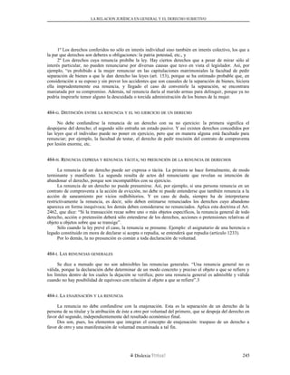 LA RELACION JURÍDICA EN GENERAL Y EL DERECHO SUBJETIVO
1º Los derechos conferidos no sólo en interés individual sino también en interés colectivo, los que a
la par que derechos son deberes u obligaciones: la patria potestad, etc., y
2º Los derechos cuya renuncia prohíbe la ley. Hay ciertos derechos que a pesar de mirar sólo al
interés particular, no pueden renunciarse por diversas causas que tuvo en vista el legislador. Así, por
ejemplo, “es prohibido a la mujer renunciar en las capitulaciones matrimoniales la facultad de pedir
separación de bienes a que le dan derecho las leyes (art. 153), porque se ha estimado probable que, en
consideración a su esposo y sin prever los accidentes que son causales de la separación de bienes, hiciera
ella imprudentemente esa renuncia, y llegado el caso de convenirle la separación, se encontrara
maniatada por su compromiso. Además, tal renuncia daría al marido armas para delinquir, porque ya no
podría inspirarle temor alguno la descuidada o torcida administración de los bienes de la mujer.
484-484-GG. D. DISTINCIÓNISTINCIÓN ENTREENTRE LALA RENUNCIARENUNCIA YY ELEL NONO EJERCICIOEJERCICIO DEDE UNUN DERECHODERECHO
No debe confundirse la renuncia de un derecho con su no ejercicio: la primera significa el
despojarse del derecho; el segundo sólo entraña un estado pasivo. Y así existen derechos concedidos por
las leyes que el individuo puede no poner en ejercicio, pero que en manera alguna está facultado para
renunciar; por ejemplo, la facultad de testar, el derecho de pedir rescisión del contrato de compraventa
por lesión enorme, etc.
484-484-HH. R. RENUNCIAENUNCIA EXPRESAEXPRESA YY RENUNCIARENUNCIA TÁCITATÁCITA;; NONO PRESUNCIÓNPRESUNCIÓN DEDE LALA RENUNCIARENUNCIA DEDE DERECHOSDERECHOS
La renuncia de un derecho puede ser expresa o tácita. La primera se hace formalmente, de modo
terminante y manifiesto. La segunda resulta de actos del renunciante que revelan su intención de
abandonar el derecho, porque son incompatibles con su ejercicio.
La renuncia de un derecho no puede presumirse. Así, por ejemplo, si una persona renuncia en un
contrato de compraventa a la acción de evicción, no debe ni puede entenderse que también renuncia a la
acción de saneamiento por vicios redhibitorios. Y en caso de duda, siempre ha de interpretarse
restrictivamente la renuncia, es decir, sólo deben estimarse renunciados los derechos cuyo abandono
aparezca en forma inequívoca; los demás deben considerarse no renunciados. Aplica esta doctrina el Art.
2462, que dice: “Si la transacción recae sobre uno o más objetos específicos, la renuncia general de todo
derecho, acción o pretensión deberá sólo entenderse de los derechos, acciones o pretensiones relativas al
objeto u objetos sobre que se transige”.
Sólo cuando la ley prevé el caso, la renuncia se presume. Ejemplo: el asignatario de una herencia o
legado constituido en mora de declarar si acepta o repudia, se entenderá que repudia (artículo 1233).
Por lo demás, la no presunción es común a toda declaración de voluntad.
484-484-II. L. LASAS RENUNCIASRENUNCIAS GENERALESGENERALES
Se dice a menudo que no son admisibles las renuncias generales. “Una renuncia general no es
válida, porque la declaración debe determinar de un modo concreto y preciso el objeto a que se refiere y
los límites dentro de los cuales la dejación se verifica; pero una renuncia general es admisible y válida
cuando no hay posibilidad de equívoco con relación al objeto a que se refiere”.3
484-484-JJ. L. LAA ENAJENACIÓNENAJENACIÓN YY LALA RENUNCIARENUNCIA
La renuncia no debe confundirse con la enajenación. Esta es la separación de un derecho de la
persona de su titular y la atribución de éste a otro por voluntad del primero, que se despoja del derecho en
favor del segundo, independientemente del resultado económico final.
Dos son, pues, los elementos que integran el concepto de enajenación: traspaso de un derecho a
favor de otro y una manifestación de voluntad encaminada a tal fin.
Dislexia Virt u a l 245
 
