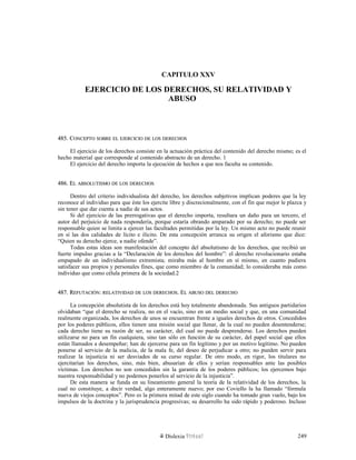 CAPITULO XXV
EJERCICIO DE LOS DERECHOS, SU RELATIVIDAD Y
ABUSO
485. C485. CONCEPTOONCEPTO SOBRESOBRE ELEL EJERCICIOEJERCICIO DEDE LOSLOS DERECHOSDERECHOS
El ejercicio de los derechos consiste en la actuación práctica del contenido del derecho mismo; es el
hecho material que corresponde al contenido abstracto de un derecho. 1
El ejercicio del derecho importa la ejecución de hechos a que nos faculta su contenido.
486. E486. ELL ABSOLUTISMOABSOLUTISMO DEDE LOSLOS DERECHOSDERECHOS
Dentro del criterio individualista del derecho, los derechos subjetivos implican poderes que la ley
reconoce al individuo para que éste los ejercite libre y discrecionalmente, con el fin que mejor le plazca y
sin tener que dar cuenta a nadie de sus actos.
Si del ejercicio de las prerrogativas que el derecho importa, resultara un daño para un tercero, el
autor del perjuicio de nada respondería, porque estaría obrando amparado por su derecho; no puede ser
responsable quien se limita a ejercer las facultades permitidas por la ley. Un mismo acto no puede reunir
en sí las dos calidades de lícito e ilícito. De esta concepción arranca su origen el aforismo que dice:
“Quien su derecho ejerce, a nadie ofende”.
Todas estas ideas son manifestación del concepto del absolutismo de los derechos, que recibió un
fuerte impulso gracias a la “Declaración de los derechos del hombre”: el derecho revolucionario estaba
empapado de un individualismo extremista; miraba más al hombre en sí mismo, en cuanto pudiera
satisfacer sus propios y personales fines, que como miembro de la comunidad; lo consideraba más como
individuo que como célula primera de la sociedad.2
487. R487. REFUTACIÓNEFUTACIÓN:: RELATIVIDADRELATIVIDAD DEDE LOSLOS DERECHOSDERECHOS. E. ELL ABUSOABUSO DELDEL DERECHODERECHO
La concepción absolutista de los derechos está hoy totalmente abandonada. Sus antiguos partidarios
olvidaban “que el derecho se realiza, no en el vacío, sino en un medio social y que, en una comunidad
realmente organizada, los derechos de unos se encuentran frente a iguales derechos de otros. Concedidos
por los poderes públicos, ellos tienen una misión social que llenar, de la cual no pueden desentenderse;
cada derecho tiene su razón de ser, su carácter, del cual no puede desprenderse. Los derechos pueden
utilizarse no para un fin cualquiera, sino tan sólo en función de su carácter, del papel social que ellos
están llamados a desempeñar; han de ejercerse para un fin legítimo y por un motivo legítimo. No pueden
ponerse al servicio de la malicia, de la mala fe, del deseo de perjudicar a otro; no pueden servir para
realizar la injusticia ni ser desviados de su curso regular. De otro modo, en rigor, los titulares no
ejercitarían los derechos, sino, más bien, abusarían de ellos y serían responsables ante las posibles
víctimas. Los derechos no son concedidos sin la garantía de los poderes públicos; los ejercemos bajo
nuestra responsabilidad y no podemos ponerlos al servicio de la injusticia”.
De esta manera se funda en su lineamiento general la teoría de la relatividad de los derechos, la
cual no constituye, a decir verdad, algo enteramente nuevo; por eso Coviello la ha llamado “fórmula
nueva de viejos conceptos”. Pero es la primera mitad de este siglo cuando ha tomado gran vuelo, bajo los
impulsos de la doctrina y la jurisprudencia progresivas; su desarrollo ha sido rápido y poderoso. Incluso
Dislexia Virt u a l 249
 