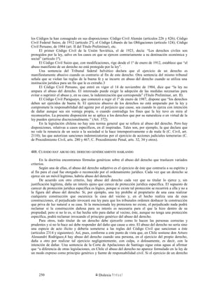 los Códigos la han consagrado en sus disposiciones: Código Civil Alemán (artículos 226 y 826); Código
Civil Federal Suizo, de 1912 (artículo 2º); el Código Libanés de las Obligaciones (artículo 124); Código
Civil Peruano, de 1984 (art. II del Título Preliminar), etc.
El primer Código Civil de la Unión Soviética, el de 1923, decía: “Los derechos civiles son
protegidos por la ley, salvo en los casos en que se ejercen contrariamente a su destinación económica y
social” (artículo 1º).
El Código Civil Suizo que, con modificaciones, rige desde el 1º de enero de 1912, establece que “el
abuso manifiesto de un derecho no está protegido por la ley”.
Una sentencia del Tribunal federal helvético declara que el ejercicio de un derecho es
manifiestamente abusivo cuando es contrario al fin de este derecho. Otra sentencia del mismo tribunal
señala que se violan las reglas de la buena fe y se incurre en abuso del derecho cuando se utiliza una
institución jurídica para un fin que le es extraño.3
El Código Civil Peruano, que entró en vigor el 14 de noviembre de 1984, dice que “la ley no
ampara el abuso del derecho. El interesado puede exigir la adopción de las medidas necesarias para
evitar o suprimir el abuso y, en su caso, la indemnización que corresponda” (Título Preliminar, art. II).
El Código Civil Paraguayo, que comenzó a regir el 1º de enero de 1987, dispone que “los derechos
deben ser ejercidos de buena fe. El ejercicio abusivo de los derechos no está amparado por la ley y
compromete la responsabilidad del agente por el perjuicio que cause, sea cuando lo ejerza con intención
de dañar aunque sea sin ventaja propia, o cuando contradiga los fines que la ley tuvo en mira al
reconocerlos. La presente disposición no se aplica a los derechos que por su naturaleza o en virtud de la
ley pueden ejercerse discrecionalmente.” (Art. 372).
En la legislación chilena no hay una norma general que se refiera al abuso del derecho. Pero hay
disposiciones, relativas a casos específicos, en él inspiradas. Tales son, por ejemplo, la que declara que
no vale la renuncia de un socio a la sociedad si la hace intempestivamente o de mala fe (C. Civil, art.
2110); las que autorizan sanciones indemnizatorias por el ejercicio de acciones judiciales temerarias (C.
de Procedimiento Civil, arts. 280 y 467; C. Procedimiento Penal, arts. 32, 34 y otros).
488. C488. CUÁNDOUÁNDO HAYHAY ABUSOABUSO DELDEL DERECHODERECHO GENÉRICAMENTEGENÉRICAMENTE HABLANDOHABLANDO
En la doctrina encontramos fórmulas genéricas sobre el abuso del derecho que traslucen variados
criterios.
Según una de ellas, el abuso del derecho subjetivo es el ejercicio de éste que contraría a su espíritu y
al fin para el cual fue otorgado o reconocido por el ordenamiento jurídico. Cada vez que un derecho se
ejerce sin un móvil legítimo, habría abuso del derecho.
De acuerdo con otro criterio, hay abuso del derecho cada vez que su titular lo ejerce y, sin
justificación legítima, daña un interés ajeno que carece de protección jurídica específica. El supuesto de
carecer de protección jurídica específica es lógico, porque si existe tal protección se recurrirá a ella y no a
la figura del abuso del derecho. Si, por ejemplo, una ley prohíbe al propietario de una casa realizar
cualquiera construcción que oscurezca la casa del vecino y, en el hecho realiza una de esas
construcciones, el perjudicado invocará esa ley para que los tribunales ordenen deshacer la construcción
que priva de luz natural a su casa. Si la mencionada ley protectora no existe, el perjudicado nada podrá
reclamar si la construcción dañosa para su interés es necesaria para el que la hizo dentro de su
propiedad; pero si no lo es, si fue hecha sólo para dañar al vecino, éste, aunque no tenga una protección
específica, podrá reclamar invocando el principio genérico del abuso del derecho.
Para otros, todo titular de un derecho debe ejercerlo como lo hacen las personas correctas y
prudentes y si no lo hace así debe responder del daño que cause a otro. El abuso del derecho no sería sino
una especie de acto ilícito y debería someterse a las reglas del Código Civil que sancionan a éste
(artículos 2314 y siguientes). Así, pues, conforme a este punto de vista que, en Chile sostiene don Arturo
Alessandri Rodríguez,4 hay abuso del derecho cuando una persona, en el ejercicio del propio derecho,
daña a otro por realizar tal ejercicio negligentemente, con culpa, o dolosamente, es decir, con la
intención de dañar. Una sentencia de la Corte de Apelaciones de Santiago sigue estas aguas al afirmar
que “a diferencia de otras legislaciones, en Chile el abuso del derecho no aparece formulado en la ley de
un modo expreso como principio genérico y fuente de responsabilidad civil. Si el ejercicio de un derecho
Dislexia Virt u a l250
 