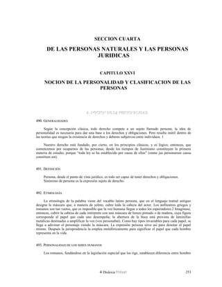 SECCION CUARTA
DE LAS PERSONAS NATURALES Y LAS PERSONAS
JURIDICAS
CAPITULO XXVI
NOCION DE LA PERSONALIDAD Y CLASIFICACION DE LAS
PERSONAS
A. NOCION DE LA PERSONALIDADA. NOCION DE LA PERSONALIDAD
490. G490. GENERALIDADESENERALIDADES
Según la concepción clásica, todo derecho compete a un sujeto llamado persona; la idea de
personalidad es necesaria para dar una base a los derechos y obligaciones. Pero resulta inútil dentro de
las teorías que niegan la existencia de derechos y deberes subjetivos entre individuos. 1
Nuestro derecho está fundado, por cierto, en los principios clásicos, y es lógico, entonces, que
comencemos por ocuparnos de las personas; desde los tiempos de Justiniano constituyen la primera
materia de estudio, porque “toda ley se ha establecido por causa de ellas” (omne jus personarum causa
constitum est).
491. D491. DEFINICIÓNEFINICIÓN
Persona, desde el punto de vista jurídico, es todo ser capaz de tener derechos y obligaciones.
Sinónimo de persona es la expresión sujeto de derecho.
492. E492. ETIMOLOGÍATIMOLOGÍA
La etimología de la palabra viene del vocablo latino persona, que en el lenguaje teatral antiguo
designa la máscara que, a manera de yelmo, cubre toda la cabeza del actor. Los anfiteatros griegos y
romanos son tan vastos, que es imposible que la voz humana llegue a todos los espectadores.2 Imagínase,
entonces, cubrir la cabeza de cada intérprete con una máscara de lienzo pintado o de madera, cuya figura
corresponde al papel que cada uno desempeña; la abertura de la boca está provista de laminillas
metálicas destinadas a amplificar la voz (vox personabat). Como hay tipos invariables para cada papel, se
llega a adivinar el personaje viendo la máscara. La expresión persona sirve así para denotar el papel
mismo. Después la jurisprudencia la emplea metafóricamente para significar el papel que cada hombre
representa en la vida.
493. P493. PERSONALIDADERSONALIDAD DEDE LOSLOS SERESSERES HUMANOSHUMANOS
Los romanos, fundándose en la legislación especial que los rige, establecen diferencia entre hombre
Dislexia Virt u a l 253
 