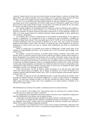y persona. Llaman hombre al ser que tiene mente racional en cuerpo humano, y persona, al hombre libre
(homo liber). Los esclavos (homines servi) son hombres, pero no personas, porque carecen del status
libertatis, y entran en la categoría de cosas: pueden comprarse y venderse como un mueble.
Por eso, si se revisan diarios del siglo pasado de países en que aún imperaba la esclavitud, suelen
encontrarse avisos como el aparecido en un diario cubano que en el Parlamento español leyó, el 20 de
julio de 1870, el gran orador Emilio Castelar; el aviso decía: “Se venden dos yeguas de tiro, dos yeguas
de Canadá y dos mujeres negras, hija y madre, separadas o juntas”.
En el mundo moderno, con la desaparición de la esclavitud, se borra la diferencia entre hombres y
personas; todo individuo de la especie humana, por el solo hecho de serlo, es persona. Ningún otro
requisito es menester. Ni siquiera se precisa tener plena conciencia de sí, ni estar dotado de voluntad. Los
niños y los locos, aunque carecen de voluntad consciente, poseen personalidad, es decir, aptitud para
tener derechos y obligaciones.
Los animales, por el contrario, jurídicamente no están dotados de personalidad; no son sujetos de
derechos y obligaciones. La circunstancia de que se castiguen los actos de maltrato o crueldad con
animales (Código Penal, artículo 29/bis, intercalado por la Ley Nº 18.859, de 29 de noviembre de 1989),
no puede interpretarse como una concesión de derechos en su favor. Pero, por su parte, los hombres
tampoco tienen derecho a hacer sufrir a las bestias. La protección que a éstas dispensa la ley tiene por
fundamento el interés social que existe en reprimir toda manifestación que hiera los sentimientos
humanitarios.
Menos se concibe aún a los animales como sujetos de obligaciones. Cuando causan daño, la ley
establece la responsabilidad del dueño o de la persona que se sirve del animal ajeno (Código Civil,
artículo 2326).
Sin embargo, a través de la historia, en muchos países (Francia, Alemania, Suiza, Italia, Gran
Bretaña, Rusia) se siguieron procesos contra diversos animales que habían causado muertes humanas o
graves desaguisados. Los acusados más frecuentes eran los cerdos. Justamente contra uno de éstos fue
dictada la primera sentencia de que se tiene noticia en tan extravagante materia; el fallo es del año 1266
y el último, en la misma clase de asuntos, es de 1692 en que se condena a muerte a una yegua. El proceso
se seguía ante el tribunal competente y hasta se le nombraba defensor al animal. Este, a veces, de acuerdo
con las reglas del procedimiento, era torturado y los chillidos de dolor de la bestia se interpretaban como
confesión de la culpa. En Rusia es célebre el proceso contra un carnero que, en repetidas ocasiones, había
atropellado a la gente. Fue condenado al exilio en Siberia.
Todos estos procesos, con lujo de detalles, pueden encontrarse en la obra del autor inglés Paul
Tabori The natural science of stupidity, que se tradujo al castellano con el título de Historia de la
estupidez humana (Editorial Dédalo, Buenos Aires, 1961). Los juicios seguidos contra animales aparecen
en las pp. 198 a 210.
Por último, es digno de recordar que Shakespeare alude a la ejecución judicial de animales. En El
mercader de Venecia, Graciano, con profunda indignación, se dirige, en estos términos, al despiadado
Shylock: “Tu alma feroz animaba sin duda a un lobo que, ahorcado por haberse comido a un hombre,
debió escapar de la horca su alma cruel y fue a hospedarse en tu cuerpo mientras te hallabas en las
entrañas de tu impía madre”.
494. D494. DISPOSICIÓNISPOSICIÓN DELDEL CCÓDIGOÓDIGO CCIVILIVIL SOBRESOBRE LALA PERSONALIDADPERSONALIDAD DEDE LOSLOS SERESSERES HUMANOSHUMANOS
Dice el artículo 55 del Código Civil: “Son personas todos los individuos de la especie humana,
cualquiera que sea su edad, sexo, estirpe o condición”.
La segunda frase de la disposición nada nuevo añade a la primera, pero el legislador la agrega para
dejar bien establecidos ciertos puntos, que en seguida veremos.
a) Individuos de la especie humana. Individuo de la especie humana es todo hijo de mujer.
Los romanos y el antiguo Derecho Español no consideran personas a los monstruos, a los que “non
son figurados como homes”, porque creen en la posibilidad de relaciones fecundas entre hombres y
bestias. Pero la ciencia biológica comprueba el absurdo.
Los monstruos, en el sentido que les da la ciencia que los estudia (Teratología), representan sólo
desviaciones del tipo normal de los seres, y son personas, porque pertenecen a la especie humana. Los
Dislexia Virt u a l254
 