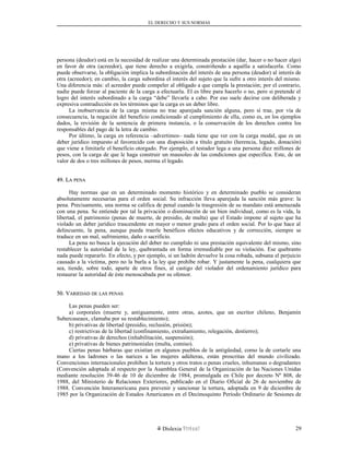 EL DERECHO Y SUS NORMAS
persona (deudor) está en la necesidad de realizar una determinada prestación (dar, hacer o no hacer algo)
en favor de otra (acreedor), que tiene derecho a exigirla, constriñendo a aquélla a satisfacerla. Como
puede observarse, la obligación implica la subordinación del interés de una persona (deudor) al interés de
otra (acreedor); en cambio, la carga subordina el interés del sujeto que la sufre a otro interés del mismo.
Una diferencia más: el acreedor puede compeler al obligado a que cumpla la prestación; por el contrario,
nadie puede forzar al paciente de la carga a efectuarla. El es libre para hacerlo o no, pero si pretende el
logro del interés subordinado a la carga “debe” llevarla a cabo. Por eso suele decirse con deliberada y
expresiva contradicción en los términos que la carga es un deber libre.
La inobservancia de la carga misma no trae aparejada sanción alguna, pero sí trae, por vía de
consecuencia, la negación del beneficio condicionado al cumplimiento de ella, como es, en los ejemplos
dados, la revisión de la sentencia de primera instancia, o la conservación de los derechos contra los
responsables del pago de la letra de cambio.
Por último, la carga en referencia –advertimos– nada tiene que ver con la carga modal, que es un
deber jurídico impuesto al favorecido con una disposición a título gratuito (herencia, legado, donación)
que viene a limitarle el beneficio otorgado. Por ejemplo, el testador lega a una persona diez millones de
pesos, con la carga de que le haga construir un mausoleo de las condiciones que especifica. Este, de un
valor de dos o tres millones de pesos, merma el legado.
49. L49. LAA PENAPENA
Hay normas que en un determinado momento histórico y en determinado pueblo se consideran
absolutamente necesarias para el orden social. Su infracción lleva aparejada la sanción más grave: la
pena. Precisamente, una norma se califica de penal cuando la trasgresión de su mandato está amenazada
con una pena. Se entiende por tal la privación o disminución de un bien individual, como es la vida, la
libertad, el patrimonio (penas de muerte, de presidio, de multa) que el Estado impone al sujeto que ha
violado un deber jurídico trascendente en mayor o menor grado para el orden social. Por lo que hace al
delincuente, la pena, aunque pueda traerle benéficos efectos educativos y de corrección, siempre se
traduce en un mal, sufrimiento, daño o sacrificio.
La pena no busca la ejecución del deber no cumplido ni una prestación equivalente del mismo, sino
restablecer la autoridad de la ley, quebrantada en forma irremediable por su violación. Ese quebranto
nada puede repararlo. En efecto, y por ejemplo, si un ladrón devuelve la cosa robada, subsana el perjuicio
causado a la víctima, pero no la burla a la ley que prohíbe robar. Y justamente la pena, cualquiera que
sea, tiende, sobre todo, aparte de otros fines, al castigo del violador del ordenamiento jurídico para
restaurar la autoridad de éste menoscabada por su ofensor.
50. V50. VARIEDADARIEDAD DEDE LASLAS PENASPENAS
Las penas pueden ser:
a) corporales (muerte y, antiguamente, entre otras, azotes, que un escritor chileno, Benjamín
Subercaseaux, clamaba por su restablecimiento);
b) privativas de libertad (presidio, reclusión, prisión);
c) restrictivas de la libertad (confinamiento, extrañamiento, relegación, destierro);
d) privativas de derechos (inhabilitación, suspensión);
e) privativas de bienes patrimoniales (multa, comiso).
Ciertas penas bárbaras que existían en algunos pueblos de la antigüedad, como la de cortarle una
mano a los ladrones o las narices a las mujeres adúlteras, están proscritas del mundo civilizado.
Convenciones internacionales prohíben la tortura y otros tratos o penas crueles, inhumanas o degradantes
(Convención adoptada al respecto por la Asamblea General de la Organización de las Naciones Unidas
mediante resolución 39-46 de 10 de diciembre de 1984, promulgada en Chile por decreto Nº 808, de
1988, del Ministerio de Relaciones Exteriores, publicado en el Diario Oficial de 26 de noviembre de
1988. Convención Interamericana para prevenir y sancionar la tortura, adoptada en 9 de diciembre de
1985 por la Organización de Estados Americanos en el Decimoquinto Período Ordinario de Sesiones de
Dislexia Virt u a l 29
 