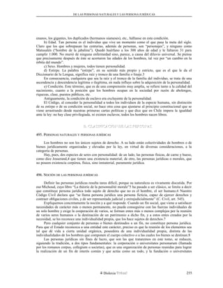 DE LAS PERSONAS NATURALES Y LAS PERSONA JURÍDUCAS
enanos, los gigantes, los duplicados (hermanos siameses), etc., hállanse en esta condición.
b) Edad. Tan persona es el individuo que vive un momento como el que pasa la meta del siglo.
Claro que los que sobrepasan las centurias, además de personas, son “personajes”, y ninguno como
Matusalén (“hombre de la jabalina”). Quedó huérfano a los 300 años de edad y le faltaron 31 para
cumplir 1.000. No murió de ninguna enfermedad sino, parece, a causa del diluvio universal. Se piensa
que precisamente después de éste se acortaron las edades de los hombres, tal vez por “un cambio en la
órbita del mundo”.
c) Sexo. Hombres y mujeres, todos tienen personalidad.
d) Estirpe. La palabra “estirpe”, en su sentido más propio y estricto, que es el que le da el
Diccionario de la Lengua, significa raíz y tronco de una familia o linaje.3
En consecuencia, cualquiera que sea la raíz y el tronco de la familia del individuo, se trata de una
ascendencia y descendencia legítima o ilegítima, en nada influye sobre la adquisición de la personalidad.
e) Condición. Este término, que es de una comprensión muy amplia, se refiere tanto a la calidad del
nacimiento, cuanto a la posición que los hombres ocupan en la sociedad por razón de abolengos,
riquezas, clase, puestos públicos, etc.
Antiguamente, la condición de esclavo era excluyente de la personalidad.
El Código, al conceder la personalidad a todos los individuos de la especie humana, sin distinción
de su estirpe o de su condición social, no hace otra cosa que ajustarse al principio constitucional que se
viene arrastrando desde nuestras primeras cartas políticas y que dice que en Chile impera la igualdad
ante la ley: no hay clase privilegiada, ni existen esclavos; todos los hombres nacen libres.
B. CLASIFICACION DE LAS PERSONASB. CLASIFICACION DE LAS PERSONAS
495. P495. PERSONASERSONAS NATURALESNATURALES YY PERSONASPERSONAS JURÍDICASJURÍDICAS
Los hombres no son los únicos sujetos de derecho. A su lado están colectividades de hombres o de
bienes jurídicamente organizadas y elevadas por la ley, en virtud de diversas consideraciones, a la
categoría de personas.
Hay, pues, dos especies de seres con personalidad: de un lado, las personas físicas, de carne y hueso,
como dice Josserand,4 que tienen una existencia material; de otro, las personas jurídicas o morales, que
no poseen existencia corpórea, física, sino inmaterial, puramente jurídica.
496. N496. NOCIÓNOCIÓN DEDE LASLAS PERSONASPERSONAS JURÍDICASJURÍDICAS
Definir las personas jurídicas resulta tarea difícil, porque su naturaleza es vivamente discutida. Por
eso Michoud, cuyo libro “La théorie de la personnalité morale”5 ha pasado a ser clásico, se limita a decir
que constituye persona jurídica todo sujeto de derecho que no es el hombre, el ser humano.6 Nuestro
Código Civil declara que “se llama persona jurídica una persona ficticia, capaz de ejercer derechos y
contraer obligaciones civiles, y de ser representada judicial y extrajudicialmente” (C. Civil, art. 545).
Expliquemos concretamente la noción y a qué responde. Cuando un fin social, que viene a satisfacer
necesidades de carácter más o menos permanente, no puede conseguirse con las fuerzas individuales de
un solo hombre y exige la cooperación de varios, se forman entes más o menos complejos por la reunión
de varios seres humanos o la destinación de un patrimonio a dicho fin, y a estos entes creados por la
necesidad, se les reconoce una individualidad propia, que los hace sujetos de derechos.7
Pero cualquier conjunto de personas o bienes destinados a un fin, no constituye persona jurídica.
Para que el Estado reconozca a una entidad este carácter, preciso es que la reunión de los elementos sea
tal que dé vida a cierta unidad orgánica, poseedora de una individualidad propia, distinta de las
individualidades de los hombres que componen el cuerpo colectivo o a las cuales los bienes se destinan.8
Las personas jurídicas sin fines de lucro, que son las que trataremos en este tomo, se reducen,
siguiendo la tradición, a dos tipos fundamentales: la corporación o universitates personarum (llamada
por los romanos corpus, collegium o societas), que es una organización de personas reunidas para lograr
la realización de un fin de interés común y que actúa como un todo, y la fundación o universitates
Dislexia Virt u a l 255
 