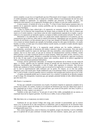 estime completa, ya que ése es el significado que da el Diccionario de la Lengua a esta última palabra; si
el cordón permanece uniendo el hijo al cuerpo de la madre, faltaría el seccionamiento de este lazo para
reputar completa la separación. La separación completa que menciona el Código, es, pues, una
separación total material y no la separación fisiológica que no implica el corte del cordón umbilical.3
A juicio nuestro, el sentido de la ley no es claro. Y si bien el tenor literal parece ajustarse más a la
opinión de la separación material, creemos preferible, por las consecuencias, la interpretación de la
separación fisiológica.
c) Que la criatura haya sobrevivido a la separación un momento siquiera. Para ser persona es
suficiente vivir la fracción más insignificante de tiempo; basta un destello de vida. Pero la criatura que
muere en el vientre materno, o que perece antes de estar completamente separada de su madre, o que no
sobrevive a la separación un momento siquiera, se reputa no haber existido jamás (artículo 74, inciso 2º).
Determinar si un individuo ha vivido o no, puede tener mucha importancia en la práctica, por las
consecuencias que se derivan, sobre todo en materia de herencias. Supongamos que una persona instituyó
heredero de sus bienes a un hijo póstumo (que es el que nace después de fallecido el padre): si éste nace
vivo y muere un minuto después, por ejemplo, ha heredado, porque ha sido capaz de derechos, y la madre
hereda a su turno; en tanto que si la criatura hubiese nacido muerta, no tendría la madre derecho alguno
sobre los mismos bienes.
La supervivencia del hijo a la separación puede probarse por los medios ordinarios, y,
principalmente, recurriendo al testimonio del médico, matrona y demás circunstantes. Pero este medio
sólo será posible cuando los signos de vida hayan sido muy ostensibles, como tratándose del llanto de la
criatura, mas no en otros casos, en que por la carencia de manifestaciones externas evidentes, resulta
difícil precisar si el soplo existencial animó el cuerpo humano. Habrá que pedir auxilio, entonces, a los
procedimientos médico-legales, dirigidos a comprobar las huellas de la respiración, signo por excelencia
de la vida. El más usado y el que presenta mayor valor científico, dentro de la relativa seguridad de
todos, es el de la docimasia pulmonar hidrostática.
Consiste, previas operaciones adecuadas, en sumergir los pulmones de la criatura en una vasija de
agua, y si flotan, significa que ha respirado, porque la entrada del aire disminuye la densidad de los
pulmones, haciéndolos que sobrenaden; si caen al fondo, debe suponerse lo contrario. Hay diversos
hechos que conducen al mismo resultado y que no envuelven la respiración o su ausencia, según el caso,
por lo cual la experimentación debe realizarse por un perito. En síntesis, no es ésta una prueba
categórica, pero sí de mucho peso. Puede establecerse que si los pulmones flotan, la criatura ha respirado;
mas, si caen al fondo, es preciso guardar reserva y acumular otras pruebas para resolver que no ha vivido.
¿A quién corresponde probar que la criatura nació viva o muerta? La prueba de un derecho compete
al que lo alega. De consiguiente, la persona que, por ejemplo, pretende heredar al niño, deberá demostrar
que éste nació vivo.
499. P499. PARTOARTO YY NACIMIENTONACIMIENTO
No hay que confundir el nacimiento con el parto. El primero importa la separación completa de la
criatura de la madre. En cambio, el parto es el conjunto de fenómenos que tiene por objeto hacer pasar el
feto, impulsado por el útero, a través del canal pelviano, que consta de dos partes: una dura, la pelvis, y
otra blanda, la vulva, vagina y sus anexos.4
También se dice que el parto es “el acto por el cual el feto viable, acompañado de sus anexos, es
expulsado fuera de los órganos genitales. Si el feto no es viable, el acto se llama aborto”.5
500. D500. DOCTRINAOCTRINA DEDE LALA VIABILIDADVIABILIDAD;; SUSSUS DIFICULTADESDIFICULTADES
Acabamos de ver que nuestro Código sólo exige, para conceder la personalidad, que la criatura
nazca viva; la duración de la vida extrauterina es indiferente: para la adquisición de los derechos basta
vivir el más mínimo espacio de tiempo. Esta es la doctrina jurídica de la vitalidad: para ser persona, sólo
es indispensable nacer vivo.
Pero ciertas legislaciones, como la francesa y la española, acogen otra doctrina, la de la viabilidad,
que es la aptitud del ser para continuar viviendo fuera del seno materno; supone, pues, que la criatura
Dislexia Virt u a l258
 