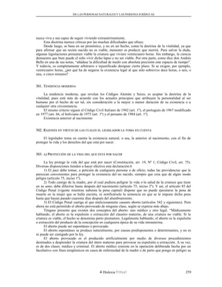 DE LAS PERSONAS NATURALES Y LAS PERSONA JURÍDUCAS
nazca viva y sea capaz de seguir viviendo extrauterinamente.
Esta doctrina merece críticas por las muchas dificultades que ofrece.
Desde luego, se basa en un pronóstico, y no en un hecho, como la doctrina de la vitalidad, ya que
para afirmar que un recién nacido no es viable, menester es predecir que morirá. Para salvar la duda,
algunas legislaciones presumen viable la criatura que viviere veinticuatro horas. Sin embargo, la ciencia
demuestra que bien puede el niño vivir dicho lapso y no ser viable. Por otra parte, como dice don Andrés
Bello en una de sus notas, “añádase la dificultad de medir con absoluta precisión este espacio de tiempo”.
Y todavía, es completamente arbitrario e injustificado designar cierto plazo. Si se exigen, por ejemplo,
veinticuatro horas, ¿por qué ha de negarse la existencia legal al que sólo sobrevive doce horas, o seis, o
una, o cinco minutos?
501. T501. TENDENCIAENDENCIA MODERNAMODERNA
La tendencia moderna, que revelan los Códigos Alemán y Suizo, es aceptar la doctrina de la
vitalidad, pues está más de acuerdo con los actuales principios que atribuyen la personalidad al ser
humano por el hecho de ser tal, sin consideración a la mayor o menor duración de su existencia o a
cualquier otra circunstancia.
El mismo criterio siguen el Código Civil Italiano de 1942 (art. 1º), el portugués de 1967 modificado
en 1977 (art. 66, el boliviano de 1975 (art. 1º) y el peruano de 1984 (art. 1º).
Existencia anterior al nacimiento
502. R502. RAZONESAZONES ENEN VIRTUDVIRTUD DEDE LASLAS CUALESCUALES ELEL LEGISLADORLEGISLADOR LALA TOMATOMA ENEN CUENTACUENTA
El legislador toma en cuenta la existencia natural, o sea, la anterior al nacimiento, con el fin de
proteger la vida y los derechos del que está por nacer.
503.503. AA) P) PROTECCIÓNROTECCIÓN DEDE LALA VIDAVIDA DELDEL QUEQUE ESTÁESTÁ PORPOR NACERNACER
La ley protege la vida del que está por nacer (Constitución, art. 19, Nº 1; Código Civil, art. 75).
Diversas disposiciones tienden a hacer efectiva esta declaración.6
1) El juez debe tomar, a petición de cualquiera persona o de oficio, todas las providencias que le
parezcan convenientes para proteger la existencia del no nacido, siempre que crea que de algún modo
peligra (artículo 75, inciso 1º).
2) Todo castigo de la madre, por el cual pudiera peligrar la vida o la salud de la criatura que tiene
en su seno, debe diferirse hasta después del nacimiento (artículo 75, inciso 2º). Y así, el artículo 85 del
Código Penal (vigente mientras subsista la pena capital) dispone que no puede ejecutarse la pena de
muerte en la mujer que se halla encinta, ni notificársele la sentencia en que se le impone dicha pena
hasta que hayan pasado cuarenta días después del alumbramiento.
3) El Código Penal castiga al que maliciosamente causare aborto (artículos 342 y siguientes). Pero
ahora no está permitido el aborto provocado de ninguna clase, según se expresa más abajo.
Téngase presente que existen dos conceptos del aborto: uno médico y otro legal. “Médicamente
hablando, el aborto es la expulsión o extracción del claustro materno, de una criatura no viable. Si la
criatura es viable, el hecho se denomina parto prematuro. Legalmente hablando, el aborto es la expulsión
o extracción del producto de la concepción en cualquiera época de su vida intrauterina.
El aborto puede ser espontáneo o provocado.
El aborto espontáneo se produce naturalmente, por causas predisponentes o determinantes, y no es
ni puede ser castigado por la ley.
El aborto provocado es el producido artificialmente por medio de diversos procedimientos
destinados a desprender la criatura del útero materno para provocar su expulsión o extracción. A su vez,
es de dos clases: médico y criminal. El aborto médico consiste en la operación deliberada hecha por un
facultativo con fines terapéuticos en casos de enfermedad de la madre o de parto que ponga en peligro su
Dislexia Virt u a l 259
 