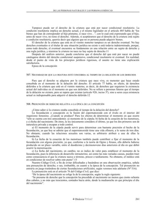 DE LAS PERSONAS NATURALES Y LAS PERSONA JURÍDUCAS
Tampoco puede ser el derecho de la criatura que está por nacer condicional resolutorio. La
condición resolutoria implica un derecho actual, y el mismo legislador en el artículo 485 habla de “los
bienes que han de corresponder al hijo póstumo, si nace vivo…”, con lo cual está expresando que el hijo,
antes de nacer vivo, no tiene el derecho. Además, si aceptáramos que el derecho de la criatura está sujeto
a condición resolutoria, querría decir que alguien que no es persona puede adquirir bienes.
El derecho de la criatura que está en el vientre materno tampoco es un derecho eventual. No hay
derechos eventuales si el titular de una situación jurídica no existe o está todavía indeterminado, porque,
como todo derecho, el eventual encuentra su fundamento en una relación entre un sujeto de derecho y
una regla jurídica, y mientras la criatura no nace no hay sujeto de derecho.11
Después del análisis anterior, puede concluirse que el derecho del que está por nacer no puede
catalogarse dentro del derecho condicional suspensivo, condicional resolutorio ni eventual. En realidad,
desde el punto de vista de los principios jurídicos rigurosos, el asunto no tiene una explicación
satisfactoria.
Epoca de la concepción
507. N507. NECESIDADECESIDAD DEDE QUEQUE LALA CRIATURACRIATURA ESTÉESTÉ CONCEBIDACONCEBIDA ALAL TIEMPOTIEMPO DEDE LALA DELACIÓNDELACIÓN DEDE LOSLOS DERECHOSDERECHOS
Para que el derecho se adquiera por la criatura que nace viva, es menester que haya estado
concebida en el momento de la delación del derecho. El artículo 77 habla, en efecto, de derechos
deferidos a la criatura que está en el vientre materno, es decir, de derechos que requieren la existencia
actual del individuo en el momento en que son deferidos. No se refiere a personas futuras que al tiempo
de la delación no existen, pero se espera que existan (artículo 926, inciso 3º), sino a seres cuya existencia
actual es indispensable para adquirir el derecho deferido.12
508. P508. PRESUNCIÓNRESUNCIÓN DEDE DERECHODERECHO RELATIVARELATIVA AA LALA ÉPOCAÉPOCA DEDE LALA CONCEPCIÓNCONCEPCIÓN
¿Cómo saber si la criatura estaba concebida al tiempo de la delación del derecho?
La fecundación o concepción es la fusión del espermatozoide con el óvulo en el interior del
organismo femenino. ¿Cuándo se produce? Para los efectos de determinar el momento en que ocurre
“sólo se cuenta con tres antecedentes: a) momento de la cópula; b) fecha de la cesación de los menstruos,
y c) fecha del nacimiento. De éstos, la ley únicamente considera el último, ya que los dos primeros son de
naturaleza privada y escapan a todo control.
a) El momento de la cópula puede servir para determinar con bastante precisión el hecho de la
fecundación, ya que hoy se admite que el espermatozoide tiene una vida efímera, a lo sumo de tres días.
No obstante, cuando las relaciones sexuales son varias, es arbitrario atribuir a una de ellas la
fecundación.
b) La fecha de la cesación de los menstruos también puede contribuir a fijar el momento de la
fecundación con alguna precisión, ya que, conforme a la teoría de Ogino y Knaus, ella debería haberse
producido en un plazo variable, entre el duodécimo y decimonoveno días anteriores al día en que debió
ocurrir la menstruación.
c) La fecha del nacimiento, en cambio, no es índice de valor para establecer el momento de la
fecundación, pues la diferencia de desarrollo intrauterino, así como las más variadas causas, pueden traer
como consecuencia el que la criatura nazca a término, precoz o tardíamente. No obstante, el médico está
en condiciones de resolver sobre este punto”.13
Nuestro Código Civil, a fin de evitar dificultades y basándose en una observación empírica, señala
una presunción de derecho, o sea, irrebatible, en cuanto a la época de la concepción. Tal presunción no
entraría en juego tratándose de ciertas fecundaciones artificiales, según veremos más adelante (Nº 516).
La presunción está en el artículo 76 del Código Civil, que dice:
“De la época del nacimiento se colige la de la concepción, según la regla siguiente:
“Se presume de derecho que la concepción ha precedido al nacimiento no menos que ciento ochenta
días cabales, y no más que trescientos, contados hacia atrás, desde la medianoche en que principie el día
del nacimiento”.
Dislexia Virt u a l 261
 