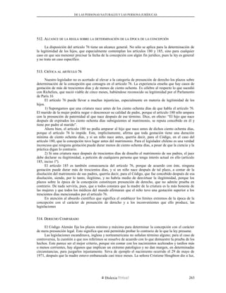 DE LAS PERSONAS NATURALES Y LAS PERSONA JURÍDUCAS
512. A512. ALCANCELCANCE DEDE LALA REGLAREGLA SOBRESOBRE LALA DETERMINACIÓNDETERMINACIÓN DEDE LALA ÉPOCAÉPOCA DEDE LALA CONCEPCIÓNCONCEPCIÓN
La disposición del artículo 76 tiene un alcance general. No sólo se aplica para la determinación de
la legitimidad de los hijos, que especialmente contemplan los artículos 180 y 185, sino para cualquier
caso en que sea menester precisar la fecha de la concepción con algún fin jurídico, pues la ley es general
y no trata un caso específico.
513. C513. CRÍTICARÍTICA ALAL ARTÍCULOARTÍCULO 7676
Nuestro legislador no es acertado al elevar a la categoría de presunción de derecho los plazos sobre
determinación de la concepción que consagra en el artículo 76. La experiencia enseña que hay casos de
gestación de más de trescientos días y de menos de ciento ochenta. Es célebre al respecto lo que sucedió
con Richelieu, que nació viable de cinco meses, habiéndose reconocido su legitimidad por el Parlamento
de París.16
El artículo 76 puede llevar a muchas injusticias, especialmente en materia de legitimidad de los
hijos.
1) Supongamos que una criatura nace antes de los ciento ochenta días de que habla el artículo 76.
El marido de la mujer podría negar o desconocer su calidad de padre, porque el artículo 180 sólo ampara
con la presunción de paternidad al que nace después de ese término. Dice, en efecto: “El hijo que nace
después de expirados los ciento ochenta días subsiguientes al matrimonio, se reputa concebido en él y
tiene por padre al marido”.
Ahora bien, el artículo 180 no podía amparar al hijo que nace antes de dichos ciento ochenta días,
porque el artículo 76 lo impide. Este, implícitamente, afirma que toda gestación tiene una duración
mínima de ciento ochenta días, y si un niño nace antes, querría decir, para el Código, en el caso del
artículo 180, que la concepción tuvo lugar antes del matrimonio. Para el legislador chileno es una verdad
inconcusa que ninguna gestación puede durar menos de ciento ochenta días, a pesar de que la ciencia y la
práctica digan lo contrario.
2) Si una criatura nace después de trescientos días de disuelto el matrimonio de sus padres, el juez
debe declarar su ilegitimidad, a petición de cualquiera persona que tenga interés actual en ello (artículo
185, inciso 1º).
El artículo 185 es también consecuencia del artículo 76, porque de acuerdo con éste, ninguna
gestación puede durar más de trescientos días, y si un niño nace después de tal plazo, a contar de la
disolución del matrimonio de sus padres, querría decir, para el Código, que fue concebido después de esa
disolución, siendo, por lo tanto, ilegítimo, y no habría medio de desvirtuar la ilegitimidad, porque los
plazos sobre la época de la concepción constituyen presunción de derecho, que no admite prueba en
contrario. De nada serviría, pues, que a todos constara que la madre de la criatura es la más honesta de
las mujeres y que todos los médicos del mundo afirmaran que el niño tuvo una gestación superior a los
trescientos días mencionados por el artículo 76.
En atención al absurdo científico que significa el establecer los límites extremos de la época de la
concepción con el carácter de presunción de derecho y a los inconvenientes que ello produce, las
legislaciones
514. D514. DERECHOERECHO CCOMPARADOOMPARADO
El Código Alemán fija los plazos mínimo y máximo para determinar la concepción con el carácter
de mera presunción legal. Esto significa que está permitido probar lo contrario de lo que la ley presume.
Las legislaciones escandinava, inglesa y norteamericana no señalan término alguno; para el caso de
controversia, la cuestión a que nos referimos se resuelve de acuerdo con lo que demuestre la prueba de los
hechos. Este parece ser el mejor criterio, porque sin contar con los nacimientos acelerados y tardíos más
o menos corrientes, hay algunos que implican un extremo patológico y no dan margen, en determinadas
circunstancias, para juzgarlos injustamente. Sirva de ejemplo el nacimiento ocurrido el 29 de mayo de
1971, después que la madre estuvo embarazada casi trece meses. La señora Cristiene Houghton dio a luz,
Dislexia Virt u a l 263
 