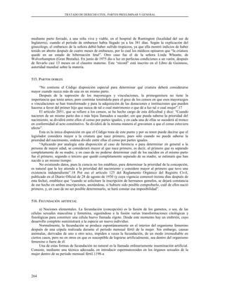TRATADO DE DERECHO CIVIL. PARTES PREELIMINAR Y GENERAL
mediante parto forzado, a una niña viva y viable, en el hospital de Runtington (localidad del sur de
Inglaterra), cuando el período de embarazo había llegado ya a los 381 días. Según la explicación del
ginecólogo, el embarazo de la señora debió haber sufrido tropiezos, ya que ella mostró indicios de haber
tenido un aborto después de cuatro meses de embarazo, por lo cual los médicos opinaron que “la criatura
quedó en un estado de hibernación fetal”. Otro caso fue el de la señora Linda Wheatte, de
Wolverhampton (Gran Bretaña). En junio de 1975 dio a luz en perfectas condiciones a un varón, después
de llevarlo casi 13 meses en el claustro materno. Este “récord” está inscrito en el Libro de Guinness,
autoridad mundial sobre la materia.
515. P515. PARTOSARTOS DOBLESDOBLES
“No contiene el Código disposición especial para determinar qué criatura deberá considerarse
mayor cuando nazca más de una en un mismo parto.
Después de la supresión de los mayorazgos y vinculaciones, la primogenitura no tiene la
importancia que tenía antes; pero continúa teniéndola para el goce de los censos en que esos mayorazgos
o vinculaciones se han transformado y para la adquisición de las donaciones e instituciones que pueden
hacerse a favor del primer hijo que nazca de tal o cual matrimonio o que dé a luz tal o cual mujer”.17
El artículo 2051, que se refiere a los censos, se ha hecho cargo de esta dificultad y dice: “Cuando
nacieren de un mismo parto dos o más hijos llamados a suceder, sin que pueda saberse la prioridad del
nacimiento, se dividirá entre ellos el censo por partes iguales, y en cada una de ellas se sucederá al tronco
en conformidad al acto constitutivo. Se dividirá de la misma manera el gravamen a que el censo estuviera
afecto”.
Esta es la única disposición en que el Código trata de este punto y por su tenor puede decirse que el
legislador considera mayor a la criatura que nace primero, pues sólo cuando no puede saberse la
prioridad del nacimiento, ordena dividir entre ellas el censo por partes iguales.
“Aplicando por analogía esta disposición al caso de herencia o para determinar en general a la
persona de mayor edad, se considerará mayor al que nace primero, es decir, al primero que es separado
completamente de su madre, y en caso de no poderse determinar cuál de los nacidos en el mismo parto
fue el primero, segundo o tercero que quedó completamente separado de su madre, se estimará que han
nacido a un mismo tiempo.
No existiendo datos, pues la ciencia no los establece, para determinar la prioridad de la concepción,
es natural que la ley atienda a la prioridad del nacimiento y considere mayor al primero que tuvo una
existencia independiente”.18 Por eso el artículo 125 del Reglamento Orgánico del Registro Civil,
publicado en el Diario Oficial de 28 de agosto de 1930 (y cuya vigencia comenzó treinta días después de
esta fecha), establece que “cuando se solicitare la inscripción de hermanos gemelos, se dejará constancia
de ese hecho en ambas inscripciones, anotándose, si hubiere sido posible comprobarlo, cuál de ellos nació
primero, y, en caso de no ser posible determinarlo, se hará constar esa imposibilidad”.
516. F516. FECUNDACIÓNECUNDACIÓN ARTIFICIALARTIFICIAL
a) Nociones elementales. La fecundación (concepción) es la fusión de los gametos, o sea, de las
células sexuales masculina y femenina, siguiéndose a la fusión varias transformaciones citológicas y
fisiológicas para constituir una célula huevo llamada zigoto. Desde este momento hay un embrión, cuyo
desarrollo completo suministrará a la especie un nuevo individuo.
Normalmente, la fecundación se produce espontáneamente en el interior del organismo femenino
después de una cópula realizada durante el período mensual fértil de la mujer. Sin embargo, causas
anómalas, derivadas de uno u otro sexo, impiden a veces la fecundación, de un modo irremediable en
ciertos casos, pero no en otros en que es susceptible de lograrse artificialmente, sea dentro del organismo
femenino o fuera de él.
Una de estas formas de fecundación no natural es la llamada ordinariamente inseminación artificial.
Consiste, mediante una técnica adecuada, en introducir espermatozoides en los órganos sexuales de la
mujer dentro de su período mensual fértil.1198-a
264
 