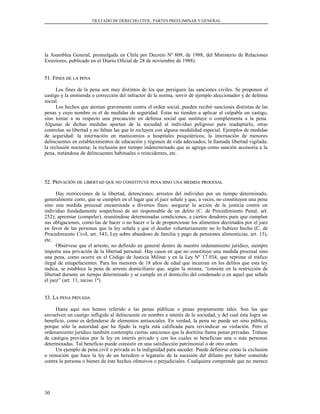 TRATADO DE DERECHO CIVIL. PARTES PREELIMINAR Y GENERAL
la Asamblea General, promulgada en Chile por Decreto Nº 809, de 1988, del Ministerio de Relaciones
Exteriores, publicado en el Diario Oficial de 28 de noviembre de 1988).
51. F51. FINESINES DEDE LALA PENAPENA
Los fines de la pena son muy distintos de los que persiguen las sanciones civiles. Se proponen el
castigo y la enmienda o corrección del infractor de la norma, servir de ejemplo aleccionador y de defensa
social.
Los hechos que atentan gravemente contra el orden social, pueden recibir sanciones distintas de las
penas y cuyo nombre es el de medidas de seguridad. Estas no tienden a aplicar al culpable un castigo,
sino tomar a su respecto una precaución en defensa social que sustituye o complementa a la pena.
Algunas de dichas medidas apartan de la sociedad al individuo peligroso para readaptarlo, otras
controlan su libertad y no faltan las que lo recluyen con alguna modalidad especial. Ejemplos de medidas
de seguridad: la internación en manicomios u hospitales psiquiátricos; la internación de menores
delincuentes en establecimientos de educación y régimen de vida adecuados; la llamada libertad vigilada;
la reclusión nocturna; la reclusión por tiempo indeterminado que se agrega como sanción accesoria a la
pena, tratándose de delincuentes habituales o reincidentes, etc.
52. P52. PRIVACIÓNRIVACIÓN DEDE LIBERTADLIBERTAD QUEQUE NONO CONSTITUYECONSTITUYE PENAPENA SINOSINO UNAUNA MEDIDAMEDIDA PROCESALPROCESAL
Hay restricciones de la libertad, detenciones, arrestos del individuo por un tiempo determinado,
generalmente corto, que se cumplen en el lugar que el juez señale y que, a veces, no constituyen una pena
sino una medida procesal encaminada a diversos fines: asegurar la acción de la justicia contra un
individuo fundadamente sospechoso de ser responsable de un delito (C. de Procedimiento Penal, art.
252); apremiar (compeler), reuniéndose determinadas condiciones, a ciertos deudores para que cumplan
sus obligaciones, como las de hacer o no hacer o la de proporcionar los alimentos decretados por el juez
en favor de las personas que la ley señala y que el deudor voluntariamente no lo hubiere hecho (C. de
Procedimiento Civil, art. 543; Ley sobre abandono de familia y pago de pensiones alimenticias, art. 15),
etc.
Obsérvese que el arresto, no definido en general dentro de nuestro ordenamiento jurídico, siempre
importa una privación de la libertad personal. Hay casos en que no constituye una medida procesal sino
una pena, como ocurre en el Código de Justicia Militar y en la Ley Nº 17.934, que reprime el tráfico
ilegal de estupefacientes. Para los menores de 18 años de edad que incurran en los delitos que esta ley
indica, se establece la pena de arresto domiciliario que, según la misma, “consiste en la restricción de
libertad durante un tiempo determinado y se cumple en el domicilio del condenado o en aquel que señale
el juez” (art. 11, inciso 1º).
53. L53. LAA PENAPENA PRIVADAPRIVADA
Hasta aquí nos hemos referido a las penas públicas o penas propiamente tales. Son las que
envuelven un castigo infligido al delincuente en nombre e interés de la sociedad, y del cual ésta logra un
beneficio, como es defenderse de elementos antisociales. En verdad, la pena no puede ser sino pública,
porque sólo la autoridad que ha fijado la regla está calificada para reivindicar su violación. Pero el
ordenamiento jurídico también contempla ciertas sanciones que la doctrina llama penas privadas. Trátase
de castigos previstos por la ley en interés privado y con los cuales se benefician una o más personas
determinadas. Tal beneficio puede consistir en una satisfacción patrimonial o de otro orden.
Un ejemplo de pena civil o privada es la indignidad para suceder. Puede definirse como la exclusión
o remoción que hace la ley de un heredero o legatario de la sucesión del difunto por haber cometido
contra la persona o bienes de éste hechos ofensivos o perjudiciales. Cualquiera comprende que no merece
30
 